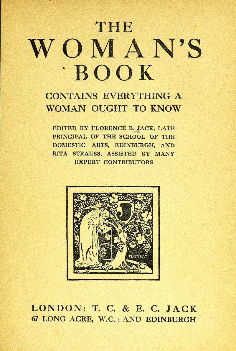 WO AN’S BOOK CONTAINS EVERYTHING A WOMAN OUGHT TO KNOW EDITED BY FLORENCE B. JACK, LATE PRINCIPAL OF THE SCHOOL OF THE DOMESTIC ARTS, EDINBURGH, AND RITA STRAUSS, ASSISTED BY MANY EXPERT CONTRIBUTORS LONDON: T. G. & E. C. JACK 67 LONG ACRE, W.G. : AND EDINBURGH