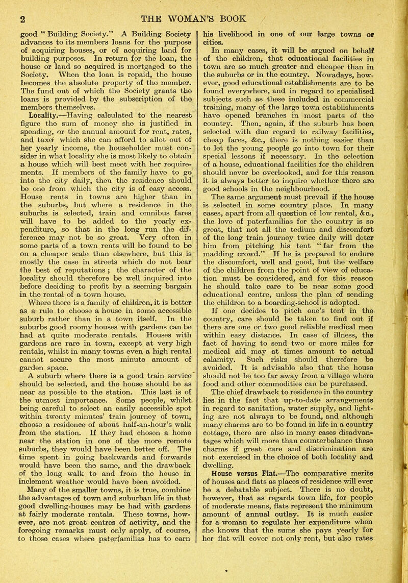 good “ Building Society.” A Building Society advances to its members loans for the purpose of aoquiring houses, or of acquiring land for building purposes. In return for the loan, the house or land so acquired is mortgaged to the Society. When the loan is repaid, the house becomes the absolute property of the member. The fund out of which the Society grants the loans is provided by the subscription of the members themselves. Locality.—Having calculated to the nearest figure the sum of money she is justified in spending, or the annual amount for rent, rates, and taxef which she can afford to allot out of her yearly income, the householder must con- sider in what locality she is most likely to obtain a house which will best meet with her require- ments. If members of the family have to go into the city daily, then the residence should be one from which the city is of easy access. House rents in towns are higher than in the suburbs, but where a residence in the suburbs is selected, train and omnibus fares will have to be added to the yearly ex- penditure, so that in the long run the dif- ference may not be so great. Very often in some parts of a town rents will bo found to be on a cheaper scale than elsewhere, but this is mostly the case in streets which do not bear the best of reputations ; the character of the locality should therefore be well inquired into before deciding to profit by a seeming bargain in the rental of a town house. Where there is a family of children, it is better as a rule to choose a house in some accessible suburb rather than in a town itself. In the suburbs good roomy houses with gardens can be had at quite moderate rentals. Houses with gardens are rare in town, except at very high rentals, whilst in many towns even a high rental cannot secure the most minute amount of garden space. A suburb where there is a good train service should be selected, and the house should be as near as possible to the station. This last is of the utmost importance. Some people, whilst being careful to select an easily accessible spot within twenty minutes’ train journey of town, ■choose a residence of about half-an-hour’s walk from the station. If they had chosen a home near the station in one of the more remote suburbs, they would have been better off. The time spent in going backwards and forwards would have been the same, and the drawback of the long walk to and from the house in inclement weather would have been avoided. Many of the smaller towns, it is true, combine the advantages of town and suburban life in that good dwelling-houses may be had with gardens at fairly moderate rentals. These towns, how- ever, are not great centres of activity, and the foregoing remarks must only apply, of course, to those esses where paterfamilias has to earn his livelihood in one of our large towns or cities. In many cases, it will be argued on behalf of the children, that educational facilities in town are so much greater and cheaper than in the suburbs or in the country. Nowadays, how- ever, good educational establishments are to be found everywhere, and in regard to specialised subjects such as these included in commercial training, many of the large town establishments have opened branches in most parts of the country. Then, again, if the suburb has been selected with due regard to railway facilities, cheap fares, &c., there is nothing easier than to let the young people go into town for their special lessons if necessary. In the selection of a house, educational facilities for the children should never be overlooked, and for this reason it is always better to inquire whether there are good schools in the neighbourhood. The same argument must prevail if the house is selected in some country place. In many cases, apart from all question of low rental, &c., the love of paterfamilias for the country is so great, that not all the tedium and discomfort of the long train journey twice daily will deter him from pitching his tent “ far from the madding crowd.” If he is prepared to endure the discomfort, well and good, but the welfare of the children from the point of view of educa- tion must be considered, and for this reason he should take care to be near some good educational centre, unless the plan of sending the children to a boarding-school is adopted. If one decides to pitch one’s tent in the country, care should be taken to find out if there are one or two good reliable medical men within easy distance. In case of illness, the fact of having to send two or more miles for medical aid may at times amount to actual calamity. Such risks should therefore be avoided. It is advisable also that the house should not be too far away from a village where food and other commodities can be purchased. The chief drawback to residence in the country lies in the fact that up-to-date arrangements in regard to sanitation, water supply, and light- ing are not always to be found, and although many charms are to be found in life in a country Cottage, there are also in many eases disadvan- tages which will more than counterbalance these charms if great care and discrimination are not exercised in the choice of both locality and dwelling. House versus Flat.—The comparative merits of houses and flats as places of residence will ever be a debatable subject. There is no doubt, however, that as regards town life, for people of moderate means, flats represent the minimum amount of annual outlay. It is much easier for a woman to regulate her expenditure when she knows that the sums she pays yearly for her flat will cover not only rent, but also rates