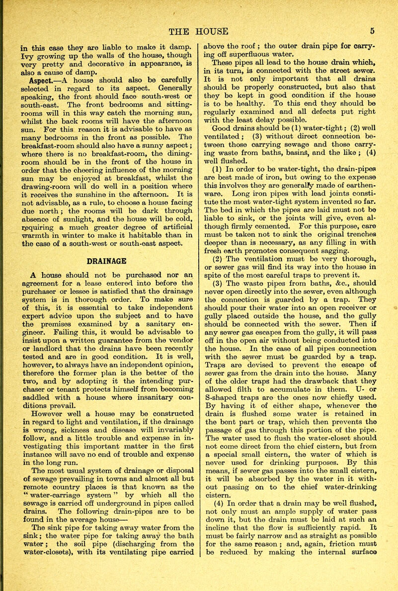 in this case they are liable to make it damp. Ivy growing up the walls of the house, though very pretty and decorative in appearance, is also a cause of damp. Aspect.—A house should also be carefully seleoted in regard to its aspect. Generally speaking, the front should face south-west or south-east. The front bedrooms and sitting- rooms will in this way catch the morning sun, whilst the back rooms will have the afternoon sun. For this reason it is advisable to have as many bedrooms in the front as possible. The breakfast-room should also have a sunny aspect; where there is no breakfast-room, the dining- room should be in the front of the house in order that the cheering influence of the morning sun may be enjoyed at breakfast, whilst the drawing-room will do well in a position where it receives the sunshine in the afternoon. It is not advisable, as a rule, to choose a house facing due north; the rooms will be dark through absence of sunlight, and the house will be cold, requiring a much greater degree of artificial warmth in winter to make it habitable than in the case of a south-west or south-east aspect. DRAINAGE A house should not be purchased nor an agreement for a lease entered into before the purchaser or lessee is satisfied that the drainage system is in thorough order. To make sure of this, it is essential to take independent expert advice upon the subject and to have the premises examined by a sanitary en- gineer. Failing this, it would be advisable to insist upon a written guarantee from the vendor or landlord that the drains have been recently tested and are in good condition. It is well, however, to always have an independent opinion, therefore the former plan is the better of the two, and by adopting it the intending pur- chaser or tenant protects himself from becoming saddled with a house where insanitary con- ditions prevail. However well a house may be constructed in regard to light and ventilation, if the drainage is wrong, sickness and disease will invariably follow, and a little trouble and expense in in- vestigating this important matter in the first instance will save no end of trouble and expense in the long run. The most usual system of drainage or disposal of sewage prevailing in towns and almost all but remote country places is that known as the “ water-carriage system ” by which all the sewage is carried off underground in pipes called drains. The following drain-pipes are to be found in the average house— The sink pipe for taking away wator from the sink; the water pipe for taking away the bath water; the soil pipe (discharging from the water-closets), with its ventilating pipe carried above the roof ; the outer drain pipe for carry- ing off superfluous water. These pipes all lead to the house drain which, in its turn, is connected with the street sewer. It is not only important that all drains should be properly constructed, but also that they be kept in good condition if the house is to be healthy. To this end they should be regularly examined and all defects put right with the least delay possible. Good drains should be (1) water-tight; (2) well ventilated ; (3) without diroct connection be- tween those carrying sewage and those carry- ing waste from baths, basins, and the like; (4) well flushed. (1) In order to be water-tight, the drain-pipes are best made of iron, but owing to the expense this involves they are generally made of earthen- ware. Long iron pipes with lead joints consti- tute the most water-tight system invented so far. The bed in which the pipes are laid must not be liable to sink, or the joints will give, even al- though firmly cemented. For this purpose, care must be taken not to sink the original trenches deeper than is necessary, as any filling in with fresh earth promotes consequent sagging. (2) The ventilation must be very thorough, or sewer gas will find its way into the house in spite of the most careful traps to prevent it. (3) The waste pipes from baths, &c., should never open directly into the sewer, even although the connection is guarded by a trap. They should pour their water into an open receiver or gully placed outside the house, and the gully should be connected with the sewer. Then if any sewer gas escapes from the gully, it will pass off in the open air without being conducted into the house. In the case of all pipes connection with the sewer must be guarded by a trap. Traps are devised to prevent the escape of sewer gas from the drain into the house. Many of the older traps had the drawback that they allowed filth to accumulate in them. U- or S-shaped traps are the ones now chiefly used. By having it of either shape, whenever the drain is flushed some water is retained in the bent part or trap, which then prevents the passage of gas through this portion of the pipe. The water used to flush the water-closet should not come direct from the chief cistern, but from a special small cistern, the water of which is never used for drinking purposes. By this means, if sewer gas passes into the small cistern, it will be absorbed by the water in it with- out passing on to the chief water-drinking cistern. (4) In order that a drain may be well flushed, not only must an ample supply of water pass down it, but the drain must be laid at such an incline that the flow is sufficiently rapid. It must be fairly narrow and as straight as possible for the same reason ; and, again, friction must be reduced by making the internal surface