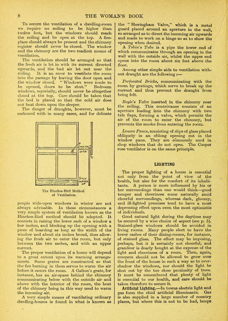To secure the ventilation of a dwelling-room we require no ceiling to be higher than twelve feet, but the windows should reach the ceiling and be open at the top. A fire- place should always be present and the chimney register should never be closed. The window and the chimney are the two readiest means of ventilation. The ventilation should be arranged so that the fresh air is let in with its current directed upwards, and the bad air let out near the ceiling. It is an error to ventilate the room into tho passage by leaving the door open and the window closed. “ Windows were made to be opened, doors to be shut.” Bedroom windows, especially, should never be altogether closed at the top. Care should be taken that the bed is placed so that the cold air does not beat down upon the sleeper. The danger of draughts, however, must be reckoned with in many cases, and for delicate The Hinckes-Bird Method of Ventilation. people wide-open windows in wintor are not always advisable. In these circumstances a very simple system of ventilation known as the Hinckes-Bird method should be adopted. It consists in raising the lower sash of a window a few inches, and blocking up the opening with a piece of boarding as long as the width of the window and about six inches broad, thus allow- ing the fresh air to enter the room, but only between the two sashes, and with an upper current. The proper ventilation of a house will depend to a great extent upon its warming arrange- ments. Some grates are constructed so that the fire burning in them serves to warm the air before it enters the room. A Galton’s grate, for instance, has an air-space behind the chimney communicating below with the outside air and above with the interior of the room, the heat of the chimney being in this way used to warm the incoming air. A very simple means of ventilating ordinary dwelling-houses is found in what is known as the “ Sheringham Valve,” which is a metal guard placed around an aperture in the wall, so arranged as to direct the incoming air upwards and made to work on a hinge so as to show the opening when desired. A Tobin's Tube is a pipe the lower end of which communicates through an opening in the wall with the outside air, whilst the upper end opens into the room about six feet above the floor. Among other simple aids to ventilation with- out draught are the following :— Perforated Bricks, communicating with the room by gratings, which serve to break up the current and thus prevent the draught from being felt. Boyle's Valve inserted in the chimney near the ceiling. This contrivance consists of an aperture leading into the chimney with two talc flaps, forming a valve, which permits the air of the room to enter the chimney, but prevents the smoke from entering the room. Loume Panes, consisting of slips of glass placed obliquely in an oblong opening cut in the window pane. They are commonly used in shop windows that do not open. The Cooper rose ventilator is on the same principle. LIGHTING The proper lighting of a house is essential not only from the point of view of the health, but also for the comfort of its inhabi- tants. A person is more influenced by his or her surroundings than one would think—good temper and cheeriness come naturally amid cheerful surroundings, whereas dark, gloomy, and ill-lighted premises tend to have a most depressing effect upon even the most optimistic of individuals. Good natural light during the daytime may be secured by a wise choice of aspect (see p. 5). Stained-glass windows should be avoided in living rooms. Many people elect to have the lower sashes of their dining-rooms, for instance, of stained glass. The effect may be imposing, perhaps, but it is certainly not cheerful, and grandeur is dearly bought at the expense of the light and checriness of a room. Then, again, creepers should not be allowed to grow over the front of the house in such a way as to over- shadow the windows, nor should the light bo shut out by the too close proximity of trees. It must be remembered that plenty of light is essential to our health, and care should be taken therefore to secure it. Artificial Lighting.—In towns electric light and gas form the chief artificial illuminants. Gas is also supplied in a large number of country places, but where this is not to be had, lamps