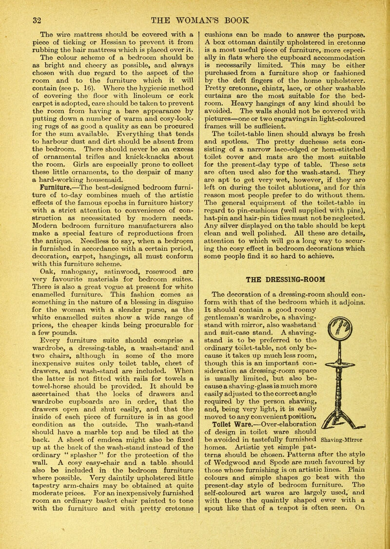 The wire mattress should be covered with a piece of ticking or Hessian to prevent it from rubbing the hair mattress which is placed over it. The colour scheme of a bedroom should be as bright and cheery as possible, and always chosen with due regard to the aspect of the room and to the furniture which it will contain (see p. 16). Where the hygienic method of covering the floor with linoleum or cork carpet is adopted, care should be taken to prevent the room from having a bare appearance by putting down a number of warm and cosy-look- ing rugs of as good a quality as can be procured for the sum available. Everything that tends to harbour dust and dirt should be absent from the bedroom. There should never be an excess of ornamental trifles and knick-knacks about the room. Girls are especially prone to collect these little ornaments, to the despair of many a hard-working housemaid. Furniture.—The best-designed bedroom furni- ture of to-day combines much of the artistic effects of the famous epochs in furniture history with a strict attention to convenience of con- struction as necessitated by modern needs. Modern bedroom furniture manufacturers also make a special feature of reproductions from the antique. Needless to say, when a bedropm is furnished in accordance with a certain period, decoration, carpet, hangings, all must conform with this furniture scheme. Oak, mahogany, satinwood, rosewood are very favourite materials for bedroom suites. There is also a great vogue at present for white enamelled furniture. This fashion comes as something in the nature of a blessing in disguise for the woman with a slender purse, as the white enamelled suites show a wide range of prices, the cheaper kinds being procurable for a few pounds. Every furniture suite should comprise a wardrobe, a dressing-table, a wash-stand and two chairs, although in some of the more inexpensive suites only toilet table, chest of drawers, and wash-stand are included. When the latter is not fittod with rails for towels a towel-horse should be provided. It should be ascertained that the locks of drawers and wardrobe cupboards are in order, that the drawers open and shut easily, and that the inside of each piece of furniture is in as good condition as the outside. The wash-stand should have a marble top and be tiled at the back. A sheet of emdeca might also be fixed up at the back of the wash-stand instead of the ordinary “ splasher ” for the protection of the wall. A cosy easy-chair and a table should also be included in the bedroom furniture where possible. Very daintily upholstered little tapestry arm-chairs may be obtained at quite moderate prices. For an inexpensively furnished room an ordinary basket chair painted to tone with the furniture and with pretty cretonne cushions can be made to answer the purpose. A box ottoman daintily upholstered in cretonne is a most useful piece of furniture, more especi- ally in flats where the cupboard accommodation is necessarily limited. This may be either purchased from a furniture shop or fashioned by the deft fingers of the home upholsterer. Pretty cretonne, chintz, lace, or other washable curtains are the most suitable for the bed- room. Heavy hangings of any kind should be avoided. The walls should not be covered with pictures—one or two engravings in light-coloured frames will be sufficient. The toilet-table linen should always be fresh and spotless. The pretty duchesse sets con- sisting of a narrow lace-edged or hem-stitched toilet cover and mats are the most suitable for the present-day type of table. These sets are often used also for the wash-stand. They are apt to get very wet, however, if they are left on during the toilet ablutions, and for this reason most people prefer to do without them. The general equipment of the toilet-table in regard to pin-cushions (well supplied with pins), hat-pin and hair-pin tidies must not be neglected. Any silver displayed on the table should be kept clean and well polished. All these are details, attention to which will go a long way to secur- ing the cosy effect in bedroom decorations which some people find it so hard to achieve. THE DRESSING-ROOM The decoration of a dressing-room should con- form with that of the bedroom which it adjoins. It should contain a good roomy gentleman’s wardrobe, a shaving- stand with mirror, also washstand and suit-case stand. A shaving- stand is to be preferred to the ordinary toilet-table, not only be- cause it takes up much less room, though this is an important con- sideration as dressing-room space is usually limited, but also be- cause a shaving-glass is much more easily adjusted to the correct angle required by the person shaving, and, being very light, it is easily moved to any convenient position. Toilet Ware.—Over-elaboration of design in toilet ware should be avoided in tastefully furnished Shaving-Mirror homes. Artistic yet simple pat- terns should be ohosen. Patterns after the style of Wedgwood and Spode are much favoured by those whose furnishing is on artistic lines. Plain colours and simple shapes go best with the present-day style of bedroom furniture. The self-coloured art wares are largely used, and with these the quaintly shaped ewer with a spout like that of a teapot is often seen. On