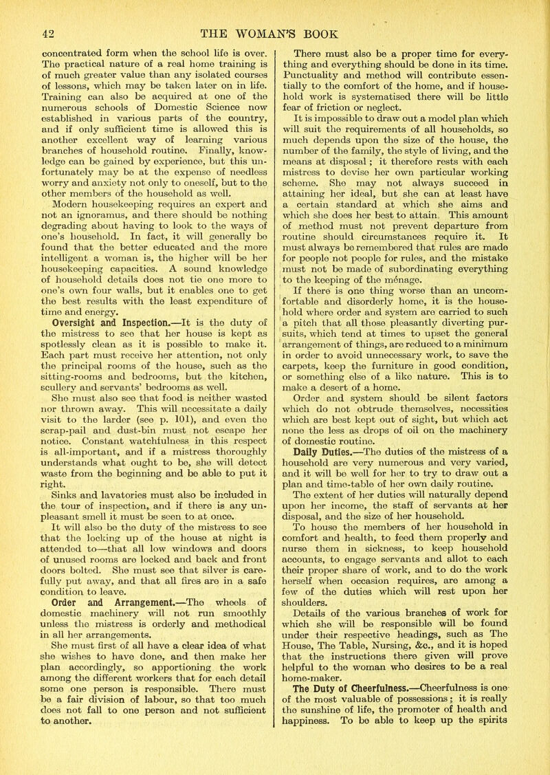 concentrated form when the school life is over. The practical nature of a real home training is of much greater value than any isolated courses of lessons, which may be taken later on in life. Training can also be acquired at one of the numerous schools of Domestic Science now established in various parts of the country, and if only sufficient time is allowed this is another excellent way of learning various branches of household routine. Finally, know- ledge can be gained by experience, but this un- fortunately may be at the expense of needless worry and anxiety not only to oneself, but to the other members of the household as well. Modern housekeeping requires an export and not an ignoramus, and there should be nothing degrading about having to look to the ways of one’s household. In fact, it will generally bo found that the better educated and the more intelligent a woman is, the higher will be her housekeeping capacities. A sound knowledge of household details does not tie one more to one’s own four walls, but it enables one to get the best results with the least expenditure of time and energy. Oversight and Inspection.—It is the duty of the mistress to see that her house is kept as spotlessly clean as it is possible to make it. Each part must receive her attention, not only the principal rooms of the house, such as the sitting-rooms and bedrooms, but the kitchen, scullery and servants’ bedrooms as well. She must also see that food is neither wasted nor thrown away. This will necessitate a daily visit to the larder (see p. 101), and even the scrap-pail and dust-bin must not escape her notice. Constant watchfulness in this respect is all-important, and if a mistress thoroughly understands what ought to be, she will detect Waste from the beginning and be able to put it right. Sinks and lavatories must also be included in the tour of inspection, and if there is any un- pleasant smell it must be seen to at once. It will also be the duty of the mistress to see that the locking up of the house at night is attended to—that all low windows and doors of unused rooms are locked and back and front doors bolted. She must see that silver is care- fully put away, and that all fires are in a safe condition to leave. Order and Arrangement.—The wheels of domestic machinery will not run smoothly unless the mistress is orderly and methodical in all her arrangements. She must first of all have a clear idea of what she wishes to have done, and then make her plan accordingly, so apportioning the work among the different workers that for each detail some one person is responsible. There must be a fair division of labour, so that too much does not fall to one person and not sufficient to another. There must also be a proper time for every- thing and everything should be done in its time. Punctuality and method will contribute essen- tially to the comfort of the home, and if house- hold work is systematised there will be little fear of friction or neglect. It is impossible to draw out a model plan which will suit the requirements of all households, so much depends upon the size of the house, the number of the family, the style of living, and the means at disposal; it therefore rests with each mistress to devise her own particular working scheme. She may not always succeed in attaining her ideal, but she can at least have a certain standard at which she aims and which she does her best to attain. This amount of method must not prevent departure from routine should circumstances require it. It must always be remembered that rules are made for people not people for rules, and the mistake must not be made of subordinating everything to the keeping of the manage. If there is one thing worse than an uncom- fortable and disorderly home, it is the house- hold where order and system are carried to such a pitch that all those pleasantly diverting pur- suits, which tend at times to upset the general arrangement of things, are reduced to a minimum in order to avoid unnecessary work, to save the carpets, keep the furniture in good condition, or something else of a like nature. This is to make a desert of a home. Order and system should be silent factors which do not obtrude themselves, necessities winch are best kept out of sight, but which act none the less as drops of oil on the machinery of domestic routine. Daily Duties.—The duties of the mistress of a household are very numerous and very varied, and it will be well for her to try to draw out a plan and time-table of her own daily routine. The extent of her duties will naturally depend upon her income, the staff of servants at her disposal, and the size of her household. To house the members of her household in comfort and health, to feed them properly and nurse them in sickness, to keep household accounts, to engage servants and allot to each their proper share of work, and to do the work herself when occasion requires, are among a few of the duties which will rest upon her shoulders. Details of the various branches of work for which she will be responsible will be found under their respective headings, such as The House, The Table, Nursing, &c., and it is hoped that the instructions there given will prove helpful to the woman who desires to be a real home-maker. The Duty of Cheerfulness.—Cheerfulness is one of the most valuable of possessions; it is really the sunshine of life, the promoter of health and happiness. To be able to keep up the spirits