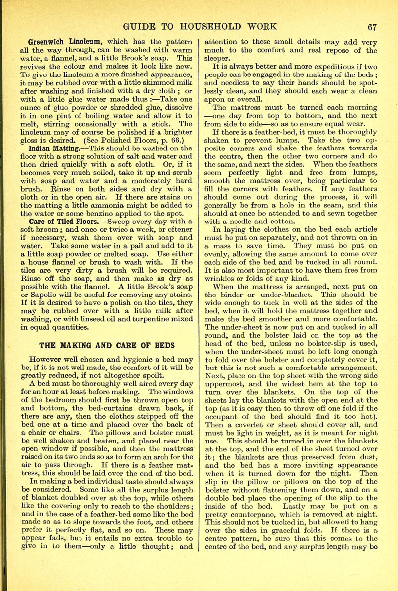 Greenwich Linoleum, which has the pattern all the way through, can be washed with warm water, a flannel, and a little Brook’s soap. This revives the colour and makes it look like new. To give the linoleum a more finished appearance, it may be rubbed over with a little skimmed milk after washing and finished with a dry cloth ; or with a little glue water made thus :—Take one ounce of glue powder or shredded glue, dissolve it in one pint of boiling water and allow it to melt, stirring occasionally with a stick. The linoleum may of course be polished if a brighter gloss is desired. (See Polished Floors, p. 66.) Indian Matting.—This should be washed on the floor with a strong solution of salt and water and then dried quickly with a soft cloth. Or, if it becomes very much soiled, take it up and scrub with soap and water and a moderately hard brush. Rinse on both sides and dry with a cloth or in the open air. If there are stains on the matting a little ammonia might be added to the water or some benzine applied to the spot. Care of Tiled Floors.—Sweep every day with a soft broom ; and once or twice a week, or oftener if necessary, wash them over with soap and water. Take some water in a pail and add to it a little soap powder or melted soap. Use either a house flannel or brush to wash with. If the tiles are very dirty a brush will be required. Rinse off the soap, and then make as dry as possible with the flannel. A little Brook’s soap or Sapolio will be useful for removing any stains. If it is desired to have a polish on the tiles, they may be rubbed over with a little milk after washing, or with linseed oil and turpentine mixed in equal quantities. THE MAKING AND CARE OF BEDS However well chosen and hygienic a bed may be, if it is not well made, the comfort of it will be greatly reduced, if not altogether spoilt. A bed must be thoroughly well aired every day for an hour at least before making. The windows of the bedroom should first be thrown open top and bottom, the bed-curtains drawn back, if there are any, then the clothes stripped off the bed one at a time and placed over the back of a chair or chairs. The pillows and bolster must be well shaken and beaten, and placed near the open window if possible, and then the mattress raised on its two ends so as to form an arch for the air to pass through. If there is a feather mat- tress, this should be laid over the end of the bed. In making a bed individual taste should always be considered. Some like all the surplus length of blanket doubled over at the top, while others like the covering only to reach to the shoulders; and in the case of a feather-bed some like the bed made so as to slope towards the foot, and others prefer it perfectly flat, and so on. These may appear fads, but it entails no extra trouble to give in to them—only a little thought; and attention to these small details may add very much to the comfort and real repose of the sleeper. It is always better and more expeditious if two people can be engaged in the making of the beds ; and needless to say their hands should be spot- lessly clean, and they should each wear a clean apron or overall. The mattress must be turned each morning —one day from top to bottom, and the next from side to side—so as to ensure equal wear. If there is a feather-bed, it must be thoroughly shaken to prevent lumps. Take the two op- posite corners and shake the feathers towards the centre, then the other two corners and do the same, and next the sides. When the feathers seem perfectly light and free from lumps, smooth the mattress over, being particular to fill the corners with feathers. If any feathers should come out during the process, it will generally be from a hole in the seam, and this should at once be attended to and sewn together with a needle and cotton. In laying the clothes on the bed each article must be put on separately, and not thrown on in a mass to save time. They must be put on 6venly, allowing the same amount to come over each side of the bed and be tucked in all round. It is also most important to have them free from wrinkles or folds of any kind. When the mattress is arranged, next put on the binder or under-blanket. This should be wide enough to tuck in well at the sides of the bed, when it will hold the mattress together and make the bed smoother and more comfortable. The under-sheet is now put on and tucked in all round, and the bolster laid on the top at the head of the bed, unless no bolster-slip is used, when the under-sheet must be left long enough to fold over the bolster and completely cover it, but this is not such a comfortable arrangement. Next, place on the top sheet with the wrong side uppermost, and the widest hem at the top to turn over the blankets. On the top of the sheets lay the blankets with the open end at the top (as it is easy then to throw off one fold if the occupant of the bed should find it too hot). Then a coverlet or sheet should cover all, and must be light in weight, as it is meant for night use. This should be turned in over the blankets at the top, and the end of the sheet turned over it; the blankets are thus preserved from dust, and the bed has a more inviting appearance when it is turned down for the night. Then slip in the pillow or pillows on the top of the bolster without flattening them down, and on a double bed place the opening of the slip to the inside of the bed. Lastly may be put on a pretty counterpane, which is removed at night. This should not be tucked in, but allowed to hang over the sides in graceful folds. If there is a centre pattern, be sure that this comes to the centre of the bed, and any surplus length may be
