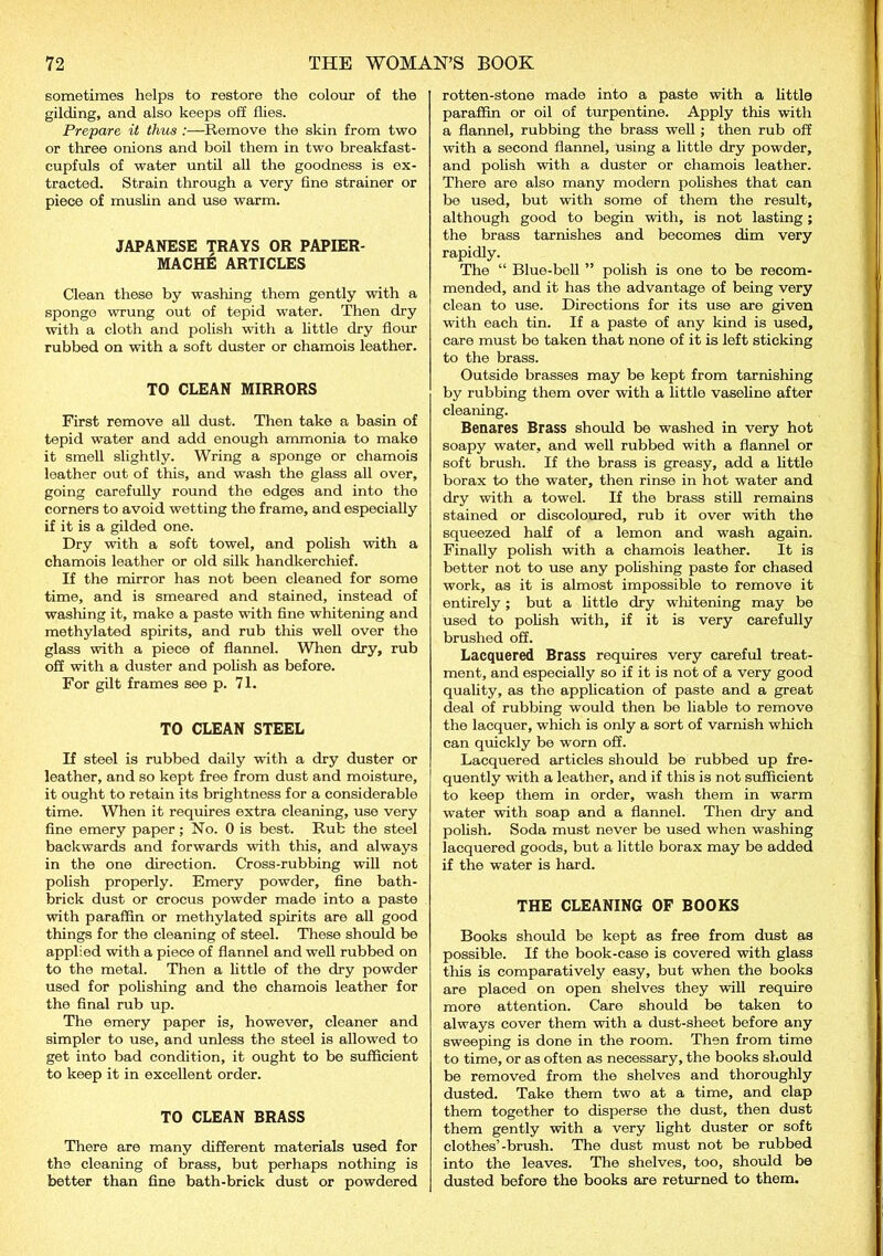 sometimes helps to restore the colour of the gilding, and also keeps off flies. Prepare it thus :—Remove the skin from two or three onions and boil them in two breakfast- cupfuls of water until all the goodness is ex- tracted. Strain through a very fine strainer or piece of muslin and use warm. JAPANESE TRAYS OR PAPIER- MACHE ARTICLES Clean these by washing them gently with a sponge wrung out of tepid water. Then dry with a cloth and polish with a little dry flour rubbed on with a soft duster or chamois leather. TO CLEAN MIRRORS First remove all dust. Then take a basin of tepid water and add enough ammonia to make it smell slightly. Wring a sponge or chamois leather out of this, and wash the glass all over, going carefully round the edges and into the corners to avoid wetting the frame, and especially if it is a gilded one. Dry with a soft towel, and polish with a chamois leather or old silk handkerchief. If the mirror has not been cleaned for some time, and is smeared and stained, instead of washing it, make a paste with fine whitening and methylated spirits, and rub tins well over the glass with a piece of flannel. When dry, rub off with a duster and polish as before. For gilt frames see p. 71. TO CLEAN STEEL If steel is rubbed daily with a dry duster or leather, and so kept free from dust and moisture, it ought to retain its brightness for a considerable time. When it requires extra cleaning, use very fine emery paper ; No. 0 is best. Rub the steel backwards and forwards with this, and always in the one direction. Cross-rubbing will not polish properly. Emery powder, fine bath- brick dust or crocus powder made into a paste with paraffin or methylated spirits are all good things for the cleaning of steel. These should be applied with a piece of flannel and well rubbed on to the metal. Then a little of the dry powder used for polishing and the chamois leather for tho final rub up. The emery paper is, however, cleaner and simpler to use, and unless the steel is allowed to get into bad condition, it ought to be sufficient to keep it in excellent order. TO CLEAN BRASS There are many different materials used for th9 cleaning of brass, but perhaps nothing is better than fine bath-brick dust or powdered rotten-stone made into a paste with a little paraffin or oil of turpentine. Apply this with a flannel, rubbing the brass well ; then rub off with a second flannel, using a little dry powder, and polish with a duster or chamois leather. There are also many modern polishes that can be used, but with some of them the result, although good to begin with, is not lasting ; the brass tarnishes and becomes dim very rapidly. The “ Blue-bell ” polish is one to be recom- mended, and it has the advantage of being very clean to use. Directions for its use are given with each tin. If a paste of any kind is used, care must be taken that none of it is left sticking to the brass. Outside brasses may be kept from tarnishing by rubbing them over with a little vaseline after cleaning. Benares Brass should be washed in very hot soapy water, and well rubbed with a flannel or soft brush. If the brass is greasy, add a little borax to the water, then rinse in hot water and dry with a towel. If the brass still remains stained or discoloured, rub it over with the squeezed half of a lemon and wash again. Finally polish with a chamois leather. It is better not to use any polishing paste for chased work, as it is almost impossible to remove it entirely ; but a little dry whitening may be used to polish with, if it is very carefully brushed off. Lacquered Brass requires very careful treat- ment, and especially so if it is not of a very good quality, as the application of paste and a great deal of rubbing would then be liable to remove the lacquer, which is only a sort of varnish which can quickly be worn off. Lacquered articles should be rubbed up fre- quently with a leather, and if this is not sufficient to keep them in order, wash them in warm water with soap and a flannel. Then dry and polish. Soda must never be used when washing lacquered goods, but a little borax may be added if the water is hard. THE CLEANING OF BOOKS Books should be kept as free from dust as possible. If the book-case is covered with glass this is comparatively easy, but when the books are placed on open shelves they will require more attention. Care should be taken to always cover them with a dust-sheet before any sweeping is done in the room. Then from time to time, or as often as necessary, the books should be removed from the shelves and thoroughly dusted. Take them two at a time, and clap them together to disperse the dust, then dust them gently with a very light duster or soft clothes’-brush. The dust must not be rubbed into the leaves. The shelves, too, should be dusted before the books are returned to them.