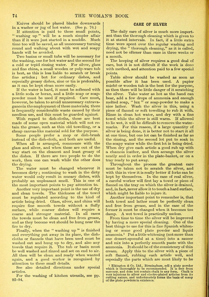 Knives should be placed blades downwards in a washer or jug of hot water. (See p. 76.) If attention is paid to these small points, “ washing up ” will be a much simpler affair than if it were just started in a muddle. Much time too will be saved, as all unnecessary turning round and walking about with wet and soapy hands will be avoided. Two basins or small tubs will be necessary for the washing, one for hot water and the second for a cold or tepid rinsing water. For silver, glass and fine china, a small wooden or pulp-ware tub is best, as this is less liable to scratch or break fine articles; but for ordinary dishes, and especially greasy dishes, zinc or tin is preferable, as it can be kept clean more easily. If the water is hard, it must be softened with a little soda or borax, and a little soap or soap- powder must be used if required. Care must, however, be taken to avoid unnecessary extrava- gancein the employment of these materials; there is frequently considerable waste caused by their needless use, and this must be guarded against. With regard to dish-cloths, these are best made of some open material wliich will not re- tain the grease, such as thin old towelling, or a cheap canvas-like material sold for the purpose. Some people prefer a mop or dish-brush instead of the dish-cloth, and both are useful. When all is arranged, commence with the glass and silver, and when these are out of the way start on the cleanest and least greasy of the dishes. If there are two people to do the work, then one can wash while the other does the drying. The water must be changed whenever it becomes dirty ; continuing to wash in the dirty water would only result in smeary dishes, with probably an unpleasant smell. This is one of the most important points to pay attention to. Another very important point is the use of dry and clean towels. The thickness of the towel must be regulated according to the kind of article being dried. Glass, silver, and china will require fine smooth towels without a fluffy surface, while coarser dishes will require a coarse and stronger material. In all cases the towels must be clean and free from grease, and as they become wet should be hung near the fire to dry. Finally, when the “ washing up ” is finished and everything put away in its place, the dish- cloths or flannels that have been used must be washed out and hung up to dry, and also any towels that require it. The tub or basin must be well washed and rinsed and set on end to air. All then will be clean and ready when wanted again, and a good worker is recognised by attention to these small details. See also detailed directions under special articles. For the washing of kitchen utensils, see pp. 92-94. CARE OF SILVER The daily care of silver is much more import- ant than the thorough cleaning which is given to it at stated intervals. In fact, if a little extra time wore spent over the regular washing and drying, the “ thorough cleaning,” as it is called, need not be oftener than once in three weeks or a month. The keeping of silver requires a good deal of care, but it is not difficult if the work is done with method, and attention paid to a few special points. Table silver should be washed as soon as possible after it has been used. A papier mache or wooden tub is the best for the purpose, as then there will be little danger of it scratching the silver. Take water as hot as the hand can bear, add a few drops of ammonia and enough melted soap, “ lux ” or soap-powder to make a nice lather. Wash the silver in this, using a piece of flannel or soft towelling to rub it with. Rinse in clean hot water, and dry with a fine towel while the silver is still warm. If allowed to lie wet, it will be difficult to remove the water- marks. For this reason, if a large quantity of silver is being done, it is better not to start it all at one timo, but one lot can be finished as far as the rinsing, and the second lot put to soak in the soapy water while the first lot is being dried. When dry give each article a good rub up with a chamois leather, and then arrange the silver neatly and in order in the plate-basket, or on a tray ready to put away. Tliroughout the process the greatest care must be taken not to scratch the silver, and with this in view it is really better if forks can be kept by themselves. In the case of real silver, a careful worker wall first lay a towel or piece of flannel on the tray on which the silver is drained, and, in fact, never allow it to touch a hard surface, which might be liable to injure it. Another important point to remember is, that both towel and lather must be perfectly clean and free from grease, and in the case of the former it must be changed when it becomes too damp. A wet towel is practically useless. From time to time the silver will be improved by having a more special cleaning. One of the best things to use for this is fine Spanish whiten- ing or some good plate powder and liquid ammonia.1 Put a little whitening (not more than one dessert-spoonful at a time) into a saucer and mix into a perfectly smooth paste wath the ammonia. It should be of the consistency of thin cream. Apply this to the silver with a piece of soft flannel, rubbing each article well, and especially the parts which are most likely to be 1 Elkington & Co. Ltd., Birmingham, sell a plate powder which is thoroughly to be recommended. It is free from mercury, and does not contain chalk in any form. Chalk is very injurious to silver and electro-plated articles from its cutting nature, and unfortunately forms the basis of many of the plate powders in existence.