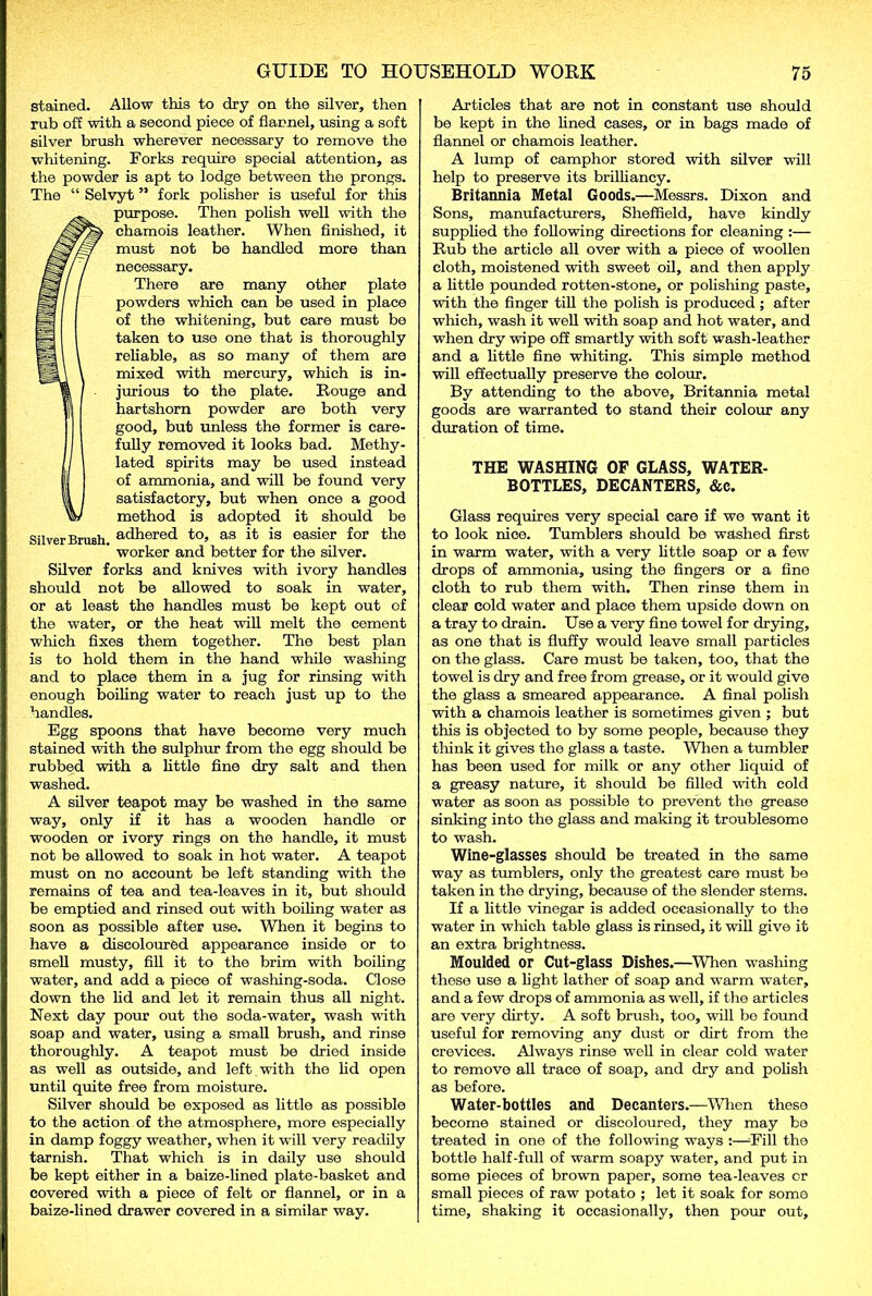 stained. Allow this to dry on tho silver, then rub off with a second piece of flannel, using a soft silver brush wherever necessary to remove the whitening. Forks require special attention, as the powder is apt to lodge between the prongs. The “ Selvyt ” fork polisher is useful for this purpose. Then polish well with the chamois leather. When finished, it must not be handlod more than necessary. There are many other plate powders which can be used in place of the whitening, but care must be taken to use one that is thoroughly reliable, as so many of them are mixed with mercury, which is in- jurious to the plate. Rouge and hartshorn powder are both very good, but unless the former is care- fully removed it looks bad. Methy- I lated spirits may be used instead II of ammonia, and will be found very 1 satisfactory, but when once a good w method is adopted it should be Silver Brush adhered to, as it is easier for the worker and better for the silver. Silver forks and knives with ivory handles should not be allowed to soak in water, or at least the handles must be kept out of the water, or the heat will melt the cement which fixes them together. The best plan is to hold them in the hand while washing and to place them in a jug for rinsing with enough boiling water to reach just up to the handles. Egg spoons that have become very much stained with the sulphur from the egg should be rubbed with a little fine dry salt and then washed. A silver teapot may be washed in the same way, only if it has a wooden handle or wooden or ivory rings on the handle, it must not be allowed to soak in hot water. A teapot must on no account be left standing with the remains of tea and tea-leaves in it, but should be emptied and rinsed out with boiling water as soon as possible after use. When it begins to have a discoloured appearance inside or to smell musty, fill it to the brim with boiling water, and add a piece of washing-soda. Close down the lid and let it remain thus all night. Next day pour out the soda-water, wash with soap and water, using a small brush, and rinse thoroughly. A teapot must be dried inside as well as outside, and left with the lid open until quite free from moisture. Silver should be exposed as little as possible to the action of the atmosphere, more especially in damp foggy weather, when it will very readily tarnish. That which is in daily use should be kept either in a baize-lined plate-basket and covered with a piece of felt or flannel, or in a baize-lined drawer covered in a similar way. Articles that are not in constant use should be kept in the lined cases, or in bags made of flannel or chamois leather. A lump of camphor stored with silver will help to preserve its brilliancy. Britannia Metal Goods.—Messrs. Dixon and Sons, manufacturers, Sheffield, have kindly supplied the following directions for cleaning :— Rub the article all over with a piece of woollen cloth, moistened with sweet oil, and then apply a little pounded rotten-stone, or polishing paste, with the finger till the polish is produced; after which, wash it well with soap and hot water, and when dry wipe off smartly with soft wash-leather and a little fine whiting. This simple method will effectually preserve the colour. By attending to the above, Britannia metal goods are warranted to stand their colour any duration of time. THE WASHING OF GLASS, WATER- BOTTLES, DECANTERS, &c. Glass requires very special care if we want it to look nioe. Tumblers should be washed first in warm water, with a very little soap or a few drops of ammonia, using the fingers or a fine cloth to rub them with. Then rinse them in clear cold water and place them upside down on a tray to drain. Use a very fine towel for drying, as one that is fluffy would leave small particles on the glass. Care must be taken, too, that the towel is dry and free from grease, or it would give the glass a smeared appearance. A final polish with a chamois leather is sometimes given ; but this is objected to by some people, because they think it gives the glass a taste. When a tumbler has been used for milk or any other liquid of a greasy nature, it should be filled with cold water as soon as possible to prevent the grease sinking into the glass and making it troublesome to wash. Wine-glasses should be treated in the same way as tumblers, only the greatest care must be taken in the drying, because of the slender stems. If a little vinegar is added occasionally to the water in which table glass is rinsed, it will give it an extra brightness. Moulded or Cut-glass Dishes.—When washing these use a light lather of soap and warm water, and a few drops of ammonia as well, if the articles are very dirty. A soft brush, too, will bo found useful for removing any dust or dirt from the crevices. Always rinse well in clear cold water to remove all trace of soap, and dry and polish as before. Water-bottles and Decanters.—When these become stained or discoloured, they may be treated in one of the following ways :—-Fill the bottle half-full of warm soapy water, and put in some pieces of brown paper, some tea-leaves or small pieces of raw potato ; let it soak for some time, shaking it occasionally, then pour out.