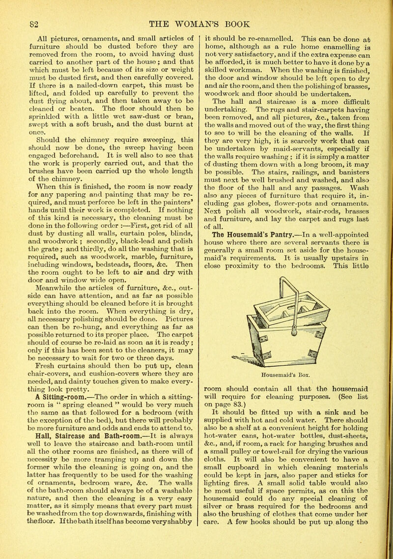 All pictures, ornaments, and small articles of furniture should be dusted before they are removed from the room, to avoid having dust carried to another part of the house; and that which must be left because of its size or weight must be dusted first, and then carefully covered. If there is a nailed-down carpet, this must be lifted, and folded up carefully to prevent the dust flying about, and then taken away to be cleaned or beaten. The floor should then be sprinkled with a little wet saw-dust or bran, swept with a soft brush, and the dust burnt at once. Should the chimney require sweeping, this should now be done, the sweep having been engaged beforehand. It is well also to see that the work is properly carried out, and that the brushes have been carried up the whole length of the chimney. When this is finished, the room is now ready for any papering and painting that may be re- quired, and must perforce be left in the painters’ hands until their work is completed. If nothing of this kind is necessary, the cleaning must be done in the following order :—First, get rid of all dust by dusting all walls, curtain poles, blinds, and woodwork ; secondly, black-lead and polish the grate ; and thirdly, do all the washing that is required, such as woodwork, marble, furniture, including windows, bedsteads, floors, &c. Then the room ought to be left to air and dry with door and window wide open. Meanwhile the articles of furniture, &c., out- side can have attention, and as far as possible everything should be cleaned before it is brought back into the room. When everything is dry, all necessary polishing should be done. Pictures can then be re-hung, and everything as far as possible returned to its proper place. The carpet should of course be re-laid as soon as it is ready ; only if this has been sent to the cleaners, it may be necessary to wait for two or three days. Fresh curtains should then be put up, clean chair-covers, and cushion-covers where they are needed, and dainty touches given to make every- thing look pretty. A Sitting-room.—The order in which a sitting- room is “ spring cleaned ” would be very much the same as that followed for a bedroom (with the exception of the bed), but there will probably be more furniture and odds and ends to attend to. Hall, Staircase and Bath-room.—It is always well to leave the staircase and bath-room until all the other rooms are finished, as there will of necessity be more tramping up and down the former while the cleaning is going on, and the latter has frequently to be used for the washing of ornaments, bedroom ware, &c. The walls of the bath-room should always be of a washable nature, and then the cleaning is a very easy matter, as it simply means that every part must be washedfrom the top downwards, finishing with the floor. If the bath itself has become very shabby it should be re-enamelled. This can be done at home, although as a rule home enamelling is not very satisfactory, and if the extra expense can be afforded, it is much better to have it done by a skilled workman. When the washing is finished, the door and window should be left open to dry and air the room, and then the polishing of brasses, woodwork and floor should be undertaken. The hall and staircase is a more difficult undertaking. The rugs and stair-carpets having been removed, and all pictures, &c., taken from the walls and moved out of the way, the first thing to see to will be the cleaning of the walls. If they are very high, it is scarcely work that can be undertaken by maid-servants, especially if the walls require washing ; if it is simply a matter of dusting them down with a long broom, it may be possible. The stairs, railings, and banisters must next be well brushed and washed, and also the floor of the hall and any passages. Wash also any pieces of furniture that require it, in- cluding gas globes, flower-pots and ornaments. Next polish all woodwork, stair-rods, brasses and furniture, and lay the carpet and rugs last of all. The Housemaid’s Pantry.—In a well-appointed house where there are several servants there is generally a small room set aside for the house- maid’s requirements. It is usually upstairs in close proximity to the bedrooms. This little room should contain all that the housemaid will require for cleaning purposes. (See list on page 83.) It should be fitted up with a sink and be supplied with hot and cold water. There should also be a shelf at a convenient height for holding hot-water cans, hot-water bottles, dust-sheets, &e., and, if room, a rack for hanging brushes and a small pulley or towel-rail for drying the various cloths. It will also be convenient to have a small cupboard in which cleaning materials could be kept in jars, also paper and sticks for lighting fires. A small solid table would also be most useful if space permits, as on this the housemaid could do any special cleaning of silver or brass required for the bedrooms and also the brushing of clothes that come under her care. A few hooks should be put up along the
