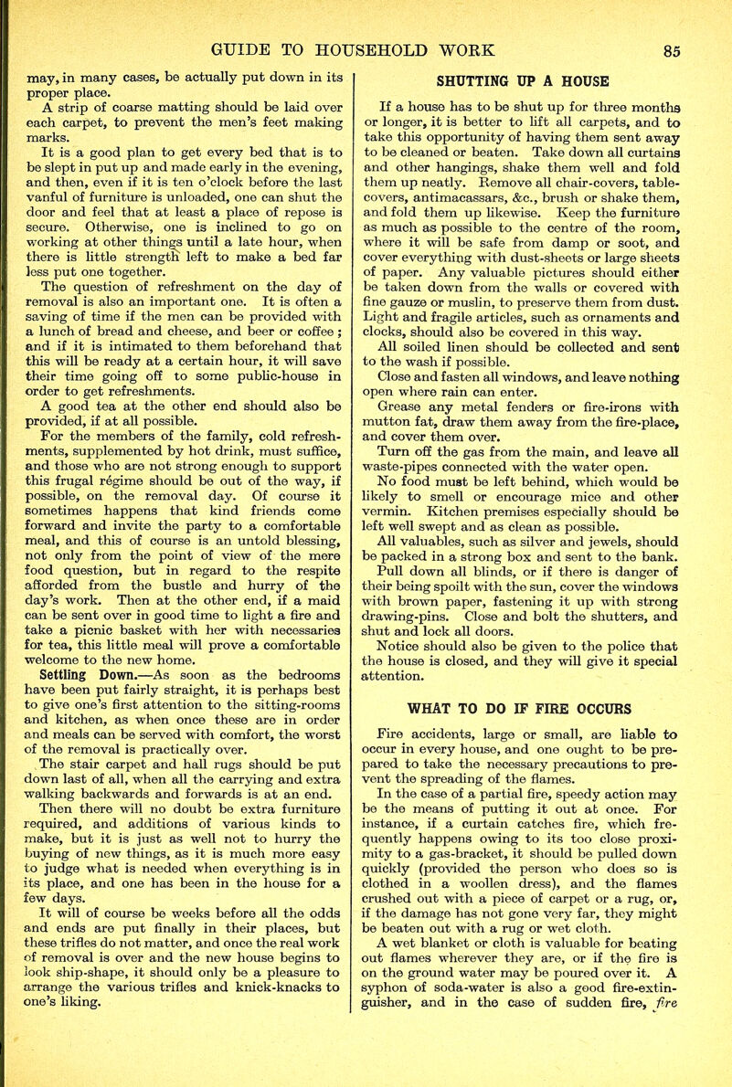 may, in many cases, be actually put down in its proper place. A strip of coarse matting should be laid over each carpet, to prevent the men’s feet making marks. It is a good plan to get every bed that is to be slept in put up and made early in the evening, and then, even if it is ten o’clock before the last vanful of furniture is unloaded, one can shut the door and feel that at least a place of repose is secure. Otherwise, one is inclined to go on working at other things until a late hour, when there is little strength left to make a bed far less put one together. The question of refreshment on the day of removal is also an important one. It is often a saving of time if the men can be provided with a lunch of bread and cheese, and beer or coffee; and if it is intimated to them beforehand that this will be ready at a certain hour, it will save their time going off to some public-house in order to get refreshments. A good tea at the other end should also be provided, if at all possible. For the members of the family, cold refresh- ments, supplemented by hot drink, must suffice, and those who are not strong enough to support this frugal regime should be out of the way, if possible, on the removal day. Of course it sometimes happens that kind friends come forward and invite the party to a comfortable meal, and this of course is an untold blessing, not only from the point of view of the mere food question, but in regard to the respite afforded from the bustle and hurry of the day’s work. Then at the other end, if a maid can be sent over in good time to light a fire and take a picnic basket with her with necessaries for tea, this little meal will prove a comfortable welcome to the new home. Settling Down.—As soon as the bedrooms have been put fairly straight, it is perhaps best to give one’s first attention to the sitting-rooms and kitchen, as when once these are in order and meals can be served with comfort, the worst of the removal is practically over. The stair carpet and hall rugs should be put down last of all, when all the carrying and extra walking backwards and forwards is at an end. Then there will no doubt be extra furniture required, and additions of various kinds to make, but it is just as well not to hurry the buying of new things, as it is much more easy to judge what is needed when everything is in its place, and one has been in the house for a few days. It will of course be weeks before all the odds and ends are put finally in their places, but these trifles do not matter, and once the real work of removal is over and the new house begins to look ship-shape, it should only be a pleasure to arrange the various trifles and knick-knacks to one’s liking. SHUTTING UP A HOUSE If a house has to be shut up for three months or longer, it is better to lift all carpets, and to take this opportunity of having them sent away to be cleaned or beaten. Take down all curtains and other hangings, shake them well and fold them up neatly. Remove all chair-covers, table- covers, antimacassars, &c., brush or shake them, and fold them up likewise. Keep the furniture as much as possible to the centre of the room, where it will be safe from damp or soot, and cover everything with dust-sheets or large sheets of paper. Any valuable pictures should either be taken down from the walls or covered with fine gauze or muslin, to preserve them from dust. Light and fragile articles, such as ornaments and clocks, should also be covered in this way. All soiled linen should be collected and sent to the wash if possible. Close and fasten all windows, and leave nothing open where rain can enter. Grease any metal fenders or fire-irons with mutton fat, draw them away from the fire-place, and cover them over. Turn off the gas from the main, and leave all waste-pipes connected with the water open. No food must be left behind, which would be likely to smell or encourage mice and other vermin. Kitchen premises especially should be left well swept and as clean as possible. All valuables, such as silver and jewels, should be packed in a strong box and sent to the bank. Pull down all blinds, or if there is danger of their being spoilt with the sun, cover the windows with brown paper, fastening it up with strong drawing-pins. Close and bolt the shutters, and shut and lock all doors. Notice should also be given to the police that the house is closed, and they will give it special attention. WHAT TO DO IF FIRE OCCURS Fire accidents, large or small, are liable to occur in every house, and one ought to be pre- pared to take the necessary precautions to pre- vent the spreading of the flames. In the case of a partial fire, speedy action may be the means of putting it out at once. For instance, if a curtain catches fire, which fre- quently happens owing to its too close proxi- mity to a gas-bracket, it should be pulled down quickly (provided the person who does so is clothed in a woollen dress), and the flames crushed out with a piece of carpet or a rug, or, if the damage has not gone very far, they might be beaten out with a rug or wet cloth. A wet blanket or cloth is valuable for beating out flames wherever they are, or if the fire is on the ground water may be poured over it. A syphon of soda-water is also a good fire-extin- guisher, and in the case of sudden fire, fire