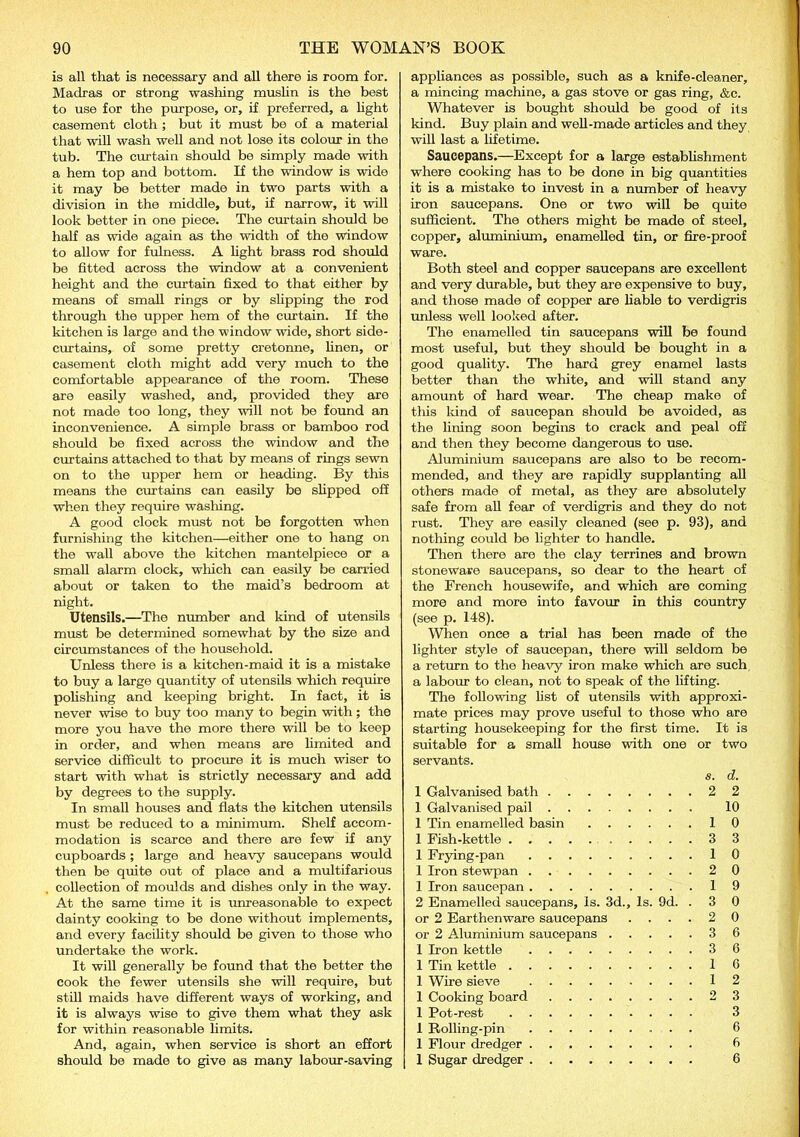 is all that is necessary and all there is room for. Madras or strong washing muslin is the best to use for the purpose, or, if preferred, a light casement cloth ; but it must be of a material that will wash well and not lose its colour in the tub. The curtain should be simply made with a hem top and bottom. If the window is wide it may be better made in two parts with a division in the middle, but, if narrow, it will look better in one piece. The curtain should be half as wide again as the width of the window to allow for fulness. A light brass rod should be fitted across the window at a convenient height and the curtain fixed to that either by means of small rings or by slipping the rod through the upper hem of the curtain. If the kitchen is large and the window wide, short side- curtains, of some pretty cretonne, linen, or casement cloth might add very much to the comfortable appearance of the room. These are easily washed, and, provided they are not made too long, they will not be found an inconvenience. A simple brass or bamboo rod should be fixed across the window and the curtains attached to that by means of rings sewn on to the upper hem or heading. By this means the curtains can easily be slipped off when they require washing. A good clock must not be forgotten when furnishing the kitchen—either one to hang on the wall above the kitchen mantelpiece or a small alarm clock, which can easily be carried about or taken to the maid’s bedroom at night. Utensils.—The number and kind of utensils must be determined somewhat by the size and circumstances of the household. Unless there is a kitchen-maid it is a mistake to buy a large quantity of utensils which require polishing and keeping bright. In fact, it is never wise to buy too many to begin with; the more you have the more there will be to keep in order, and when means are limited and service difficult to procure it is much wiser to start with what is strictly necessary and add by degrees to the supply. In small houses and flats the kitchen utensils must be reduced to a minimum. Shelf accom- modation is scarce and there are few if any cupboards; large and heavy saucepans would then be quite out of place and a multifarious collection of moulds and dishes only in the way. At the same time it is unreasonable to expect dainty cooking to be done without implements, and every facility should be given to those who undertake the work. It will generally be found that the better the cook the fewer utensils she will require, but still maids have different ways of working, and it is always wise to give them what they ask for within reasonable limits. And, again, when service is short an effort should be made to give as many labour-saving appliances as possible, such as a knife-cleaner, a mincing machine, a gas stove or gas ring, &c. Whatever is bought should be good of its kind. Buy plain and well-made articles and they will last a lifetime. Saucepans.—Except for a large establishment where cooking has to be done in big quantities it is a mistake to invest in a number of heavy iron saucepans. One or two will be quite sufficient. The others might be made of steel, copper, aluminium, enamelled tin, or fire-proof ware. Both steel and copper saucepans are excellent and very durable, but they are expensive to buy, and those made of copper are liable to verdigris unless well looked after. The enamelled tin saucepans will be found most useful, but they should be bought in a good quality. The hard grey enamel lasts better than the white, and will stand any amount of hard wear. The cheap make of this kind of saucepan should be avoided, as the lining soon begins to crack and peal off and then they become dangerous to use. Aluminium saucepans are also to be recom- mended, and they are rapidly supplanting all others made of metal, as they are absolutely safe from all fear of verdigris and they do not rust. They are easily cleaned (see p. 93), and nothing could be lighter to handle. Then there are the clay terrines and brown stoneware saucepans, so dear to the heart of the French housewife, and which are coming more and more into favour in this country (see p. 148). When once a trial has been made of the lighter style of saucepan, there will seldom be a return to the heavy iron make which are such a labour to clean, not to speak of the lifting. The following list of utensils with approxi- mate prices may prove useful to those who are starting housekeeping for the first time. It is suitable for a small house with one or two servants. s. d. 1 Galvanised bath 2 2 1 Galvanised pail 10 1 Tin enamelled basin 10 1 Fish-kettle 3 3 1 Frying-pan 10 1 Iron stewpan 2 0 1 Iron saucepan 19 2 Enamelled saucepans, Is. 3d., Is. 9d. . 3 0 or 2 Earthenware saucepans .... 2 0 or 2 Aluminium saucepans 3 6 1 Iron kettle 3 6 1 Tin kettle 16 1 Wire sieve 12 1 Cooking board 2 3 1 Pot-rest 3 1 Rolling-pin 6 1 Flour dredger 6 1 Sugar dredger 6