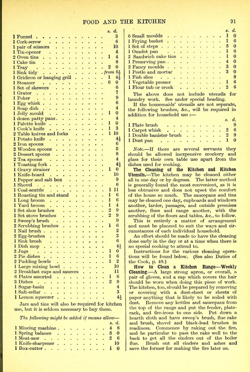 s. d. 1 Funnel 3 1 Cork-screw 6 1 pair of scissors 10 1 Tin-opener 4 2 Oven tins 14 1 Cake tin 8 1 Tray 2 0 1 Sink tidy from 6| 1 Gridiron or hanging grill 1 4J 1 Steamer 6 0 1 Set of skewers 6 1 Grater 7 1 Poker - . . 9 1 Egg whisk 6 1 Soap dish 4 1 Jelly mould 1 0 1 dozen patty pans 4 1 Palette knife 10 1 Cook’s knife 13 2 Table knives and forks ..... 1 10 1 Potato knife 44 2 Iron spoons 6 2 Wooden spoons 5 2 Dessert spoons . 8 2 Tea spoons 4 1 Toasting fork 44 1 Gravy strainer 10 1 Knife-board 10 1 Pepper and salt box 9 1 Shovel 6 1 Coal-scuttle Ill 1 Roasting tin and stand 16 1 Long broom 16 1 Yard broom 1 4 1 Set shoe brushes 2 9 1 Set stove brushes 2 9 1 Sweep’s brush 9 2 Scrubbing brushes 16 1 Nail brush .......... 2 2 Egg-brushes 3 1 Sink brush 6 1 Dish mop 44 3 Jugs . 10 2 Pie dishes 16 2 Pudding bowls 12 1 Large mixing bowl 10 2 Breakfast cups and saucers .... 11 6 Plates assorted 16 3 Dishes 2 9 1 Sugar-basin 4 1 Salt-cellar 3 1 Lemon squeezer 44 Jars and tins will also be required for kitchen use, but it is seldom necessary to buy these. The following might he added if means allow— 8. d. 1 Mincing machine 4 8 1 Spring balance 5 0 1 Meat-saw 2 6 1 Knife-sharpener 10 1 Box-cutter 10 s. d. 6 Small moulds ....10 1 Frying basket 16 1 Set of steps 5 0 1 Omelet pan 16 2 Sandwich cake tins 10 1 Preserving pan 4 0 2 Fancy moulds 3 0 1 Pestle and mortar 3 0 1 Fish slice 8 1 Vegetable presser 16 1 Flour tub or crock 2 6 The above does not include utensils for laundry work. See under special heading. If the housemaids’ utensils are not separate, the following brushes, &c., will be required in addition for household use :— a. d. 1 Plate brush 9 1 Carpet whisk 2 6 1 Double banister brush 2 9 1 Dust pan 10 Note.—If there are several servants they should be allowed inexpensive crockery and glass for their own table use apart from the dishes used for cooking. The Cleaning of the Kitchen and Kitchen Utensils.—The kitchen may be cleaned either all in one day or by degrees. The latter method is generally found the most convenient, as it is less obtrusive and does not upset the comfort of the house so much. The saucepans and tins may be cleaned one day, cupboards and windows another, larder, passages, and outside premises another, flues and range another, with the scrubbing of the floors and tables, &e., to follow. This is entirely a matter of arrangement and must be planned to suit the ways and cir- cumstances of each individual household. An effort should be made to have the cleaning done early in the day or at a time when there is no special cooking to attend to. Instructions for the various cleaning opera- tions will be found below. (See also Duties of the Cook, p. 49.) How to Clean a Kitchen Range—Weekly Cleaning.—A large strong apron, or overall, a pair of gloves, and a cap which covers the hair should be worn when doing this piece of work. The kitchen, too, should be prepared by removing or covering with a dust-sheet or sheets of paper anything that is likely to be soiled with dust. Remove any kettles and saucepans from the top of the range and put the fender, plate- rack, and fire-irons to one side. Put down a hearth cloth and have sweep’s brush, flue rake and brush, shovel and black-lead brushes in readiness. Commence by raking out the fire, and be particular to pass the rake well to the back to get all the cinders out of the boiler flue. Brush out all cinders and ashes and save the former for making the fire later on.