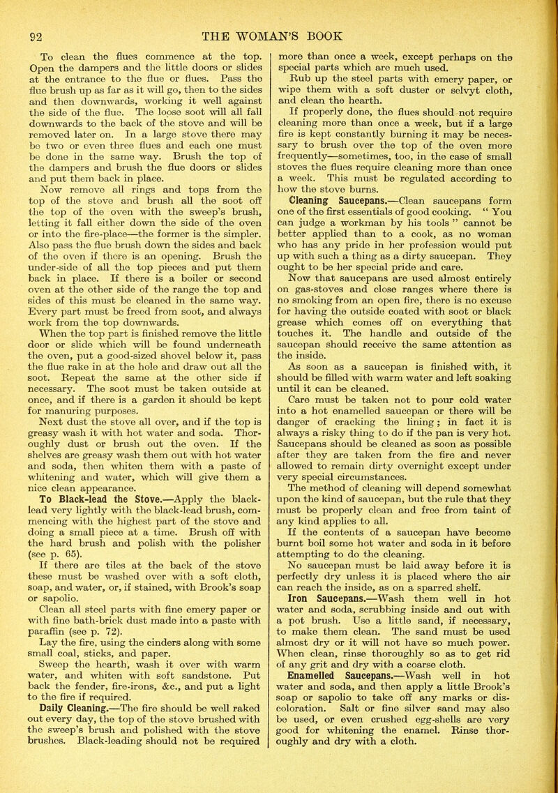 To clean the flues commence at the top. Open the dampers and the little doors or slides at the entrance to the flue or flues. Pass the flue brush up as far as it will go, then to the sides and then downwards, working it well against the side of the flue. The loose soot will all fall downwards to the back of the stove and will be removed later on. In a large stove there may be two or even three flues and each one must be done in the same way. Brush the top of the dampers and brush the flue doors or slides and put them back in place. Now remove all rings and tops from the top of the stove and brush all the soot off the top of the oven with the sweep’s brush, letting it fall either down the side of the oven or into the fire-place—the former is the simpler. Also pass the flue brush down the sides and back of the oven if there is an opening. Brush the under-side of all the top pieces and put them back in place. If there is a boiler or second oven at the other side of the range the top and sides of this must be cleaned in the same way. Every part must be freed from soot, and always work from the top downwards. When the top part is finished remove the little door or slide which will be found underneath the oven, put a good-sized shovel below it, pass the flue rake in at the hole and draw out all the soot. Repeat the same at the other side if necessary. The soot must be taken outside at once, and if there is a garden it should be kept for manuring purposes. Next dust the stove all over, and if the top is greasy wash it with hot water and soda. Thor- oughly dust or brush out the oven. If the shelves are greasy wash them out with hot water and soda, then whiten them with a paste of whitening and water, which will give them a nice clean appearance. To Black-lead the Stove.—Apply the black- lead very lightly with the black-lead brush, com- mencing with the highest part of the stove and doing a small piece at a time. Brush off with the hard brush and polish with the polisher (see p. 65). If there are tiles at the back of the stove these must be washed over with a soft cloth, soap, and water, or, if stained, with Brook’s soap or sapolio. Clean all steel parts with fine emery paper or with fine bath-brick dust made into a paste with paraffin (see p. 72). Lay the fire, using the cinders along with some small coal, sticks, and paper. Sweep the hearth, wash it over with warm water, and whiten with soft sandstone. Put back the fender, fire-irons, &e., and put a light to the fire if required. Daily Cleaning.—The fire should be well raked out every day, the top of the stove brushed with the sweep’s brush and polished with the stove brushes. Black-leading should not be required more than once a week, except perhaps on the special parts which are much used. Rub up the steel parts with emery paper, or wipe them with a soft duster or selvyt cloth, and clean the hearth. If properly done, the flues should not require cleaning more than once a week, but if a large fire is kept constantly burning it may be neces- sary to brush over the top of the oven more frequently—sometimes, too, in the case of small stoves the flues require cleaning more than once a week. This must be regulated according to how the stove burns. Cleaning Saucepans.—Clean saucepans form one of the first essentials of good cooking. “You can judge a workman by his tools ” cannot be better applied than to a cook, as no woman who has any pride in her profession would put up with such a thing as a dirty saucepan. They ought to be her special pride and care. Now that saucepans are used almost entirely on gas-stoves and close ranges where there is no smoking from an open fire, there is no excuse for having the outside coated with soot or black grease which comes off on everything that touches it. The handle and outside of the saucepan should receive the same attention as the inside. As soon as a saucepan is finished with, it should be filled with warm water and left soaking until it can be cleaned. Care must be taken not to pour cold water into a hot enamelled saucepan or there will be danger of cracking the lining; in fact it is always a risky thing to do if the pan is very hot. Saucepans should be cleaned as soon as possible after they are taken from the fire and never allowed to remain dirty overnight except under very special circumstances. The method of cleaning will depend somewhat upon the kind of saucepan, but the rule that they must be properly clean and free from taint of any kind applies to all. If the contents of a saucepan have become burnt boil some hot water and soda in it before attempting to do the cleaning. No saucepan must be laid away before it is perfectly dry unless it is placed where the air can reach the inside, as on a sparred shelf. Iron Saucepans.—Wash them well in hot water and soda, scrubbing inside and out with a pot brush. Use a little sand, if necessary, to make them clean. The sand must be used almost dry or it will not have so much power. When clean, rinse thoroughly so as to get rid of any grit and dry with a coarse cloth. Enamelled Saucepans.—Wash well in hot water and soda, and then apply a little Brook’s soap or sapolio to take off any marks or dis- coloration. Salt or fine silver sand may also be used, or even crushed egg-shells are very good for whitening the enamel. Rinse thor- oughly and dry with a cloth.