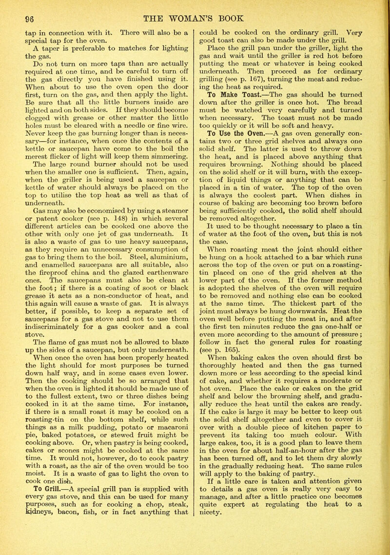 tap in connection with it. There will also be a special tap for the oven. A taper is preferable to matches for lighting the gas. Do not turn on more taps than are actually required at one time, and be careful to turn off the gas directly you have finished using it. When about to use the oven open the door first, turn on the gas, and then apply the light. Be sure that all the little burners inside are lighted and on both sides. If they should become clogged with grease or other matter the little holes must be cleared with a needle or fine wire. Never keep the gas burning longer than is neces- sary—for instance, when once the contents of a kettle or saucepan have come to the boil the merest flicker of light will keep them simmering. The large round burner should not be used when the smaller one is sufficient. Then, again, when the griller is being used a saucepan or kettle of water should always be placed on the top to utilise the top heat as well as that of underneath. Gas may also be economised by using a steamer or patent cooker (see p. 148) in which several different articles can be cooked one above the other with only one jet of gas underneath. It is also a waste of gas to use heavy saucepans, as they require an unnecessary consumption of gas to bring them to the boil. Steel, aluminium, and enamelled saucepans are all suitable, also the fireproof china and the glazed earthenware ones. The saucepans must also be clean at the foot; if there is a coating of soot or black grease it acts as a non-conductor of heat, and this again will cause a waste of gas. It is always better, if possible, to keep a separate set of saucepans for a gas stove and not to use them indiscriminately for a gas cooker and a coal stove. The flame of gas must not be allowed to blaze up the sides of a saucepan, but only underneath. When once the oven has been properly heated the light should for most purposes be turned down half way, and in some cases even lower. Then the cooking should be so arranged that when the oven is lighted it should be made use of to the fullest extent, two or three dishes being cooked in it at the same time. For instance, if there is a small roast it may be cooked on a roasting-tin on the bottom shelf, while such things as a milk pudding, potato or macaroni pie, baked potatoes, or stewed fruit might be cooking above. Or, when pastry is being cooked, cakes or scones might be cooked at the same time. It would not, however, do to cook pastry with a roast, as the air of the oven would be too moist. It is a waste of gas to light the oven to cook one dish. To Grill.—A special grill pan is supplied with every gas stove, and this can be used for many purposes, such as for cooking a chop, steak, kidneys, bacon, fish, or in fact anything that could be cooked on the ordinary grill. Very good toast can also be made under the grill. Place the grill pan under the griller, fight the gas and wait until the griller is red hot before putting the meat or whatever is being cooked underneath. Then proceed as for ordinary grilling (see p. 167), turning the meat and reduc- ing the heat as required. To Make Toast.—The gas should be turned down after the griller is once hot. The bread must be watched very carefully and turned when necessary. The toast must not be made too quickly or it will be soft and heavy. To Use the Oven.—A gas oven generally con- tains two or three grid shelves and always one solid shelf. The latter is used to throw down the heat, and is placed above anything that requires browning. Nothing should be placed on the solid shelf or it will burn, with the excep- tion of liquid things or anything that can be placed in a tin of water. The top of the oven is always the coolest part. When dishes in course of baking are becoming too brown before being sufficiently cooked, the solid shelf should be removed altogether. It used to be thought necessary to place a tin of water at the foot of the oven, but this is not the case. When roasting meat the joint should either be hung on a hook attached to a bar which runs across the top of the oven or put on a roasting- tin placed on one of the grid shelves at the lower part of the oven. If the former method is adopted the shelves of the oven will require to be removed and nothing else can be cooked at the same time. The thickest part of the joint must always be hung downwards. Heat the oven well before putting the meat in, and after the first ten minutes reduce the gas one-half or even more according to the amount of pressure ; follow in fact the general rules for roasting (see p. 165). When baking cakes the oven should first be thoroughly heated and then the gas turned down more or less according to the special kind of cake, and whether it requires a moderate or hot oven. Place the cake or cakes on the grid shelf and below the browning shelf, and gradu- ally reduce the heat until the cakes are ready. If the cake is large it may be better to keep out the solid shelf altogether and even to cover it over with a double piece of kitchen paper to prevent its taking too much colour. With large cakes, too, it is a good plan to leave them in the oven for about half-an-hour after the gas has been turned off, and to let them dry slowly in the gradually reducing heat. The same rules will apply to the baking of pastry. If a little care is taken and attention given to details a gas oven is really very easy to manage, and after a little practice one becomes quite expert at regulating the heat to a nicety.