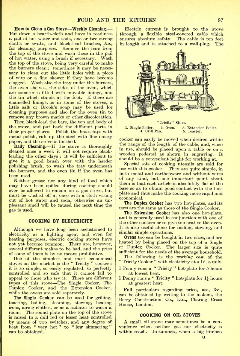 Howto Clean a Gas Stove—Weekly Cleaning.— Put down a hearth-cloth and have in readiness a pail of hot water and soda, one or two strong cloths or swabs, and black-lead brushes, &c., for cleaning purposes. Remove the bars from the top of the stove and wash these in the pail of hot water, using a brush if necessary. Wash the top of the stove, being very careful to mako the burners clean ; sometimes it may be neces- sary to clean out the little holes with a piece of wire or a fine skewer if they have become clogged. Wash also the tray under the burners, the oven shelves, the sides of the oven, which are sometimes fitted with movable linings, and the tin which stands at the foot. If there are enamelled linings, as in some of the stoves, a little salt or Brook’s soap may be used for cleaning purposes and also for the oven tin to remove any brown marks or other discoloration. Then black-lead the bars, the top and body of the stove, and put back the different parts in their proper places. Polish the brass taps with metal polish, rub up the steel with fine emery paper, and the stove is finished. Daily Cleaning.—If the stove is thoroughly cleaned once a week it will not require black- leading the other days ; it will be sufficient to give it a good brush over with the harder polishing brush, to wash the tray underneath the burners, and the oven tin if the oven has been used. Neither grease nor any kind of food wliich may have been spilled during cooking should ever be allowed to remain on a gas stove, but must be washed off at once with a cloth wrung out of hot water and soda, otherwise an un- pleasant smell will be caused the next time the gas is used. COOKING BY ELECTRICITY Although we have long been accustomed to electricity as a lighting agent and even for heating purposes, electric cooking stoves have not yet become common. There are, however, several different makes to be had, and the price of some of them is by no means prohibitive. One of the simplest and most economical stoves on the market is the “ Tricity ” cooker ; it is so simple, so easily regulated, so perfectly controlled and so safe that it caiaiot fail to appeal to those who try it. There are different types of this stove—The Single Cooker, The Duplex Cooker, and the Extension Cooker, while the ovens are sold separately. The Single Cooker can be used for grilling, toasting, boiling, steaming, stewing, heating irons, airing clothes, or as a radiator to warm a room. The round plate on the top of the stove is raised to a dull red or lesser heat controlled by means of two switches, and any degree of heat from “ very hot ” to “ low simmering ” can be obtained. Electric current is brought to the stove through a flexible steel-covered cable which ensures absolute safety. The cable is ten feet in length and is attached to a wall-plug. The 1. Single Boiler. 2. Oven. 3. Extension Boiler. 4. Grill Pan. 5. Toaster. cooker can easily be moved when desired within the range of the length of the cable, and, when in use, should be placed upon a table or on a wooden pedestal as shown in engraving. It should be a convenient height for working at. Special sets of cooking utensils are sold for use with this cooker. They are quite simple, in both metal and earthenware and without wires of any kind, but one important point about them is that each article is absolutely flat at the base so as to obtain good contact with the hot- plate and thus make the cooking more rapid and economical. The Duplex Cooker has two hot-plates, and its uses are the same as those of the Single Cooker. The Extension Cooker has also one hot-plate, and is generally used in conjunction with one of the other cookers or to give top heat to the oven. It is also useful alone for boiling, stewing, and similar simple operations. Ovens too can be bought in two sizes, and are heated by being placed on the top of a Single or Duplex Cooker. The larger size is quite sufficient for the needs of the average household. The following is the working cost of the “ Tricity Cooker ” with electricity at a Id. a unit. 1 Penny runs a “ Tricity ” hot-plate for 5 horns at lowest heat. 1 Penny runs a “ Tricity ” hot-plate for 1J hours at greatest heat. Full particulars regarding price, use, &c., can be obtained by writing to the makers, the Berry Construction Co., Ltd., Charing Cross House, London. COOKING ON OIL STOVES A small oil stove may sometimes be a con- venience when neither gas nor electricity is within reach. In summer, when a big kitchen G