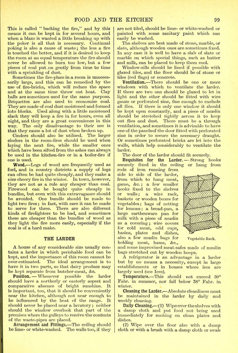 This is called “ backing the fire,” and by this means it can be kept in for several hours, and when a blaze is wanted a little breaking up with the poker is all that is necessary. Continual poking is also a cause of waste; the less a fire is touched the better, and if it is desired to keep the room at an equal temperature the fire should never be allowed to burn too low, but a few pieces of coal put rn gently from time to time with a sprinkling of dust. Sometimes the fire-place in a room is unneces- sarily large, and this can be remedied by the use of fire-bricks, which will reduce the space and at the same time throw out heat. Clay balls are sometimes used for the same purpose. Briquettes are also used to economise coal. They are made of coal dust moistened and formed into blocks. Used along with a little moistened slack they will keep a fire in for hours, even all night, and they are a great convenience in this way. The only disadvantage to their use is that they cause a lot of dust when broken up. Cinders should also be utilised. The larger cinders in the room-fires should be used when laying the next fire, while the smaller ones which have been sifted from the ashes can always be used in the kitchen-fire or in a boiler-fire if one is used. Wood.—Logs of wood are frequently used as fuel, and in country districts a supply of logs can often be had quite cheaply, and they make a nice cheery fire in the winter. In town, however, they are not as a rule any cheaper than coal. Firewood can be bought quite cheaply in bundles, but even with this extravagance should be avoided. One bundle should be made to fight two fires ; in fact, with care it can be made to serve for three. There are also different kinds of firefighters to be had, and sometimes these are cheaper than the bundles of wood as they fight the fire more easily, especially if the coal is of a hard make. THE LARDER A house of any considerable size usually con- tains a larder in wliich perishable food can be kept, and the importance of this room cannot be over-estimated. The ideal arrangement is to have it in two parts, so that dairy produce may be kept separate from butcher-meat, &c. Position. — Whenever possible the larder should have a northerly or easterly aspect and comparative absence of bright sunshine. It is important, too, that it should be conveniently near the kitchen, although not near enough to be influenced by the heat of the range. It should never be placed near a lavatory; neither should the window overlook that part of the premises where the gulleys to receive the contents of the waste-pipes are placed. Arrangement and Fittings.—The ceiling should be lime- or white-washed. The walls too, if they are not tiled, should be lime- or white-washed or painted with some sanitary paint winch can easily be washed. The shelves are best made of stone, marble, or slate, although wooden ones are sometimes fixed. In any case it is well to have a slab of slate or marble on which special tilings, such as butter and milk, can be placed to keep them cool. Window-sills should be fined if possible with glazed tiles, and the floor should be of stone or tiles (red flags) or concrete. Ventilation.—There should be one or more windows with which to ventilate the larder. If there are two one should be glazed to let in fight and the other should be fitted with wire gauze or perforated zinc, fine enough to exclude all flies. If there is only one window it should be kept open constantly, and a piece of muslin should be stretched tightly across it to keep out flies and dust. There must be a through ventilation, and sometimes it is advisable to have one of the panels of the door fitted with perforated zinc in order to secure the necessary draught. Or sometimes perforated bricks are let into the walls, winch help considerably to ventilate the larder. The door of the larder should fit securely. Requisites for the Larder. — Strong hooks securely fixed in the ceiling or hung from rods of iron running from side to side of the larder, from which to hang meat, game, &c.; a few smaller hooks fixed to the shelves or walls; a wire rack, baskets or wooden boxes for vegetables; bags of netting for lemons; a bread-pan, a large earthenware pan for milk with a piece of muslin as a covering ; wire covers for cold meat, odd cups, basins, plates and dishes, also a few muslin bags for holding meat, hams, &c., and some improvised meat-safes made of muslin bags stretched out by wooden hoops. A refrigerator is an advantage in a larder but by no means a necessity, except in large establishments or in houses where ices are largely used (see Ices). Temperature.—This should not exceed 50° Fahr. in summer, nor fall below 38° Fahr. in winter. Cleaning the Larder.—Absolute cleanliness must be maintained in the larder by daily and weekly cleaning. Daily Cleaning.—(1) Wipe over the shelves with a damp cloth and put food not being used immediately for cooking on clean plates and dishes. (2) Wipe over the floor also with a damp cloth or with a brush with a damp cloth or swab