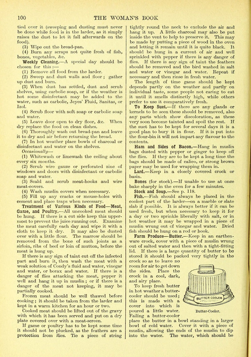 tied over it (sweeping and dusting must never be done while food is in the larder, as it simply raises the dust to let it fall afterwards on the food). (3) Wipe out the bread-pan. (4) Burn any scraps not quite fresh of fish, bones, vegetables, &c. Weekly Cleaning.—A special day should be chosen for this :— (1) Remove all food from the larder. (2) Sweep and dust walls and floor ; gather up dust and burn. (3) When dust has settled, dust and scrub shelves, using carbolic soap, or if the weather is hot some disinfectant may be added to the water, such as carbolic, Jeyes’ Fluid, Sanitas, or Izol. (4) Scrub floor with soft soap or carbolic soap and water. (5) Leave door open to dry floor, &c. When dry replace the food on clean dishes. (6) Thoroughly wash out bread-pan and leave it to dry and air before returning the bread. (7) In hot weather place bowls of charcoal or disinfectant and water on the shelves. Occasionally— (1) Whitewash or limewash the ceiling about every six months. (2) Scrub wire gauze or perforated zinc of windows and doors with disinfectant or carbolic soap and water. (3) Scald and scrub meat-hooks and wire meat-covers. (4) Wash muslin covers when necessary. (5) Fill up any cracks or mouse-holes with cement and place traps when necessary. Treatment of Various Kinds of Food—Meat, Game, and Poultry.—All uncooked meat should be hung. If there is a cut side keep this upper- most to prevent the juice running out. Examine the meat carefully each day and Wipe it with a cloth to keep it dry. It may also be dusted over with a little flour. The marrow should be removed from the bone of such joints as a sirloin, ribs of beef or loin of mutton, before the meat is hung up. If there is any sign of taint cut off the infected part and burn it, then wash the meat with a weak solution of Condy’s fluid and water, vinegar and water, or borax and water. If there is a danger of flies attacking the meat, pepper it well and hang it up in muslin; or if there is a danger of the meat not keeping, it may be partially cooked. Frozen meat should be well thawed before cooking ; it should be taken from the larder and kept in a warm kitchen for an hour or two. Cooked meat should be lifted out of the gravy with which it has been served and put on a dry plate covered over with a meat-screen. If game or poultry has to be kept some time it should not be plucked, as the feathers are a protection from flies. Tie a piece of string tightly round the neck to exclude the aii and hang it up. A little charcoal may also be put inside the vent to help to preserve it. This may be made by putting a piece of wood in the oven and letting it remain until it is quite black. It should be hung in a current of air and well sprinkled with pepper if there is any danger of flies. If there is any sign of taint the feathers should be removed and the bird washed in salt and water or vinegar and water. Repeat if necessary and then rinse in fresh water. The length of time game should be kept depends partly on the weather and partly on individual taste, some people not caring to eat it until it smells distinctly high, while others prefer to use it comparatively fresh. To Keep Suet.—If there are any glands or kernels to be seen these should be removed, also any parts which show discoloration, as these very soon become tainted and spoil the rest. If the suet has to be kept for several days it is a good plan to bury it in flour. If it is put into the flour-bin it will not impart any flavour to the contents. Ham and Sides of Bacon.—Hang in muslin bags dusted with pepper or ginger to keep off the flies. If they are to be kept a long time the bags should be made of calico, or strong brown paper may be used for Wrapping them in. Lard.—Keep in a closely covered crock or basin. Bones (for stock).—If unable to use at once bake sharply in the oven for a few minutes. Stock and Soup.—See p. 118. Fish.—Fish should always be placed in the coolest part of the larder—on a marble or slate slab if possible. It is always better if it can be used fresh, but when necessary to keep it for a day or two sprinkle liberally with salt, or in hot weather it may be wrapped in a piece of muslin wrung out of vinegar and water. Dried fish should be hung on a rod or hook. Farm Produce—Butter.—Keep in an earthen- ware crock, cover with a piece of muslin wrung out of salted water and then with a tight-fitting lid. If there is a large quantity of butter to be stored it should be packed very tightly in the crock so as to leave no room for air to get down the sides. Place the crock in a cool, dark, and airy place. To keep fresh butter in hot weather a butter- cooler should be used; this is made with a cover into which is poured a little water. Butter-Cooler. Failing a butter-cooler place the butter in a bowl standing in a larger bowl of cold water. Cover it with a piece of muslin, allowing the ends of the muslin to dip into the water. The water, which should be