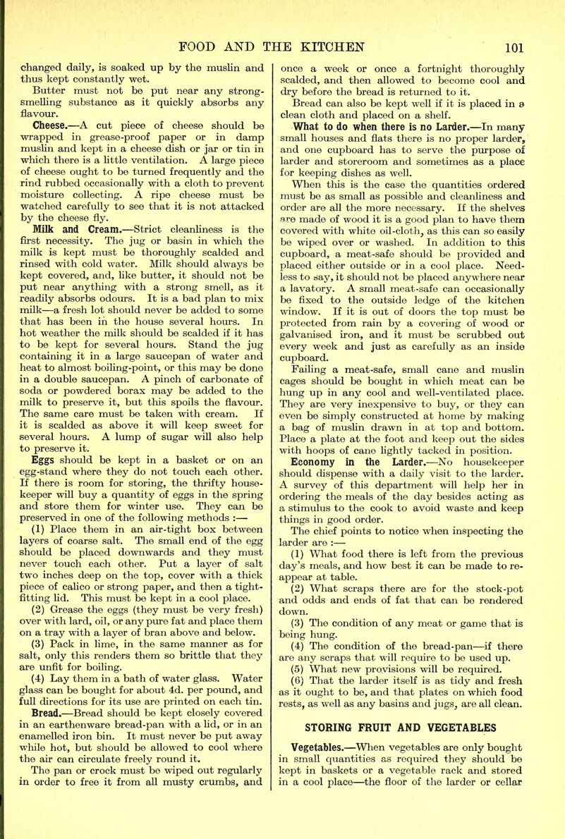 changed daily, is soaked up by the muslin and thus kept constantly wet. Butter must not be put near any strong- smelling substance as it quickly absorbs any flavour. Cheese.—A cut piece of cheese should be wrapped in grease-proof paper or in damp muslin and kept in a cheese dish or jar or tin in which there is a little ventilation. A large piece of cheese ought to be turned frequently and the rind rubbed occasionally with a cloth to prevent moisture collecting. A ripe cheese must be watched carefully to see that it is not attacked by the cheese fly. Milk and Cream.—Strict cleanliness is the first necessity. The jug or basin in which the milk is kept must be thoroughly scalded and rinsed with cold water. Milk should always be kept covered, and, like butter, it should not be put near anything with a strong smell, as it readily absorbs odours. It is a bad plan to mix milk—a fresh lot should never be added to some that has been in the house several hours. In hot weather the milk should be scalded if it has to be kept for several hours. Stand the jug containing it in a large saucepan of water and heat to almost boiling-point, or this may be done in a double saucepan. A pinch of carbonate of soda or powdered borax may be added to the milk to preserve it, but this spoils the flavour. The same care must be taken with cream. If it is scalded as above it will keep sweet for several hours. A lump of sugar will also help to preserve it. Eggs should be kept in a basket or on an egg-stand where they do not touch each other. If there is room for storing, the thrifty house- keeper will buy a quantity of eggs in the spring and store them for winter use. They can be preserved in one of the following methods :— (1) Place them in an air-tight box between layers of coarse salt. The small end of the egg should be placed downwards and they must never touch each other. Put a layer of salt two inches deep on the top, cover with a thick piece of calico or strong paper, and then a tight- fitting lid. This must be kept in a cool place. (2) Grease the eggs (they must be very fresh) over with lard, oil, or any pure fat and place them on a tray with a layer of bran above and below. (3) Pack in lime, in the same manner as for salt, only this renders them so brittle that they are unfit for boiling. (4) Lay them in a bath of water glass. Water glass can be bought for about 4d. per pound, and full directions for its use are printed on each tin. Bread.—Bread should be kept closely covered in an earthenware bread-pan with a lid, or in an enamelled iron bin. It must never be put away while hot, but should be allowed to cool where the air can circulate freely round it. The pan or crock must be wiped out regularly in order to free it from all musty crumbs, and once a week or once a fortnight thoroughly scalded, and then allowed to become cool and dry before the bread is returned to it. Bread can also be kept well if it is placed in a clean cloth and placed on a shelf. What to do when there is no Larder.—In many small houses and flats there is no proper larder, and one cupboard has to serve the purpose of larder and storeroom and sometimes as a place for keeping dishes as well. When tins is the case the quantities ordered must be as small as possible and cleanliness and order are all the more necessary. If the shelves are made of wood it is a good plan to have them covered with white oil-cloth, as this can so easily be wiped over or washed. In addition to this cupboard, a meat-safe should be provided and placed either outside or in a cool place. Need- less to say, it should not be placed anywhere near a lavatory. A small meat-safe can occasionally be fixed to the outside ledge of the kitchen window. If it is out of doors the top must be protected from rain by a covering of wood or galvanised iron, and it must be scrubbed out every week and just as carefully as an inside cupboard. Failing a meat-safe, small cane and muslin cages should be bought in which meat can be hung up in any cool and well-ventilated place. They are very inexpensive to buy, or they can even be simply constructed at home by making a bag of muslin drawn in at top and bottom. Place a plate at the foot and keep out the sides with hoops of cane lightly tacked in position. Economy in the Larder.—No housekeeper should dispense with a daily visit to the larder. A survey of this department will help her in ordering the meals of the day besides acting as a stimulus to the cook to avoid waste and keep things in good order. The chief points to notice when inspecting the larder are :— (1) What food there is left from the previous day’s meals, and how best it can be made to re- appear at table. (2) What scraps there are for the stock-pot and odds and ends of fat that can be rendered down. (3) The condition of any meat or game that is being hung. (4) The condition of the bread-pan—if there are any scraps that will require to be used up. (5) What new provisions will be required. (6) That the larder itself is as tidy and fresh as it ought to be, and that plates on which food rests, as well as any basins and jugs, are all clean. STORING FRUIT AND VEGETABLES Vegetables.—When vegetables are only bought in small quantities as required they should be kept in baskets or a vegetable rack and stored in a cool place—the floor of the larder or cellar