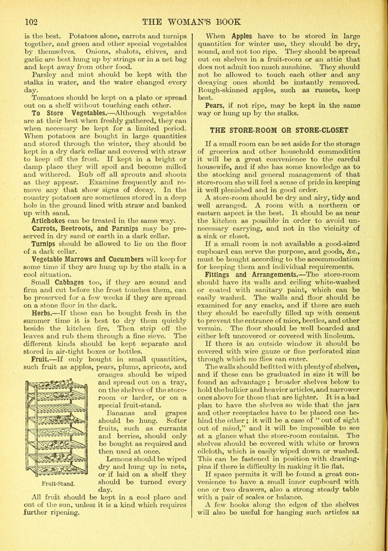is the best. Potatoes alone, carrots and turnips together, and green and other special vegetables by themselves. Onions, shalots, chives, and garlic are best hung up by strings or in a net bag and kept away from other food. Parsley and mint should be kept with the stalks in water, and the water changed every day. Tomatoes should be kept on a plate or spread out on a shelf without touching each other. To Store Vegetables.—Although vegetables are at their best when freshly gathered, they can when necessary be kept for a limited period. When potatoes are bought in large quantities and stored through the winter, they should be kept in a dry dark cellar and covered with straw to keep off the frost. If kept in a bright or damp place they will spoil and become milled and withered. Rub off all sprouts and shoots as they appear. Examine frequently and re- move any that show signs of decay. In the country potatoes are sometimes stored in a deep hole in the ground lined with straw and banked up with sand. Artichokes can be treated in the same way. Carrots, Beetroots, and Parsnips may bo pre- served in dry sand or earth in a dark cellar. Turnips should be allowed to lie on the floor of a dark cellar. Vegetable Marrows and Cucumbers will keep for some time if they are hung up by the stalk in a cool situation. Small Cabbages too, if they are sound and firm and cut before the frost touches them, can be preserved for a few weeks if they are spread on a stone floor in the dark. Herbs.—If these can be bought fresh in the summer time it is best to dry them quickly beside the kitchen fire. Then strip off the leaves and rub them through a fine sieve. The different kinds should be kept separate and stored in air-tight boxes or bottles. Fruit.—If only bought in small quantities, such fruit as apples, pears, plums, apricots, and oranges should be wiped and spread out on a tray, on the shelves of the store- room or larder, or on a special fruit-stand. Bananas and grapes should be hung. Softer fruits, such as currants and berries, should only be bought as required and then used at once. Lemons should be wiped dry and hung up in nets, or if laid on a shelf they should be turned every day. All fruit should be kept in a cool place and out of the sun, unless it is a kind which requires further ripening. When Apples have to be stored in large quantities for winter use, they should be dry, sound, and not too ripe. They should be spread out on shelves in a fruit-room or an attic that does not admit too much sunshine. They should not be allowed to touch each other and any decaying ones should be instantly removed. Rough-skinned apples, such as russets, keep best. Pears, if not ripe, may be kept in the same way or hung up by the stalks. THE STORE-ROOM OR STORE-CLOSET If a small room can be set aside for the storage of groceries and other household commodities it will be a great convenience to the careful housewife, and if she has some knowledge as to the stocking and general management of that store-room she will feel a sense of pride in keeping it well plenished and in good order. A store-room should be dry and airy, tidy and well arranged. A room with a northern or eastern aspect is the best. It should be as near the kitchen as possible in order to avoid un- necessary carrying, and not in the vicinity of a sink or closet. If a small room is not available a good-sized cupboard can serve the purpose, and goods, &c., must bo bought according to the accommodation for keeping them and individual requirements. Fittings and Arrangements.—The store-room should have its walls and ceiling white-washed or coated with sanitary paint, which can be easily washed. The walls and floor should be examined for any cracks, and if there are such they should be carefully filled up with cement to prevent the entrance of mice, beetles, and other vermin. The floor should be well boarded and either left uncovered or covered with linoleum. If there is an outside window it should be covered with wire gauze or fine perforated zinc through which no flies can enter. The walls should befitted with plenty of shelves, and if these can be graduated in size it will be found an advantage ; broader shelves below to hold the bulkier and heavier articles, and narrower ones above for those that are lighter. It is a bad plan to have the shelves so wide that the jars and other receptacles have to be placed one be- hind the other ; it will be a case of “ out of sight out of mind,” and it will be impossible to see at a glance what the store-room contains. The shelves should be covered with white or brown oilcloth, which is easily wiped down or washed. This can be fastened in position with drawing- pins if there is difficulty in making it lie flat. If space permits it will be found a great con- venience to have a small inner cupboard with one or two drawers, also a strong steady table with a pair of scales or balance. A few hooks along the edges of the shelves will also be useful for hanging such articles as