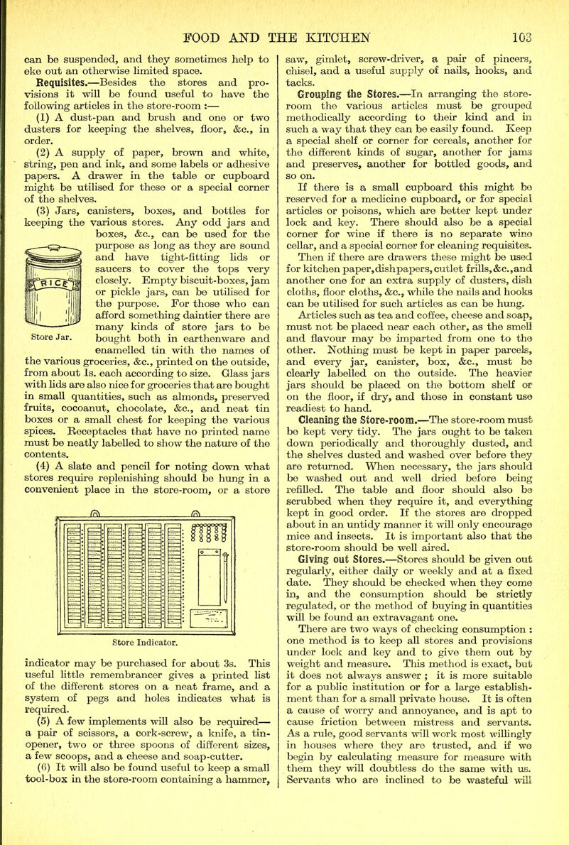 can be suspended, and they sometimes help to eke out an otherwise limited space. Requisites.—Besides the stores and pro- visions it will be found useful to have the following articles in the store-room :— (1) A dust-pan and brush and one or two dusters for keeping the shelves, floor, &c., in order. (2) A supply of paper, brown and white, string, pen and ink, and some labels or adhesive papers. A drawer in the table or cupboard might be utilised for these or a special corner of the shelves. (3) Jars, canisters, boxes, and bottles for keeping the various stores. Any odd jars and boxes, &c., can be used for the purpose as long as they are sound and have tight-fitting lids or saucers to cover the tops very closely. Empty biscuit-boxes, jam or pickle jars, can be utilised for the purpose. For those who can afford something daintier there are many kinds of store jars to be bought both in earthenware and enamelled tin with the names of the various groceries, &c., printed on the outside, from about Is. each according to size. Glass jars ■with lids are also nice for groceries that are bought in small quantities, such as almonds, preserved fruits, cocoanut, chocolate, &c., and neat tin boxes or a small chest for keeping the various spices. Receptacles that have no printed name must be neatly labelled to show the nature of the contents. (4) A slate and pencil for noting down what stores require replenishing should be hung in a convenient place in the store-room, or a store Store Jar. Store Indicator. indicator may be purchased for about 3s. This useful little remembrancer gives a printed list of the different stores on a neat frame, and a system of pegs and holes indicates what is required. (5) A few implements will also be required— a pair of scissors, a cork-screw, a knife, a tin- opener, two or three spoons of different sizes, a few scoops, and a cheese and soap-cutter. (6) It will also be found useful to keep a small tool-box in the store-room containing a hammer, saw, gimlet, screw-driver, a pair of pincers, chisel, and a useful supply of nails, hooks, and tacks. Grouping the Stores.—In arranging the store- room the various articles must be grouped methodically according to their kind and in such a way that they can be easily found. Keep a special shelf or corner for cereals, another for the different kinds of sugar, another for jams and preserves, another for bottled goods, and so on. If there is a small cupboard this might bo reserved for a medicine cupboard, or for special articles or poisons, which are better kept under lock and key. There should also be a special corner for wine if there is no separate wine cellar, and a special corner for cleaning requisites. Then if there are drawers these might be used for kitchen paper,dishpapers, cutlet frills,&e.,and another one for an extra supply of dusters, dish cloths, floor cloths, &c., while the nails and hooks can be utilised for such articles as can be hung. Articles such as tea and coffee, cheese and soap, must not be placed near each other, as the smell and flavour may be imparted from one to the other. Nothing must be kept in paper parcels, and every jar, canister, box, &c., must be clearly labelled on the outside. The heavier jars should be placed on the bottom shelf or on the floor, if dry, and those in constant use readiest to hand. Cleaning the Store-room.—The store-room must be kept very tidy. The jars ought to be taken down periodically and thoroughly dusted, and the shelves dusted and washed over before they are returned. When necessary, the jars should be washed out and well dried before being refilled. The table and floor should also be scrubbed when they require it, and everything kept in good order. If the stores are dropped about in an untidy manner it will only encourage mice and insects. It is important also that the store-room should be well aired. Giving out Stores.—Stores should be given out regularly, either daily or weekly and at a fixed date. They should be checked when they come in, and the consumption should be strictly regulated, or the method of buying in quantities will be found an extravagant one. There are two ways of checking consumption : one method is to keep all stores and provisions under lock and key and to give them out by weight and measure. This method is exact, but it does not always answer ; it is more suitable for a public institution or for a large establish- ment than for a small private house. It is often a cause of worry and annoyance, and is apt to cause friction between mistress and servants. As a rule, good servants will work most willingly in houses where they are trusted, and if we begin by calculating measure for measure with them they will doubtless do the same with us. Servants who are inclined to be wasteful will