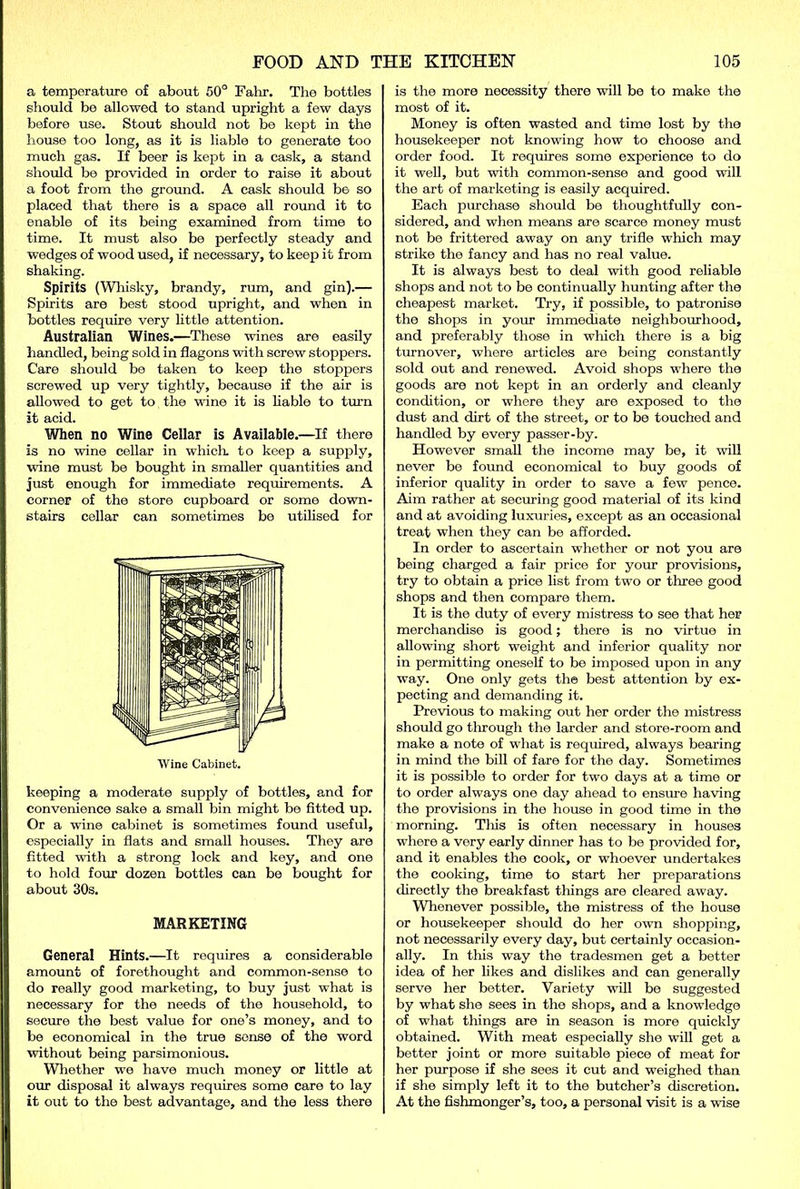a temperature of about 50° Fahr. The bottles should be allowed to stand upright a few days before use. Stout should not be kept in the house too long, as it is liable to generate too much gas. If beer is kept in a cask, a stand should be provided in order to raise it about a foot from the ground. A cask should be so placed that there is a space all round it to enable of its being examined from time to time. It must also be perfectly steady and wedges of wood used, if necessary, to keep it from shaking. Spirits (Whisky, brandy, rum, and gin).— Spirits are best stood upright, and when in bottles require very little attention. Australian Wines.—These wines are easily handled, being sold in flagons with screw stoppers. Care should be taken to keep the stoppers screwed up very tightly, because if the air is allowed to get to the wine it is liable to turn it acid. When no Wine Cellar is Available.—If there is no wine cellar in which, to keep a supply, wine must be bought in smaller quantities and just enough for immediate requirements. A corner of the store cupboard or some down- stairs cellar can sometimes be utilised for Wine Cabinet. keeping a moderate supply of bottles, and for convenience sake a small bin might be fitted up. Or a wine cabinet is sometimes found useful, especially in flats and small houses. They are fitted with a strong lock and key, and one to hold four dozen bottles can be bought for about 30s. MARKETING General Hints.—It requires a considerable amount of forethought and common-sense to do really good marketing, to buy just what is necessary for the needs of the household, to secure the best value for one’s money, and to be economical in the true sense of the word without being parsimonious. Whether we have much money or little at our disposal it always requires some care to lay it out to the best advantage, and the less there is the more necessity there will be to make the most of it. Money is often wasted and time lost by the housekeeper not knowing how to choose and order food. It requires some experience to do it well, but with common-sense and good will the art of marketing is easily acquired. Each purchase should be thoughtfully con- sidered, and when means are scarce money must not be frittered away on any trifle which may strike the fancy and has no real value. It is always best to deal with good reliable shops and not to be continually hunting after the cheapest market. Try, if possible, to patronise the shops in your immediate neighbourhood, and preferably those in which there is a big turnover, where articles are being constantly sold out and renewed. Avoid shops where the goods are not kept in an orderly and cleanly condition, or where they are exposed to the dust and dirt of the street, or to be touched and handled by every passer-by. However small the income may be, it will never be found economical to buy goods of inferior quality in order to save a few pence. Aim rather at securing good material of its kind and at avoiding luxuries, except as an occasional treat when they can be afforded. In order to ascertain whether or not you are being charged a fair price for your provisions, try to obtain a price list from two or three good shops and then compare them. It is the duty of every mistress to see that her merchandise is good; there is no virtue in allowing short weight and inferior quality nor in permitting oneself to be imposed upon in any way. One only gets the best attention by ex- pecting and demanding it. Previous to making out her order the mistress should go through the larder and store-room and make a note of what is required, always bearing in mind the bill of fare for the day. Sometimes it is possible to order for two days at a time or to order always one day ahead to ensure having the provisions in the house in good time in the morning. This is often necessary in houses where a very early dinner has to be provided for, and it enables the cook, or whoever undertakes the cooking, time to start her preparations directly the breakfast things are cleared away. Whenever possible, the mistress of the house or housekeeper should do her own shopping, not necessarily every day, but certainly occasion- ally. In this way the tradesmen get a better idea of her likes and dislikes and can generally serve her better. Variety will be suggested by what she sees in the shops, and a knowledge of what things are in season is more quickly obtained. With meat especially she will get a better joint or more suitable piece of meat for her purpose if she sees it cut and weighed than if she simply left it to the butcher’s discretion. At the fishmonger’s, too, a personal visit is a wise
