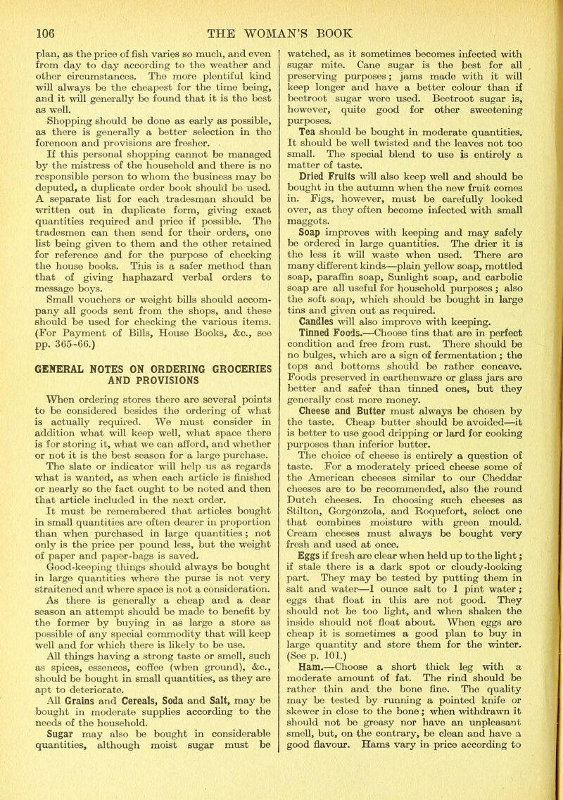 plan, as the price of fish varies so much, and even from day to day according to the weather and other circumstances. The more plentiful kind will always be the cheapest for the time being, and it will generally be found that it is the best as well. Shopping should be done as early as possible, as there is generally a better selection in the forenoon and provisions are fresher. If this personal shopping cannot be managed by the mistress of the household and there is no responsible person to whom the business may be deputed, a duplicate order book should be used. A separate list for each tradesman should be written out in duplicate form, giving exact quantities required and price if possible. The tradesmen can then send for their orders, one list being given to them and the other retained for reference and for the purpose of checking the house books. This is a safer method than that of giving haphazard verbal orders to message boys. Small vouchers or weight bills should accom- pany all goods sent from the shops, and these should be used for checking the various items. (For Payment of Bills, House Books, &c., see pp. 365-66.) GENERAL NOTES ON ORDERING GROCERIES AND PROVISIONS When ordering stores there are several points to be considered besides the ordering of what is actually required. We must consider in addition what will keep well, what space there is for storing it, what we can afford, and whether or not it is the best season for a large purchase. The slate or indicator will help us as regards what is wanted, as when each article is finished or nearly so the fact ought to be noted and then that article included in the next order. It must be remembered that articles bought in small quantities are often dearer in proportion than when purchased in large quantities; not only is the price per pound less, but the weight of paper and paper-bags is saved. Good-keeping things should always be bought in large quantities where the purse is not very straitened and where space is not a consideration. As there is generally a cheap and a dear season an attempt should be made to benefit by the former by buying in as large a store as possible of any special commodity that will keep well and for which there is likely to be use. All tilings having a strong taste or smell, such as spices, essences, coffee (when ground), &c., should be bought in small quantities, as they are apt to deteriorate. All Grains and Cereals, Soda and Salt, may be bought in moderate supplies according to the needs of the household. Sugar may also be bought in considerable quantities, although moist sugar must be watched, as it sometimes becomes infected with sugar mite. Cane sugar is the best for all preserving purposes; jams made with it will keep longer and have a better colour than if beetroot sugar were used. Beetroot sugar is, however, quite good for other sweetening purposes. Tea should be bought in moderate quantities. It should be well twisted and the leaves not too small. The special blend to use is entirely a matter of taste. Dried Fruits will also keep well and should be bought in the autumn when the new fruit comes in. Figs, however, must be carefully looked over, as they often become infected with small maggots. Soap improves with keeping and may safely be ordered in large quantities. The drier it is the less it will waste when used. There are many different kinds—plain yellow soap, mottled soap, paraffin soap. Sunlight soap, and carbolic soap are all useful for household purposes ; also the soft soap, which should be bought in large tins and given out as required. Candles will also improve with keeping. Tinned Foods.—Choose tins that are in perfect condition and free from rust. There should be no bulges, which are a sign of fermentation ; the tops and bottoms should be rather concave. Foods preserved in earthenware or glass jars are better and safer than tinned ones, but they generally cost more money. Cheese and Butter must always be chosen by the taste. Cheap butter should be avoided—it is better to use good dripping or lard for cooking purposes than inferior butter. The choice of cheese is entirely a question of taste. For a moderately priced cheese some of the American cheeses similar to our Cheddar cheeses are to be recommended, also the round Dutch cheeses. In choosing such cheeses as Stilton, Gorgonzola, and Roquefort, select one that combines moisture with green mould. Cream cheeses must always be bought very fresh and used at once. Eggs if fresh are clear when held up to the light; if stale there is a dark spot or cloudy-looking part. They may be tested by putting them in salt and water—1 ounce salt to 1 pint water; eggs that float in this are not good. They should not be too light, and when shaken the inside should not float about. When eggs are cheap it is sometimes a good plan to buy in large quantity and store them for the winter. (See p. 101.) Ham.—Choose a short thick leg with a moderate amount of fat. The rind should be rather thin and the bone fine. The quality may be tested by running a pointed knife or skewer in close to the bone; when withdrawn it should not be greasy nor have an unpleasant smell, but, on the contrary, be clean and have a good flavour. Hams vary in price according to