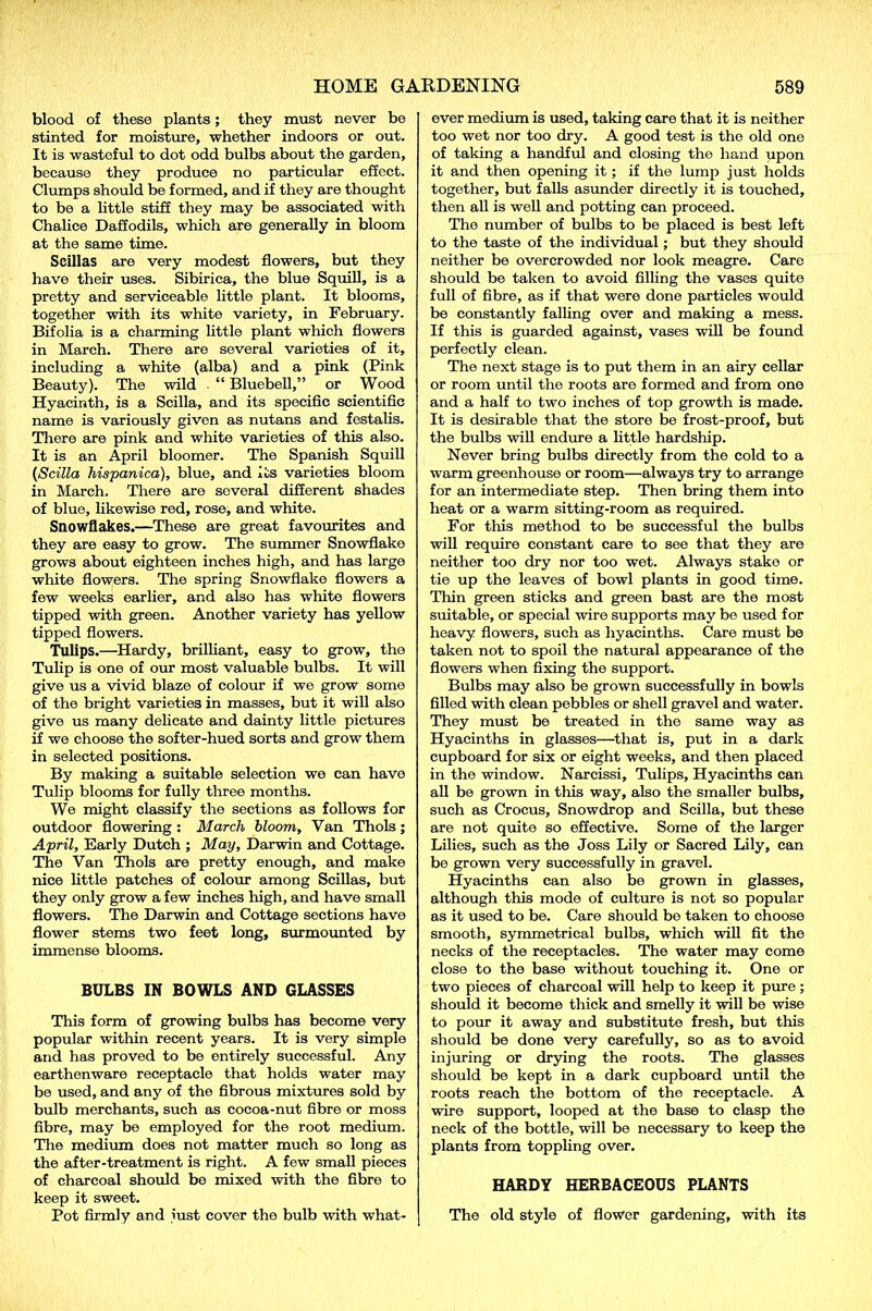 blood of these plants; they must never be stinted for moisture, whether indoors or out. It is wasteful to dot odd bulbs about the garden, because they produce no particular effect. Clumps should be formed, and if they are thought to be a little stiff they may be associated with Chalice Daffodils, which are generally in bloom at the same time. Scillas are very modest flowers, but they have their uses. Sibirica, the blue Squill, is a pretty and serviceable little plant. It blooms, together with its white variety, in February. Bifolia is a charming little plant which flowers in March. There are several varieties of it, including a white (alba) and a pink (Pink Beauty). The wild ■ “ Bluebell,” or Wood Hyacinth, is a Seilla, and its specific scientific name is variously given as nutans and festalis. There are pink and white varieties of this also. It is an April bloomer. The Spanish Squill (Seilla hispanica), blue, and Its varieties bloom in March. There are several different shades of blue, likewise red, rose, and white. Snowflakes.—These are great favourites and they are easy to grow. The summer Snowflake grows about eighteen inches high, and has large white flowers. The spring Snowflake flowers a few weeks earlier, and also has white flowers tipped with green. Another variety has yellow tipped flowers. Tulips.—Hardy, brilliant, easy to grow, the Tulip is one of our most valuable bulbs. It will give us a vivid blaze of colour if we grow some of the bright varieties in masses, but it will also give us many delicate and dainty little pictures if we choose the softer-hued sorts and grow them in selected positions. By making a suitable selection we can have Tulip blooms for fully three months. We might classify the sections as follows for outdoor flowering : March bloom. Van Thols; April, Early Dutch ; May, Darwin and Cottage. The Van Thols are pretty enough, and make nice little patches of colour among Scillas, but they only grow a few inches high, and have small flowers. The Darwin and Cottage sections have flower stems two feet long, surmounted by immense blooms. BULBS IN BOWLS AND GLASSES This form of growing bulbs has become very popular within recent years. It is very simple and has proved to be entirely successful. Any earthenware receptacle that holds water may be used, and any of the fibrous mixtures sold by bulb merchants, such as cocoa-nut fibre or moss fibre, may be employed for the root medium. The medium does not matter much so long as the after-treatment is right. A few small pieces of charcoal should bo mixed with the fibre to keep it sweet. Pot firmly and just cover the bulb with what- ever medium is used, taking care that it is neither too wet nor too dry. A good test is the old one of taking a handful and closing the hand upon it and then opening it; if the lump just holds together, but falls asunder directly it is touched, then all is well and potting can proceed. The number of bulbs to be placed is best left to the taste of the individual; but they should neither be overcrowded nor look meagre. Care should be taken to avoid filling the vases quite full of fibre, as if that were done particles would be constantly falling over and making a mess. If this is guarded against, vases will be found perfectly clean. The next stage is to put them in an airy cellar or room until the roots are formed and from one and a half to two inches of top growth is made. It is desirable that the store be frost-proof, but the bulbs will endure a little hardship. Never bring bulbs directly from the cold to a warm greenhouse or room—always try to arrange for an intermediate step. Then bring them into heat or a warm sitting-room as required. For this method to be successful the bulbs will require constant care to see that they are neither too dry nor too wet. Always stake or tie up the leaves of bowl plants in good time. Thin green sticks and green bast are the most suitable, or special wire supports may be used for heavy flowers, such as hyacinths. Care must be taken not to spoil the natural appearance of the flowers when fixing the support. Bulbs may also be grown successfully in bowls filled with clean pebbles or shell gravel and water. They must be treated in the same way as Hyacinths in glasses—that is, put in a dark cupboard for six or eight weeks, and then placed in the window. Narcissi, Tulips, Hyacinths can all be grown in this way, also the smaller bulbs, such as Crocus, Snowdrop and Seilla, but these are not quite so effective. Some of the larger Lilies, such as the Joss Lily or Sacred Lily, can be grown very successfully in gravel. Hyacinths can also be grown in glasses, although this mode of culture is not so popular as it used to be. Care should be taken to choose smooth, symmetrical bulbs, which will fit the necks of the receptacles. The water may come close to the base without touching it. One or two pieces of charcoal will help to keep it pure; should it become thick and smelly it will be wise to pour it away and substitute fresh, but this should be done very carefully, so as to avoid injuring or drying the roots. The glasses should be kept in a dark cupboard until the roots reach the bottom of the receptacle. A wire support, looped at the base to clasp the neck of the bottle, will be necessary to keep the plants from toppling over. HARDY HERBACEOUS PLANTS The old style of flower gardening, with its