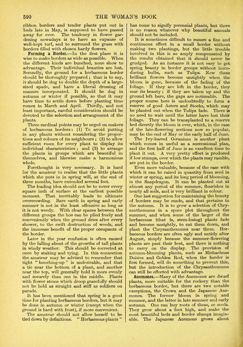 ribbon borders and tender plants put out in beds late in May, is supposed to have passed away for ever. The tendency in flower gar- dening nowadays is to have an expanse of well-kept turf, and to surround the grass with borders filled with chosen hardy flowers. Forming a Border.—In the first place it is wise to make borders as wide as possible. When the different kinds are bunched, none show to advantage. Their individual beauties are lost. Secondly, the ground for a herbaceous border should be thoroughly prepared; that is to say, it should be dug to double the depth of a large- sized spade, and have a liberal dressing of manure incorporated. It should be dug in autumn or winter if possible, so that it may have time to settle down before planting time comes in March and April. Thirdly, and not least important, careful consideration should be devoted to the selection and arrangement of the plants. Three cardinal points may be urged on makers of herbaceous borders: (1) To avoid putting in any plants without considering the propor- tions and colours of its neighbours ; (2) to allow sufficient room for every plant to display its individual characteristics ; and (3) to arrange the plants in groups which are beautiful in themselves, and likewise make a harmonious whole. Forethought is very necessary. It is hard for the amateur to realise that the little plants which she puts in in spring will, at the end of three months, have extended several feet. The leading idea should not be to cover every square inch of surface at the earliest possible moment. That inevitably leads to ultimate overcrowding. Bare earth in spring and early summer is not in the least offensive so long as it is not weedy. With clear spaces between the different groups the hoe can be plied freely and conveniently when the ground dries after every shower, to the swift destruction of weeds, and the immense benefit of the proper occupants of the border. Later in the year confusion is often caused by the falling about of the growths of tall plants in windy weather. This should be corrected at once by staking and tying. In this connection the amateur may be advised to remember that tight “ bunching-up ” is undesirable, and that a tie near the bottom of a plant, and another near the top, will generally hold it more evenly and securely than one in the middle. Plants with flower stems which droop gracefully should not be held as straight and stiff as soldiers on parade. It has been mentioned that spring is a good time for planting herbaceous borders, but it may be done in autumn or winter (except when the ground is hard with frost), if more convenient. The amateur should not allow herself to be tied down by definitions. “ Herbaceous plants ” has come to signify perennial plants, but there is no reason whatever why beautiful annuals should not be included. It is sometimes difficult to ensure a fine and continuous effect in a small border without making two plantings, but the little trouble involved in this is so amply compensated by the results obtained that it should never be grudged. As an instance it is not easy to get spring beauty in border groups without intro- ducing bulbs, such as Tulips. Now these brilliant flowers become unsightly when the bloom is gone, because of the fading of the foliage. If they are left in the border, they mar its beauty ; if they are taken up and the ground left bare, the gaps are noticeable. The proper course here is undoubtedly to form a reserve of good Asters and Stocks, which may be planted out when the Tulips fade. There is no need to wait until the latter have lost their foliage. They can be transplanted to a reserve bed directly the bloom is over, which, in the case of the late-flowering sections now so popular, may be the end of May or the early half of June. The Ivy-leaved Geranium is another plant which comes in useful as a successional plan, and the first half of June is an excellent time to plant it out. A very pretty effect is produced if low stumps, over which the plants may ramble, are put in the border. Even more valuable, because of the ease with which it can be raised in quantity from seed in winter or spring, and its long period of blooming, is the Snapdragon. It can be planted out at almost any period of the summer, flourishes in nearly all soils, and is very brilliant in colour. One last suggestion for maintaining the beauty of borders may be made, and that pertains to the autumn. It is to grow a selection of Chry- santhemums in a spare plot throughout the summer, and when some of the larger of the herbaceous (that is, stem-losing) plants fade and become unsightly, to cut them down, and plant the Chrysanthemums near them. Her- baceous borders are often ugly and untidy after August, simply because the summer-flowering plants are past their best, and there is nothing to carry on the display. The provision of autumn-blooming plants, such as Michaelmas Daisies and Golden Rod, when the border is first formed, will do something to prevent this, but the introduction of the Chrysanthemums can still be effected with advantage. Anemones.—Many of the Anemones are dwarf plants, more suitable for the rockery than the herbaceous border, but there are two notable exceptions, the Crown and the Japanese Ane- mones. The former bloom in spring and summer, and the latter in late summer and early autumn. One can buy roots of these, or seeds. They grow about a foot high, and make the most beautiful beds and border clumps imagin- able. The Japanese Anemone grows about