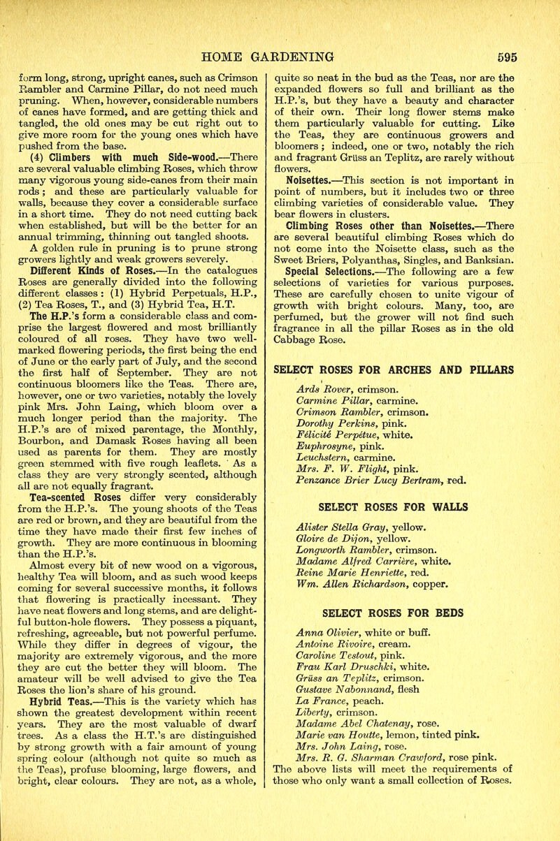 form long, strong, upright canes, such as Crimson Rambler and Carmine Pillar, do not need much pruning. When, however, considerable numbers of canes have formed, and are getting thick and tangled, the old ones may be cut right out to give more room for the young ones which have pushed from the base. (4) Climbers with much Side-wood.—There are several valuable climbing Roses, which throw many vigorous young side-canes from their main rods ; and these are particularly valuable for walls, because they cover a considerable surface in a short time. They do not need cutting back when established, but will be the better for an annual trimming, thinning out tangled shoots. A golden rule in pruning is to prune strong growers lightly and weak growers severely. Different Kinds of Roses.—In the catalogues Roses are generally divided into the following different classes: (1) Hybrid Perpetuals, H.P., (2) Tea Roses, T., and (3) Hybrid Tea, H.T. The H.P.’s form a considerable class and com- prise the largest flowered and most brilliantly coloured of all roses. They have two well- marked flowering periods, the first being the end of June or the early part of July, and the second the first half of September. They are not continuous bloomers like the Teas. There are, however, one or two varieties, notably the lovely pink Mi’s. John Laing, which bloom over a much longer period than the majority. The H.P.’s are of mixed parentage, the Monthly, Bourbon, and Damask Roses having all been used as parents for them. They are mostly green stemmed with five rough leaflets. ' As a class they are very strongly scented, although all are not equally fragrant. Tea-scented Roses differ very considerably from the H.P.’s. The young shoots of the Teas are red or brown, and they are beautiful from the time they have made their first few inches of growth. They are more continuous in blooming than the H.P.’s. Almost every bit of new wood on a vigorous, healthy Tea will bloom, and as such wood keeps coming for several successive months, it follows that flowering is practically incessant. They have neat flowers and long stems, and are delight- ful button-hole flowers. They possess a piquant, refreshing, agreeable, but not powerful perfume. While they differ in degrees of vigour, the majority are extremely vigorous, and the more they are cut the better they will bloom. The amateur will be well advised to give the Tea Roses the lion’s share of his ground. Hybrid Teas.—This is the variety which has shown the greatest development within recent years. They are the most valuable of dwarf trees. As a class the H.T.’s are distinguished by strong growth with a fair amount of young spring colour (although not quite so much as the Teas), profuse blooming, large flowers, and bright, clear colours. They are not, as a whole. quite so neat in the bud as the Teas, nor are the expanded flowers so full and brilliant as the H.P.’s, but they have a beauty and character of their own. Their long flower stems make them particularly valuable for cutting. Like the Teas, they are continuous growers and bloomers ; indeed, one or two, notably the rich and fragrant Griiss an Teplitz, are rarely without flowers. Noisettes.—This section is not important in point of numbers, but it includes two or three climbing varieties of considerable value. They bear flowers in clusters. Climbing Roses other than Noisettes.—There are several beautiful climbing Roses which do not come into the Noisette class, such as the Sweet Briers, Polyanthas, Singles, and Banksian. Special Selections.—The following are a few selections of varieties for various purposes. These are carefully chosen to unite vigour of growth with bright colours. Many, too, are perfumed, but the grower will not find such fragrance in all the pillar Roses as in the old Cabbage Rose. SELECT ROSES FOR ARCHES AND PILLARS Ards Rover, crimson. Carmine Pillow, carmine. Crimson Rambler, crimson. Dorothy Perkins, pink. Fdicite Perpetue, white. Euphrosyne, pink. Leuchstern, carmine. Mrs. F. W. Flight, pink. Penzance Brier Lucy Bertram, red. SELECT ROSES FOR WALLS Alister Stella Gray, yellow. Gloire de Dijon, yellow. Longworth Rambler, crimson. Madame Alfred Carriers, white. Reine Marie Henriette, red. Wm. Allen Richardson, copper. SELECT ROSES FOR BEDS Anna Olivier, white or buff. Antoine Rivoire, cream. Caroline Testout, pink. Frau Karl Druschki, white. Griiss an Teplitz, crimson. Gustave Nabonnand, flesh La France, peach. Liberty, crimson. Madame Abel Chatenay, rose. Marie van Houtte, lemon, tinted pink. Mrs. John Laing, rose. Mrs. R. G. Sharman Crawford, rose pink. The above lists will meet the requirements of those who only want a small collection of Roses.