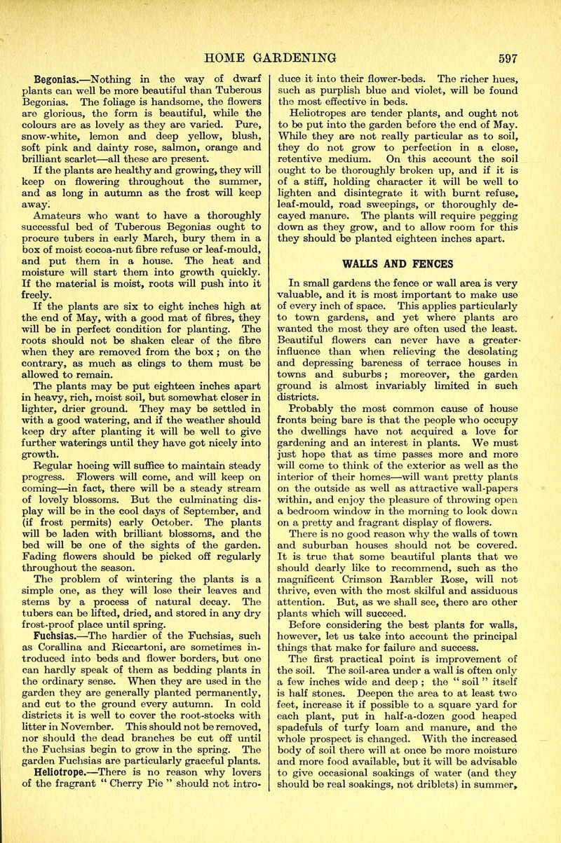 Begonias.—Nothing in the way of dwarf plants can well be more beautiful than Tuberous Begonias. The foliage is handsome, the flowers are glorious, the form is beautiful, while the colours are as lovely as they are varied. Pure, snow-white, lemon and deep yellow, blush, soft pink and dainty rose, salmon, orange and brilliant scarlet—all these are present. If the plants are healthy and growing, they will keep on flowering throughout the summer, and as long in autumn as the frost will keep away. Amateurs who want to have a thoroughly successful bed of Tuberous Begonias ought to procure tubers in early March, bury them in a box of moist cocoa-nut fibre refuse or leaf-mould, and put them in a house. The heat and moisture will start them into growth quickly. If the material is moist, roots will push into it freely. If the plants are six to eight inches high at the end of May, with a good mat of fibres, they will be in perfect condition for planting. The roots should not be shaken clear of the fibre when they are removed from the box ; on the contrary, as much as clings to them must be allowed to remain. The plants may be put eighteen inches apart in heavy, rich, moist soil, but somewhat closer in lighter, drier ground. They may be settled in with a good watering, and if the weather should keep dry after planting it will be well to give further waterings until they have got nicely into growth. Regular hoeing will suffice to maintain steady progress. Blowers will come, and will keep on coming—in fact, there will be a steady stream of lovely blossoms. But the culminating dis- play will be in the cool days of September, and (if frost permits) early October. The plants will be laden with brilliant blossoms, and the bed will be one of the sights of the garden. Fading flowers should be picked off regularly throughout the season. The problem of wintering the plants is a simple one, as they will lose their leaves and stems by a process of natural decay. The tubers can be lifted, dried, and stored in any dry frost-proof place until spring. Fuchsias.—The hardier of the Fuchsias, such as Corallina and Riccartoni, are sometimes in- troduced into beds and flower borders, but one can hardly speak of them as bedding plants in the ordinary sense. When they are used in the garden they are generally planted permanently, and cut to the ground every autumn. In cold districts it is well to cover the root-stocks with litter in November. This should not be removed, nor should the dead branches be cut off until the Fuchsias begin to grow in the spring. The garden Fuchsias are particularly graceful plants. Heliotrope.—There is no reason why lovers of the fragrant “ Cherry Pie ” should not intro- duce it into their flower-beds. The richer hues, such as purplish blue and violet, will be found the most effective in beds. Heliotropes are tender plants, and ought not to be put into the garden before the end of May. While they are not really particular as to soil, they do not grow to perfection in a close, retentive medium. On this account the soil ought to be thoroughly broken up, and if it is of a stiff, holding character it will be well to lighten and disintegrate it with burnt refuse, leaf-mould, road sweepings, or thoroughly de- cayed manure. The plants will require pegging down as they grow, and to allow room for this they should be planted eighteen inches apart. WALLS AND FENCES In small gardens the fence or wall area is very valuable, and it is most important to make use of every inch of space. This applies particularly to town gardens, and yet where plants are wanted the most they are often used the least. Beautiful flowers can never have a greater- influence than when relieving the desolating and depressing bareness of terrace houses in towns and suburbs; moreover, the garden ground is almost invariably limited in such districts. Probably the most common cause of house fronts being bare is that the people who occupy the dwellings have not acquired a love for gardening and an interest in plants. We must just hope that as time passes more and more will come to think of the exterior as well as the interior of their homes—will want pretty plants on the outside as well as attractive wall-papers within, and enjoy the pleasure of tin-owing open a bedroom window in the morning to look down on a pretty and fragrant display of flowers. There is no good reason why the walls of town and suburban houses should not be covered. It is true that some beautiful plants that we should dearly like to recommend, such as the magnificent Crimson Rambler Rose, will not thrive, even with the most skilful and assiduous attention. But, as we shall see, there are other plants which will succeed. Before considering the best plants for walls, however, let us take into account the principal things that make for failure and success. The first practical point is improvement of the soil. The soil-area under a wall is often only a few inches wide and deep ; the “ soil ” itself is half stones. Deepen the area to at least two feet, increase it if possible to a square yard for each plant, put in half-a-dozen good heaped spadefuls of turfy loam and manure, and the whole prospect is changed. With the increased body of soil there will at once be more moisture and more food available, but it will be advisable to give occasional soakings of water (and they should be real soakings, not driblets) in summer.