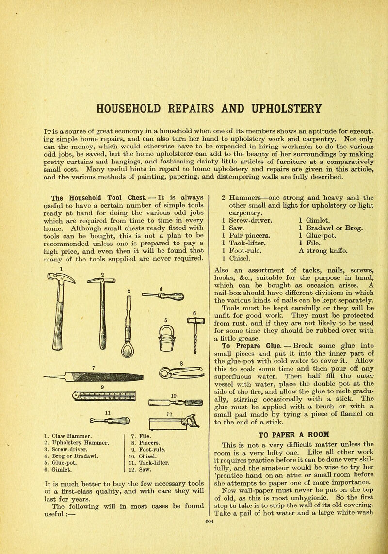 HOUSEHOLD REPAIRS AND UPHOLSTERY It is a source of great economy in a household when one of its members shows an aptitude for execut- ing simple home repairs, and can also turn her hand to upholstery work and carpentry. Not only can the money, winch would otherwise have to be expended in hiring workmen to do the various odd jobs, be saved, but the home upholsterer can add to the beauty of her surroundings by making pretty curtains and hangings, and fashioning dainty little articles of furniture at a comparatively small cost. Many useful hints in regard to home upholstery and repairs are given in this article, and the various methods of painting, papering, and distempering walls are fully described. The Household Tool Chest. — It is always useful to have a certain number of simple tools ready at hand for doing the various odd jobs which are required from time to time in every home. Although small chests ready fitted with tools can be bought, this is not a plan to be recommended unless one is prepared to pay a high price, and even then it will be found that many of the tools supplied are never required. 1 11 1. Claw Hammer. 2. Upholstery Hammer. 3. Screw-driver. 4. Brog or Bradawl. 6. Glue-pot. 6. Gimlet. 7. File. 8. Pincers. 9. Foot-rule. 10. Chisel. 11. Tack-lifter. 12. Saw. It is much better to buy the few necessary tools of a first-class quality, and with care they will last for years. The following will in most cases be found useful:— 2 Hammers—one strong and heavy and the other small and light for upholstery or light carpentry. I Screw-driver. 1 Gimlet. 1 Saw. 1 Bradawl or Brog. 1 Pair pincers. 1 Glue-pot. 1 Tack-lifter. 1 File. 1 Foot-rule. A strong knife. 1 Chisel. Also an assortment of tacks, nails, screws, hooks, &c., suitable for the purpose in hand, which can be bought as occasion arises. A nail-box should have different divisions in which the various kinds of nails can be kept separately. Tools must be kept carefully or they will be unfit for good work. They must be protected from rust, and if they are not likely to be used for some time they should be rubbed over with a little grease. To Prepare Glue. — Break some glue into small pieces and put it into the inner part of the glue-pot with cold water to cover it. Allow this to soak some time and then pour off any superfluous water. Then half fill the outer vessel with water, place the double pot at the side of the fire, and allow the glue to melt gradu- ally, stirring occasionally with a stick. The glue must be applied with a brush or with a small pad made by tying a piece of flannel on to the end of a stick. TO PAPER A ROOM This is not a very difficult matter unless the room is a very lofty one. Like all other work it requires practice before it can be done very skil- fully, and the amateur would be wise to try her ’prentice hand on an attic or small room before she attempts to paper one of more importance. New wall-paper must never be put on the top of old, as this is most unhygienic. So the first step to take is to strip the wall of its old covering. Take a pail of hot water and a large white-wash