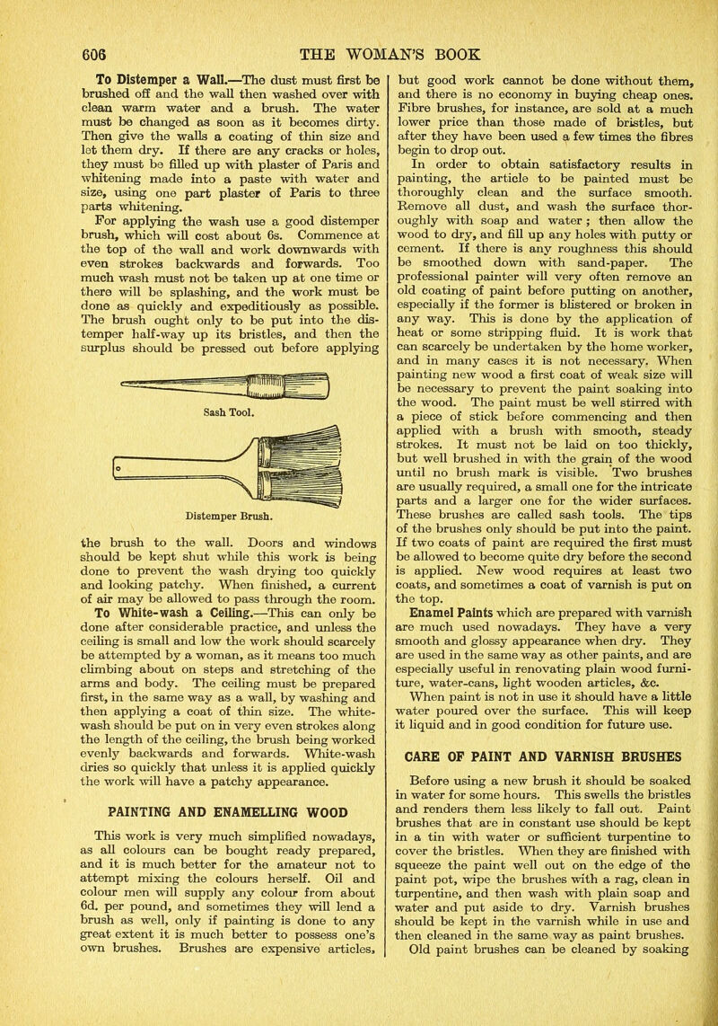 To Distemper a Wall.—The dust must first be brushed off and the wall then washed over with clean warm water and a brush. The water must be changed as soon as it becomes dirty. Then give the walls a coating of thin size and let them dry. If there are any cracks or holes, they must be filled up with plaster of Paris and whitening made into a paste with water and size, using one part plaster of Paris to three parts whitening. For applying the wash use a good distemper brush, which will cost about 6s. Commence at the top of the wall and work downwards with even strokes backwards and forwards. Too much wash must not be taken up at one time or there will be splashing, and the work must be done as quickly and expeditiously as possible. The brush ought only to be put into the dis- temper half-way up its bristles, and then the surplus should be pressed out before applying Distemper Brush. the brush to the wall. Doors and windows should be kept shut while this work is being done to prevent the wash drying too quickly and looking patchy. When finished, a current of air may be allowed to pass through the room. To White-wash a Ceiling.—This can only be done after considerable practice, and unless the ceiling is small and low the work should scarcely be attempted by a woman, as it means too much climbing about on steps and stretching of the arms and body. The ceiling must be prepared first, in the same way as a wall, by washing and then applying a coat of thin size. The white- wash should be put on in very even strokes along the length of the ceiling, the brush being worked evenly backwards and forwards. White-wash dries so quickly that unless it is applied quickly the work will have a patchy appearance. PAINTING AND ENAMELLING WOOD This work is very much simplified nowadays, as all colours can be bought ready prepared, and it is much better for the amateur not to attempt mixing the colours herself. Oil and colour men will supply any colour from about 6d. per pound, and sometimes they will lend a brush as well, only if painting is done to any great extent it is much better to possess one’s own brushes. Brushes are expensive articles. but good work cannot be done without them, and there is no economy in buying cheap ones. Fibre brushes, for instance, are sold at a much lower price than those made of bristles, but after they have been used a few times the fibres begin to drop out. In order to obtain satisfactory results in painting, the article to be painted must be thoroughly clean and the surface smooth. Remove all dust, and wash the surface thor- oughly with soap and water ; then allow the wood to dry, and fill up any holes with putty or cement. If there is any roughness this should be smoothed down with sand-paper. The professional painter will very often remove an old coating of paint before putting on another, especially if the former is blistered or broken in any way. This is done by the application of heat or some stripping fluid. It is work that can scarcely be undertaken by the home worker, and in many cases it is not necessary. When painting new wood a first coat of Weak size will be necessary to prevent the paint soaking into the wood. The paint must be well stirred with a piece of stick before commencing and then applied with a brush with smooth, steady strokes. It must not be laid on too thickly, but well brushed in with the grain of the wood until no brush mark is visible. Two brushes are usually required, a small one for the intricate parts and a larger one for the wider surfaces. These brushes are called sash tools. The tips of the brushes only should be put into the paint. If two coats of paint are required the first must be allowed to become quite dry before the second is applied. New wood requires at least two coats, and sometimes a coat of varnish is put on the top. Enamel Paints which are prepared with varnish are much used nowadays. They have a very smooth and glossy appearance when dry. They are used in the same way as other paints, and are especially useful in renovating plain wood furni- ture, water-cans, light wooden articles, &c. When paint is not in use it should have a little water poured over the surface. This will keep it liquid and in good condition for future use. CARE OF PAINT AND VARNISH BRUSHES Before using a new brush it should be soaked in water for some hours. This swells the bristles and renders them less likely to fall out. Paint brushes that are in constant use should be kept in a tin with water or sufficient turpentine to cover the bristles. When they are finished with squeeze the paint well out on the edge of the paint pot, wipe the brushes with a rag, clean in turpentine, and then wash with plain soap and water and put aside to dry. Varnish brushes should be kept in the varnish while in use and then cleaned in the same way as paint brushes. Old paint brushes can be cleaned by soaking