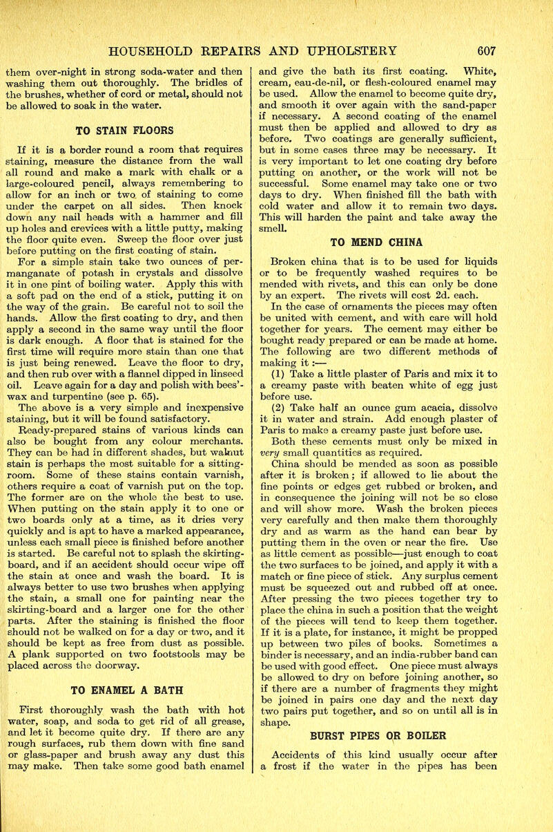 them over-night in strong soda-water and then washing them out thoroughly. The bridles of the brushes, whether of cord or metal, should not be allowed to soak in the water. TO STAIN FLOORS If it is a border round a room that requires staining, measure the distance from the wall all round and make a mark with chalk or a large-coloured pencil, always remembering to allow for an inch or two of staining to come under the carpet on all sides. Then knock down any nail heads with a hammer and fill up holes and crevices with a little putty, making the floor quite even. Sweep the floor over just before putting on the first coating of stain. For a simple stain take two ounces of per- manganate of potash in crystals and dissolve it in one pint of boiling water. Apply this with a soft pad on the end of a stick, putting it on the way of the grain. Be careful not to soil the hands. Allow the first coating to dry, and then apply a second in the same way until the floor is dark enough. A floor that is stained for the first time will require more stain than one that is just being renewed. Leave the floor to dry, and then rub over with a flannel dipped in linseed oil. Leave again for a day and polish with bees’- wax and turpentine (see p. 65). The above is a very simple and inexpensive staining, but it will be found satisfactory. Ready-prepared stains of various kinds can also be bought from any colour merchants. They can be had in different shades, but walnut stain is perhaps the most suitable for a sitting- room. Some of these stains contain varnish, others require a coat of varnish put on the top. The former are on the whole the best to use. When putting on the stain apply it to one or two boards only at a time, as it dries very quickly and is apt to have a marked appearance, unless each small piece is finished before another is started. Be careful not to splash the skirting- board, and if an accident should occur wipe off the stain at once and wash the board. It is always better to use two brushes when applying the stain, a small one for painting near the skirting-board and a larger one for the other parts. After the staining is finished the floor should not be walked on for a day or two, and it should be kept as free from dust as possible. A plank supported on two footstools may be placed across the doorway. TO ENAMEL A BATH First thoroughly wash the bath with hot water, soap, and soda to get rid of all grease, and let it become quite dry. If there are any rough surfaces, rub them down with fine sand or glass-paper and brush away any dust this may make. Then take some good bath enamel and give the bath its first coating. White, cream, eau-de-nil, or flesh-coloured enamel may be used. Allow the enamel to become quite dry, and smooth it over again with the sand-paper if necessary. A second coating of the enamel must then be applied and allowed to dry as before. Two coatings are generally sufficient, but in some cases three may be necessary. It is very important to let one coating dry before putting on another, or the work will not be successful. Some enamel may take one or two days to dry. When finished fill the bath with cold water and allow it to remain two days. This will harden the paint and take away the smell. TO MEND CHINA Broken china that is to be used for liquids or to be frequently washed requires to be mended with rivets, and this can only be done by an expert. The rivets will cost 2d. each. In the case of ornaments the pieces may often be united with cement, and with care will hold together for years. The cement may either be bought ready prepared or can be made at home. The following are two different methods of making it:— (1) Take a little plaster of Paris and mix it to a creamy paste with beaten white of egg just before use. (2) Take half an ounce gum acacia, dissolve it in water and strain. Add enough plaster of Paris to make a creamy paste just before use. Both these cements must only be mixed in very small quantities as required. China should be mended as soon as possible after it is broken ; if allowed to lie about the fine points or edges get rubbed or broken, and in consequence the joining will not be so close and will show more. Wash the broken pieces very carefully and then make them thoroughly dry and as warm as the hand can bear by putting them in the oven or near the fire. Use as little cement as possible—just enough to coat the two surfaces to be joined, and apply it with a match or fine piece of stick. Any surplus cement must be squeezed out and rubbed off at once. After pressing the two pieces together try to place the china in such a position that the weight of the pieces will tend to keep them together. If it is a plate, for instance, it might be propped up between two piles of books. Sometimes a binder is necessary, and an india-rubber band can be used with good effect. One piece must always be allowed to dry on before joining another, so if there are a number of fragments they might be joined in pairs one day and the next day two pairs put together, and so on until all is in shape. BURST PIPES OR BOILER Accidents of this kind usually occur after a frost if the water in the pipes has been