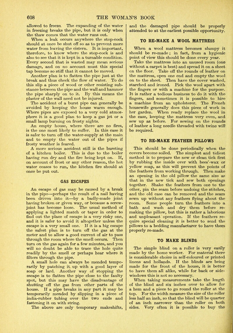 allowed to freeze. The expanding of the water in freezing breaks the pipe, but it is only when the thaw comes that the water runs out. When a leak occurs anywhere the stop-cock should at once be shut off so as to prevent more water from leaving the cistern. It is important, therefore, to know where the stop-cock is and also to see that it is kept in a turnable condition. Every second that is wasted may mean serious damage, and on no account must this special tap become so stiff that it cannot be moved. Another plan is to flatten the pipe just at the break and thus check the flow of water. To do this slip a piece of wood or other resisting sub- stance between the pipe and the wall and hammer the pipe sharply on to it. By this means the plaster of the wall need not be injured. The accident of a burst pipe can generally be avoided by keeping the house warm enough. Where pipes are exposed to a very cold atmos- phere it is a good plan to keep a gas jet or a small lamp burning on frosty nights. An empty house, where there are no fires, is the one most likely to suffer. In this case it is safer to turn off the water-supply at the main and to empty the water out of the pipes if frosty weather is feared. A more serious accident still is the bursting of a kitchen boiler. This is due to the boiler having run dry and the fire being kept on. If, on account of frost or any other reason, the hot water ceases to run, the kitchen fire should at once be put out. GAS ESCAPES An escape of gas may be caused by a break in the pipe—perhaps the result of a nail having been driven into it—by a badly-made joint having broken or given way, or because a screw- joint has become loose. The usual method of applying a lighted match or taper in order to find out the place of escape is a very risky one, and it is safer to avoid it altogether unless the escape is a very small one. If it is a big escape the safest plan is to turn off the gas at the meter and to allow a good current of air to pass through the room where the smell occurs. Then turn on the gas again for a few minutes, and you will no doubt be able to trace the hole quite readily by the smell or perhaps hear where it filters through the pipe. A small hole can always be mended tempo- rarily by patching it up with a good layer of soap or lard. Another way of stopping the escape is to flatten the pipe close to the faulty spot, but this may have the disadvantage of shutting off the gas from other parts of the house. If a pipe breaks in any part it may be temporarily mended by slipping in a piece of india-rubber tubing over the two ends and fastening it on with string. The above are only temporary makeshifts. and the damaged pipe should be properly attended to at the earliest possible opportunity. TO RE-MAKE A WOOL MATTRESS When a wool mattress becomes slumpy it should be re-made ; in fact, from a hygienic point of view this should be done every year. Take the mattress into an unused room (one without a carpet is best) and spread it on a sheet cn the floor. Take off the rounds of leather on the mattress, open one end and empty the wool on to the sheet. Then have the cover washed, starched and ironed. Pick the wool apart with the fingers or with a machine for the purpose. It is rather a tedious business to do it with the fingers, and sometimes it is possible to hire a machine from an upholsterer. The French housewife generally does this piece of work in her garden. When ready replace the wool in the case, keeping the mattress very even, and sew up as before. For sewing on the rounds of leather a long needle threaded with twine will be required. TO RE-MAKE FEATHER PILLOWS This should be done periodically when the covers become soiled. The simplest and tidiest method is to prepare the new or clean tick first by rubbing the inside over with bees’-wax or yellow soap, as this will prevent the points of the feathers from working through. Then make an opening in the old pillow the same size as that in the new tick and sew both openings together. Shake the feathers from one to the other, pin the seam before undoing the stitches, and the old case can be removed and the seam sewn up without any feathers flying about the room. Some people turn the feathers into a bath and wash and dry them before re- making the pillow, but this is rather a laborious and unpleasant operation. If the feathers re- quire special cleaning it is better to send the pillows to a bedding manufacturer to have them properly re-made. TO MAKE BLINDS The simple blind on a roller is very easily made by the home worker. For material there is considerable choice in self-coloured or printed linens and hollands. If the blinds are being made for the front of the house, it is better to have them all alike, while for back or side- windows this is not so necessary. When taking measurements take the length of the blind and six inches over to allow for a hem and a piece to go round the roller at the top. For the width measure the size of the roller less half an inch, so that the blind will be quarter of an inch narrower than the roller on both sides. Very often it is possible to buy the
