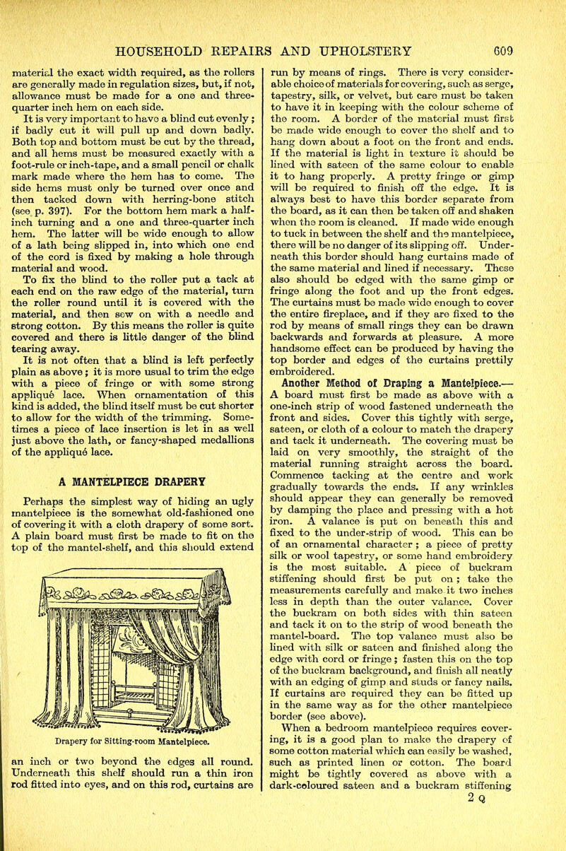 materiel the exact width required, as the rollers are generally made in regulation sizes, but, if not, allowance must be made for a one and three- quarter inch hem on each side. It is very important to havo a blind cut evenly ; if badly cut it will pull up and down badly. Both top and bottom must be cut by the thread, and all hems must be measured exactly with a foot-rule or inch-tape, and a small pencil or chalk mark made where the hem has to come. The side hems must only be turned over once and then tacked down with herring-bone stitch (see p. 397). For the bottom hem mark a half- inch turning and a one and three-quarter inch hem. The latter will bo wide enough to allow of a lath being slipped in, into which one end of the cord is fixed by making a hole through material and wood. To fix the blind to the roller put a tack at each end on the raw edge of the material, turn the roller round until it is covered with the material, and then sew on with a needle and strong cotton. By this means the roller is quite covered and there is little danger of the blind tearing away. It is not often that a blind is left perfectly plain as above; it is more usual to trim the edge with a piece of fringe or with some strong applique lace. When ornamentation of this kind is added, the blind itself must be cut shorter to allow for the width of the trimming. Some- times a piece of lace insertion is let in as well just above the lath, or fancy-shaped medallions of the applique lace. A MANTELPIECE DRAPERY Perhaps the simplest way of hiding an ugly mantelpiece is the somewhat old-fashioned one of covering it with a cloth drapery of some sort. A plain board must first be made to fit on the top of the mantel-shelf, and this should extend Drapery for Sitting-room Mantelpiece. an inch or two beyond the edges all round. Underneath this shelf should run a thin iron rod fitted into eyes, and on this rod, curtains are run by means of rings. There is very consider- able choice of materials for covering, such as serge, tapestry, silk, or velvet, but care must be taken to have it in keeping with the colour scheme of the room. A border of the material must first bo made wide enough to cover the shelf and to hang down about a foot on the front and ends. If the material is fight in texture it should be fined with sateen of the same colour to enable it to hang properly. A pretty fringe or gimp will be required to finish off the edge. It is always best to have this border separate from the board, as it can then be taken off and shaken when the room is cleaned. If made wide enough to tuck in between the shelf and the mantelpiece, there will be no danger of its slipping off. Under- neath this border should hang curtains made of the same material and fined if necessary. These also should be edged with the same gimp or fringe along the foot and up the front edges. The curtains must be made wide enough to cover the entire fireplace, and if they are fixed to the rod by means of small rings they can be drawn backwards and forwards at pleasure. A more handsome effect can be produced by having the top border and edges of the curtains prettily embroidered. Another Method of Draping a Mantelpiece.— A board must first be made as above with a one-inch strip of v/ood fastened underneath the front and sides. Cover this tightly with serge, sateen, or cloth of a colour to match the drapery and tack it underneath. The covering must be laid on very smoothly, the straight of the material running straight across the board. Commence tacking at the centre and work gradually towards the ends. If any wrinkles should appear they can generally be removed by damping the place and pressing with a hot iron. A valance is put on beneath this and fixed to the under-strip of wood. This can be of an ornamental character ; a piece of pretty silk or wool tapestry, or some hand embroidery is the most suitable. A piece of buckram stiffening should first be put on ; take the measurements carefully and make it two inches less in depth than the outer valance. Cover the buckram on both sides with thin sateen and tack it on to the strip of wood beneath the mantel-board. The top valance must also be fined with silk or sateen and finished along the edge with cord or fringe; fasten this on the top of the buckram background, and finish all neatly with an edging of gimp and studs or fancy nails. If curtains are required they can be fitted up in the same way as for the other mantelpiece border (see above). When a bedroom mantelpiece requires cover- ing, it is a good plan to make the drapery of some cotton material which can easily be washed, such as printed linen or cotton. The board might be tightly covered as above with a dark-coloured sateen and a buckram stiffening 2 Q