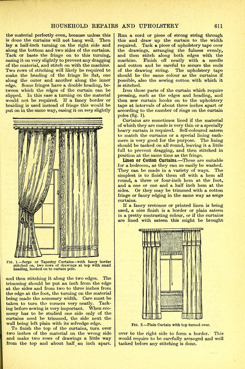 the material perfectly even, because unless this is done the curtains will not hang well. Then lay a half-inch turning on the right side and along the bottom and two sides of the curtains. Tack or baste the fringe on to this turning, easing it on very slightly to prevent any dragging of the material, and stitch on with the machine. Two rows of stitching will likely be required to make the heading of the fringe lie flat, one along the outer and another along the inner edge. Some fringes have a double heading, be- tween which the edges of the curtain can be slipped. In this case a turning on the material would not be required. If a fancy border or braiding is used instead of fringe this would be put on in the same way, easing it on very slightly FIG. 1.—Serge or Tapestry Curtains—with fancy border stitched on, two rows of drawings at top with small heading, hooked on to curtain pole. and then stitching it along the two edges. The trimming should be put an inch from the edge at the sides and from two to three inches from the edge at the foot, the turning on the material being made the necessary width. Care must be taken to turn the corners very neatly. Tack- ing before sewing is very important. When eco- nomy has to be studied one side only of the curtains need be trimmed, the side next the wall being left plain with its selvedge edge. To finish the top of the curtains, turn over two inches of the material on the wrong side and make two rows of drawings a little way from the top and about halfj an inch apart. Run a cord or piece of strong string through this and draw up the curtain to the width required. Tack a piece of upholstery tape over the drawings, arranging the fulness evenly, and then stitch along both edges with the machine. Finish off neatly with a needle and cotton and be careful to secure the ends of the drawing string. The upholstery tape should be the same colour as the curtains if possible, also the sewing cotton with which it is stitched. Iron those parts of the curtain which require pressing, such as the edges and heading, and then sew curtain hooks on to the upholstery tape at intervals of about three inches apart or according to the number of rings on the curtain poles (fig. 1). Curtains are sometimes lined if the material of which they are made is very thin or a specially heavy curtain is required. Self-coloured sateen to match the curtains or a special fining cash- mere is very good for the purpose. The fining should be tacked on all round, leaving it a little full to prevent dragging, and then stitched in position at the same time as the fringe. Linen or Cotton Curtains.—These are suitable for a bedroom, as they can so easily be washed. They can be made in a variety of ways. The simplest is to finish them off with a hem all round, a three or four-inch hem at the foot, and a one or one and a half inch hem at the sides. Or they may be trimmed with a cotton fringe or fancy edging in the same way as serge curtains. If a fancy cretonne or printed linen is being used, a nice finish is a border or plain sateen in a pretty contrasting colour, or if the curtains are fined with sateen this might be brought Fia. 2.—Plain Curtain with top turned over. over to the right side to form a border. This would require to be carefully arranged and well tacked before any stitching is done.