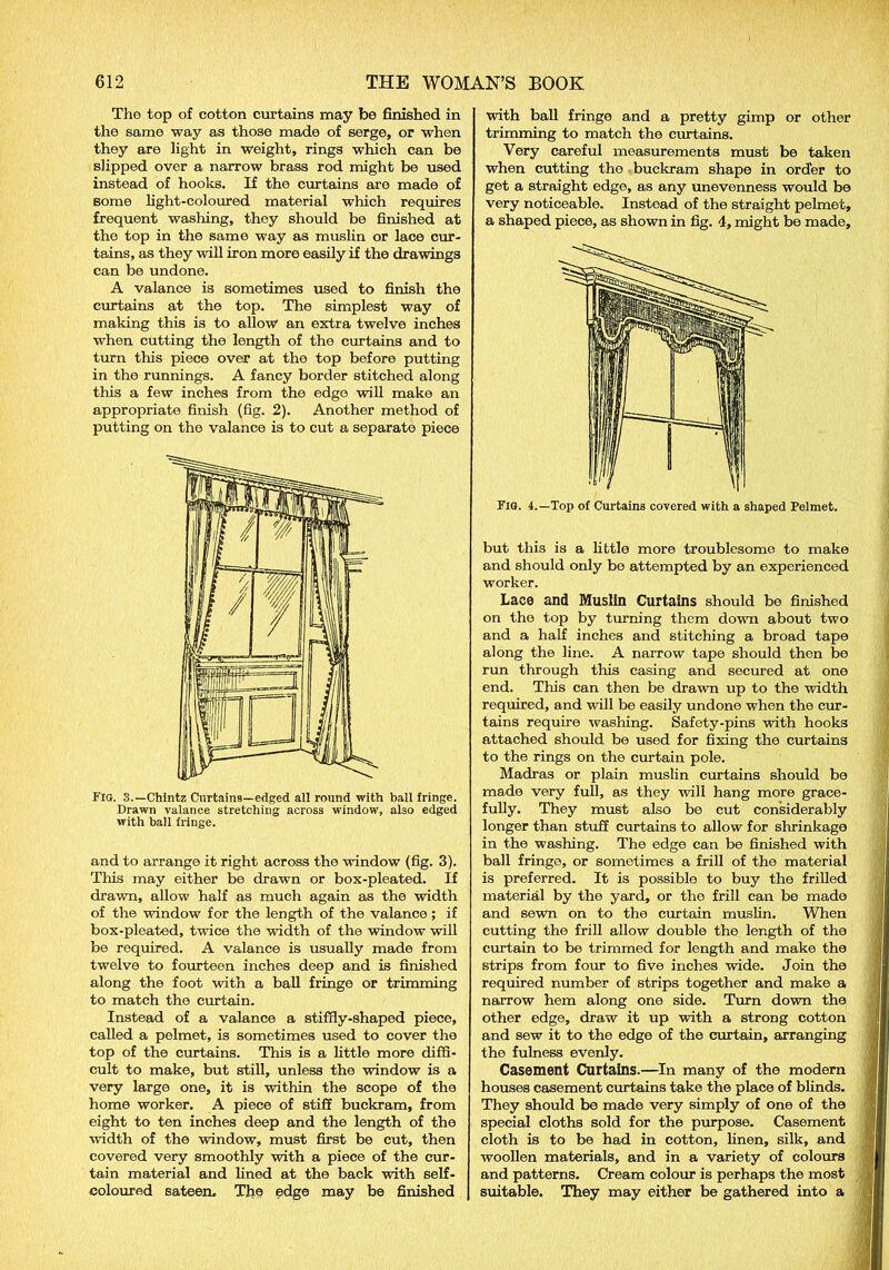 Tho top of cotton curtains may be finished in the same way as those made of serge, or when they are light in weight, rings which can be slipped over a narrow brass rod might be used instead of hooks. If the curtains are made of some light-coloured material which requires frequent washing, they should be finished at the top in the same way as muslin or lace cur- tains, as they will iron more easily if the drawings can be undone. A valance is sometimes used to finish the curtains at the top. The simplest way of making this is to allow an extra twelve inches when cutting the length of the curtains and to turn this piece over at the top before putting in the runnings. A fancy border stitched along this a few inches from the edge will make an appropriate finish (fig. 2). Another method of putting on the valance is to cut a separate piece FlO. 3.—Chintz Curtains—edged all round with ball fringe. Drawn valance stretching across window, also edged with ball fringe. and to arrange it right across the window (fig. 3). This may either be drawn or box-pleated. If drawn, allow half as much again as the width of the window for the length of the valance; if box-pleated, twice the width of the window will be required. A valance is usually made from twelve to fourteen inches deep and is finished along the foot with a ball fringe or trimming to match the curtain. Instead of a valance a stiffly-shaped piece, called a pelmet, is sometimes used to cover the top of the curtains. This is a little more diffi- cult to make, but still, unless the window is a very large one, it is within the scope of the home worker. A piece of stiff buckram, from eight to ten inches deep and the length of the width of the window, must first be cut, then covered very smoothly with a piece of the cur- tain material and lined at the back with self- coloured sateen. The edge may be finished with ball fringe and a pretty gimp or other trimming to match the curtains. Very careful measurements must be taken when cutting the buckram shape in order to get a straight edge, as any unevenness would be very noticeable. Instead of the straight pelmet, a shaped piece, as shown in fig. 4, might be made. Fig. 4.—Top of Curtains covered with a shaped Pelmet. but this is a little more troublesome to make and should only be attempted by an experienced worker. Lace and Muslin Curtains should be finished on tho top by turning them down about two and a half inches and stitching a broad tape along the line. A narrow tape should then be run through this casing and secured at one end. This can then be drawn up to the width required, and will be easily undone when the cur- tains require washing. Safety-pins with hooks attached should be used for fixing the curtains to the rings on the curtain pole. Madras or plain muslin curtains should bo made very full, as they will hang more grace- fully. They must also be cut considerably longer than stuff curtains to allow for shrinkage in the washing. The edge can be finished with ball fringe, or sometimes a frill of the material is preferred. It is possible to buy the frilled material by the yard, or the frill can be made and sewn on to the curtain muslin. When cutting the frill allow double the length of the curtain to be trimmed for length and make the strips from four to five inches wide. Join the required number of strips together and make a narrow hem along one side. Turn down the other edge, draw it up with a strong cotton and sew it to the edge of the curtain, arranging the fulness evenly. Casement Curtains.—In many of the modern houses casement curtains take the place of blinds. They should be made very simply of one of the special cloths sold for the purpose. Casement cloth is to be had in cotton, linen, silk, and woollen materials, and in a variety of colours and patterns. Cream colour is perhaps the most suitable. They may either be gathered into a