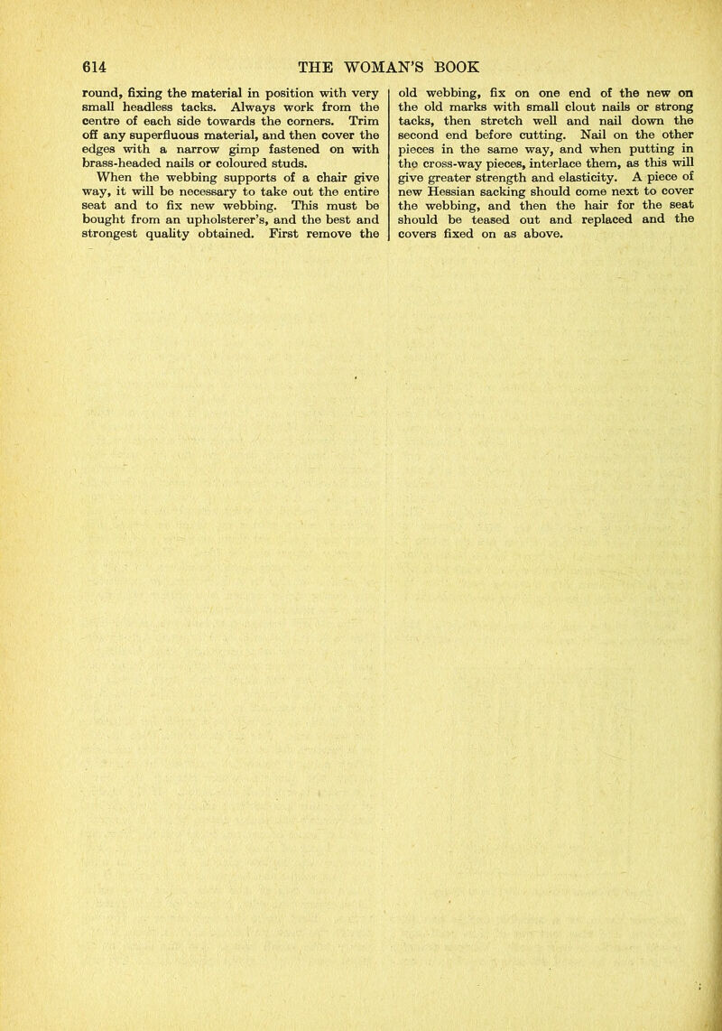 round, fixing the material in position with very small headless tacks. Always work from the centre of each side towards the corners. Trim off any superfluous material, and then cover the edges with a narrow gimp fastened on with brass-headed nails or coloured studs. When the webbing supports of a chair give way, it will be necessary to take out the entire seat and to fix new webbing. This must be bought from an upholsterer’s, and the best and strongest quality obtained. First remove the old webbing, fix on one end of the new on the old marks with small clout nails or strong tacks, then stretch well and nail down the second end before cutting. Nail on the other pieces in the same way, and when putting in the cross-way pieces, interlace them, as this will give greater strength and elasticity. A piece of new Hessian sacking should come next to cover the webbing, and then the hair for the seat should be teased out and replaced and the covers fixed on as above.