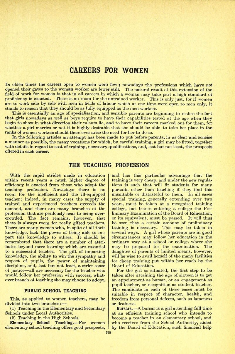 CAREERS FOR WOMEN In olden times the careers open to women were few ; nowadays the professions which have not opened their gates to the woman worker are fewer still. The natural result of this extension of the field of work for women is that in all careers in which a woman may take part a high standard of proficiency is exacted. There is no room for the untrained worker.. This is only just, for if women are to work side by side with men in fields of labour which at one time were open to men only, it stands to reason that they should be as fully equipped as the men workers. This is essentially an age of specialisation, and sensible parents are beginning to realise the fact that girls nowadays as well as boys requiro to have their capabilities tested at the age when they begin to show in what direction their talents lie, and to have their careers marked out for them, for whether a girl marries or not it is highly desirable that she should be able to take her place in the ranks of women workers should there ever arise the need for her to do so. In the following articles an attempt has been made to put before parents, in as clear and concise a manner as possible, the many vocations for which, by careful training, a girl may be fitted, together with details in regard to cost of training, necessary qualifications, and, last but not least, the prospects offered in each career. THE TEACHING PROFESSION With the rapid strides made in education within recent years a much higher degree of efficiency is exacted from those who adopt the teaching profession. Nowadays there is no room for the inefficient and the ill-equipped teacher; indeed, in many cases the supply of trained and experienced teachers exceeds the demand, and there are many branches of the profession that are perilously near to being over- crowded. The fact remains, however, that there is always room for really gifted teachers. There are many women who, in spite of all their knowledge, lack the power of being able to im- part this knowledge to others. It should be remembered that there are a number of attri- butes beyond mere learning which are essential to a successful teacher. The gift of imparting knowledge, the ability to win the sympathy and respect of pupils, the power of maintaining discipline, and, last but not least, a strict sense of justice—all are necessary for the teacher who would follow her profession with success, what- ever branch of teaching she may choose to adopt. PUBLIC SCHOOL TEACHING This, as applied to women teachers, may be divided into two branches:— (1) Teaching in the Elementary and Secondary Schools under Local Authorities. (2) Teaching in the High Schools. Elementary School Teaching.—For women elementary school teaching offers good prospects. and has this particular advantage that the training is very cheap, and under the new regula- tions is such that will fit students for many pursuits other than teaching if they find this unsuitable or distasteful to them. In all cases special training, generally extending over two years, must be taken at a recognised training college, but before entering a college the Pre- liminary Examination of the Board of Education, or its equivalent, must bo passed. It will thus be seen that a certain amount of preliminary training is necessary. This may be taken in several ways. A girl whose parents are in good circumstances may follow her education in the ordinary way at a school or college where she may be prepared for the examination. The daughter of parents of limited means, however, will be wise to avail herself of the many facilities for cheap training put within her reach by the Board of Education. For the girl so situated, the first step to be taken after attaining the age of sixteen is to get an appointment as bursar, or an engagement as pupil teacher, or recognition as student teacher. The candidate in each of these cases must be suitable in respect of character, health, and freedom from personal defects, such as lameness or deafness. Bursars.—A bursar is a girl attending full time at an efficient training school who intends to become a teacher in an elementary school, and who receives from the School Authority, aided by the Board of Education, such financial help