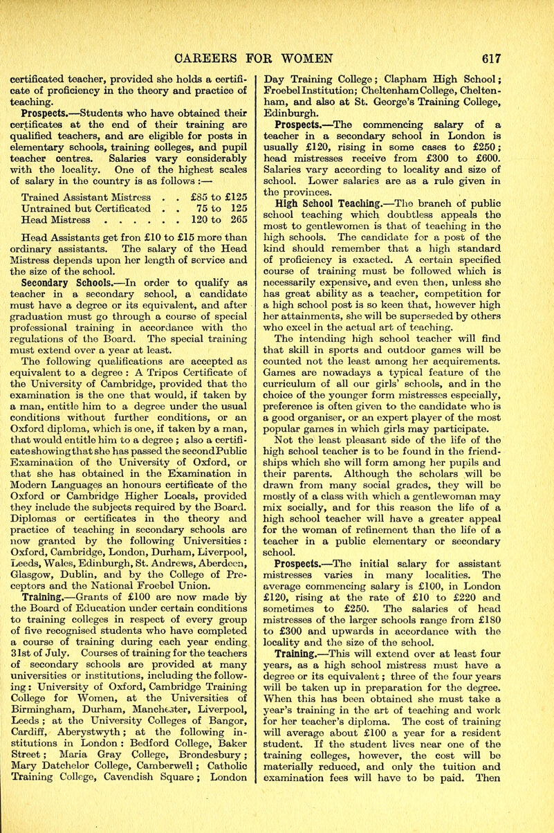 certificated teacher, provided she holds a certifi- cate of proficiency in the theory and practice of teaching. Prospects.—Students who have obtained their certificates at the end of their training are qualified teachers, and are eligible for posts in elementary schools, training colleges, and pupil teacher centres. Salaries vary considerably with the locality. One of the highest scales of salary in the country is as follows :— Trained Assistant Mistress . . £85 to £125 Untrained but Certificated . . 75 to 125 Head Mistress 120 to 265 Head Assistants get fron £10 to £15 more than ordinary assistants. The salary of the Head Mistress depends upon her length of service and the size of the school. Secondary Schools.—In order to qualify as teacher in a secondary school, a candidate must have a degree or its equivalent, and after graduation must go through a course of special professional training in accordance with tho regulations of the Board. The special training must extend over a year at least. The following qualifications are accepted as equivalent to a degree : A Tripos Certificate of the University of Cambridge, provided that tho examination is the one that would, if taken by a man, entitle him to a degree under the usual conditions without further conditions, or an Oxford diploma, which is one, if taken by a man, that would entitle him to a degree ; also a certifi- cate showing that she has passed the second Public Examination of the University of Oxford, or that she has obtained in the Examination in Modern Languages an honours certificate of the Oxford or Cambridge Higher Locals, provided they include the subjects required by the Board. Diplomas or certificates in the theory and practice of teaching in secondary schools are now granted by the following Universities: Oxford, Cambridge, London, Durham, Liverpool, Leeds, Wales, Edinburgh, St. Andrews, Aberdeen, Glasgow, Dublin, and by the College of Pre- ceptors and the National Froebol Union. Training.—Grants of £100 are now made by the Board of Education under certain conditions to training colleges in respect of every group of five recognised students who have completed a course of training during each year ending 31st of July. Courses of training for the teachers of secondary schools are provided at many universities or institutions, including the follow- ing : University of Oxford, Cambridge Training College for Women, at the Universities of Birmingham, Durham, Manchester, Liverpool, Leeds ; at the University Colleges of Bangor, Cardiff, Aberystwyth; at the following in- stitutions in London : Bedford College, Baker Street; Maria Gray College, Brondesbury ; Mary Datchelor College, Camberwell; Catholic Training College, Cavendish Square; London Day Training College; Clapham High School; Froebel Institution; Cheltenham College, Chelten- ham, and also at St. George’s Training College, Edinburgh. Prospects.—The commencing salary of a teacher in a secondary school in London is usually £120, rising in some cases to £250; head mistresses receive from £300 to £600. Salaries vary according to locality and size of school. Lower salaries are as a rule given in the provinces. High School Teaching.—The branch of public school teaching which doubtless appeals the most to gentlewomen is that of teaching in the high schools. The candidate for a post of the kind should remember that a high standard of proficiency is exacted. A certain specified course of training must be followed which is necessarily expensive, and even then, unless she has great ability as a teacher, competition for a high school post is so keen that, however high her attainments, she will be superseded by others who excel in the actual art of teaching. The intending high school teacher will find that skill in sports and outdoor games will be counted not the least among her acquirements. Games are nowadays a typical feature of the curriculum of all our girls’ schools, and in the choice of the younger form mistresses especially, preference is often given to the candidate who is a good organiser, or an expert player of the most popular games in which girls may participate. Not the least pleasant side of the life of the high school teacher is to be found in the friend- ships which she will form among her pupils and their parents. Although the scholars will be drawn from many social grades, they will be mostly of a class with which a gentlewoman may mix socially, and for this reason the life of a high school teacher will have a greater appeal for the woman of refinement than the life of a teacher in a public elementary or secondary school. Prospects.—The initial salary for assistant mistresses varies in many localities. The average commencing salary is £100, in London £120, rising at the rate of £10 to £220 and sometimes to £250. The salaries of head mistresses of the larger schools range from £180 to £300 and upwards in accordance with the locality and the size of the school. Training.—This will extend over at least four years, as a high school mistress must have a degree or its equivalent; three of the four years will be taken up in preparation for the degree. When this has been obtained she must take a year’s training in the art of teaching and work for her teacher’s diploma. The cost of training will average about £100 a year for a resident student. If the student lives near one of the training colleges, however, the cost will be materially reduced, and only the tuition and examination fees will have to be paid. Then