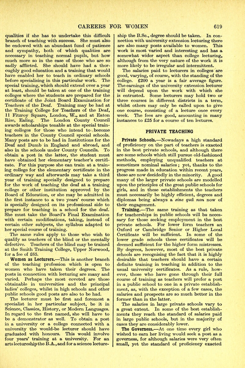 qualities if she has to undertake this difficult branch of teaching with success. She must also be endowed with an abundant fund of patience and sympathy, both of which qualities are necessary in teaching normal pupils, but how much more so in the case of those who are so sadly afflicted. She should have had a thor- oughly good education and a training that would have enabled her to teach in ordinary schools before specialising in this particular work. The special training, which should extend over a year at least, should be taken at one of the training colleges where the students are prepared for the certificate of the Joint Board Examination for Teachers of the Deaf. Training may be had at the Training College for Teachers of the Deaf, 11 Fitzroy Square, London, W., and at Eaton Rise, Ealing. The London County Council awards scholarships tenable at the special train- ing colleges for those who intend to become teachers in the County Council special schools. Many posts are to be had in Institutions for the Deaf and Dumb in England and abroad, and also in the schools under County Councils. To obtain a post in the latter, the student must have obtained her elementary teacher’s certifi- cate. For this purpose she can train at a train- ing college for the elementary certificate in the ordinary way and afterwards may take a third year of training specially designed to prepare for the work of teaching the deaf at a training college or other institution approved by the Board of Education, or she may be admitted in the first instance to a two years’ course which is specially designed on its professional side to prepare for teaching in a school for the deaf. She must take the Board’s Final Examination with certain modifications, taking, instead of certain other subjects, the syllabus adapted to her special course of training. The same rules apply to those who wish to qualify as teachers of the blind or the mentally defective. Teachers of the blind may be trained at the Smith Training College, Upper Norwood, for a fee of £65. Women as Lecturers.—This is another branch of the teaching profession which is open to women who have taken their degrees. The posts in connection with lecturing are many and varied. Perhaps the most coveted are those obtainable in universities and the principal ladies’ colleges, whilst in high schools and other public schools good posts are also to be had. The lecturer must be first and foremost a specialist in her particular subject, be it in Science, Classics, History, or Modem Languages. In regard to the first named, she will have to be a demonstrator as well. To obtain a post in a university or a college connected with a university the would-be lecturer should have graduated with honours. This would involve four years’ training at a university. For an arts lectureship the B.A.,and for a science lecture- ship the B.Sc., degree should be taken. In con- nection with university extension lecturing there are also many posts available to women. This work is most varied and interesting and has a somewhat wider aspect than college lecturing, although from the very nature of the work it is more likely to be irregular and intermittent. The salaries paid to lecturers in colleges are good, varying, of course, with the standing of the college. £200 a year is a fair average figure. The earnings of the university extension lecturer will depend upon the work with which she is entrusted. Some lecturers may hold two or three courses in different districts in a term, whilst others may only be called upon to give one course, consisting of a lecture once every week. The fees are good, amounting in many instances to £25 for a course of ten lectures. PRIVATE TEACHING Private Schools.—Nowadays a high standard of proficiency on the part of teachers is exacted in the best private schools, and although there are some schools which still pursue old-fashioned methods, employing unqualified teachers at sometimes nominal salaries ; yet, thanks to the progress made in education within recent years, these are now decidedly in the minority. A good many of the larger private schools are modelled upon the principles of the great public schools for girls, and in these establishments the teachers must necessarily be highly efficient, degrees and diplomas being always a sine qu& non now of their engagement. Training.—The same training as that taken for teacherships in public schools will be neces- sary for those seeking employment in the best private schools. For lower form teachers an Oxford or Cambridge Senior or Higher Local Certificate will be sufficient. In some of the lower grade schools these certificates will be deemed sufficient for the higher form mistresses. By degrees, however, most of the best private schools are recognising the fact that it is highly desirable that teachers should have a certain definite training in teaching in addition to the usual university certificates. As a rule, how- ever, those who have gone through their full course of training as teachers will prefer a post in a public school to one in a private establish- ment, as, with the exception of a few cases, the salaries and prospects are so much better in the former than in the latter. The salaries in large private schools vary to a great extent. In some of the best establish- ments they reach the standard of salaries paid in large public schools, but in the majority of cases they are considerably lower. The Governess.—At one time every girl who wished to earn her living would seek a post as a governess, for although salaries were very often small, yet the standard of proficiency exacted