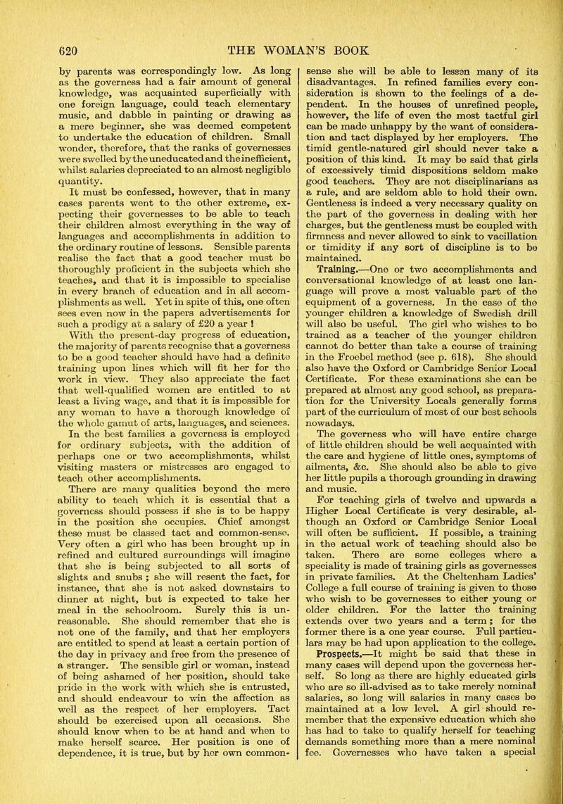 by parents was correspondingly low. As long as the governess had a fair amount of general knowledge, was acquainted superficially with one foreign language, could teach elementary music, and dabble in painting or drawing as a mere beginner, she was deemed competent to undertake the education of children. Small wonder, therefore, that the ranks of governesses were swelled by the uneducated and the inefficient, whilst salaries depreciated to an almost negligible quantity. It must be confessed, however, that in many cases parents went to the other extreme, ex- pecting their governesses to be able to teach their children almost everything in the way of languages and accomplishments in addition to the ordinary routine of lessons. Sensible parents realise the fact that a good teacher must be thoroughly proficient in the subjects which she teaches, and that it is impossible to specialise in every branch of education and in all accom- plishments as well. Yet in spite of this, one often sees even now in the papers advertisements for such a prodigy at a salary of £20 a year ! With the present-day progress of education, the majority of parents recognise that a governess to be a good teacher should have had a definite training upon lines which will fit her for the work in view. They also appreciate the fact that well-qualified women are entitled to at least a living wage, and that it is impossible for any woman to have a thorough knowledge of the whole gamut of arts, languages, and sciences. In the best families a governess is employed for ordinary subjects, with the addition of perhaps one or two accomplishments, whilst visiting masters or mistresses are engaged to teach other accomplishments. There are many qualities beyond the mere ability to teach which it is essential that a governess should possess if she is to be happy in the position she occupies. Chief amongst these must be classed tact and common-sense. Very often a girl who has been brought up in refined and cultured surroundings will imagine that she is being subjected to all sorts of slights and snubs ; she will resent the fact, for instance, that she is not asked downstairs to dinner at night, but is expected to take her meal in the schoolroom. Surely this is un- reasonable. She should remember that she is not one of the family, and that her employers are entitled to spend at least a certain portion of the day in privacy and free from the presence of a stranger. The sensible girl or woman, instead of being ashamed of her position, should take pride in the work with which she is entrusted, and should endeavour to win the affection as well as the respect of her employers. Tact should be exercised upon all occasions. She should know when to be at hand and when to make herself scarce. Her position is one of dependence, it is true, but by hor own common- sense she will be able to lessen many of its disadvantages. In refined families every con- sideration is shown to the feelings of a de- pendent. In the houses of unrefined people, however, the life of even the most tactful girl can be made unhappy by the want of considera- tion and tact displayed by her employers. The timid gentle-natured girl should never take a position of this kind. It may be said that girls of excessively timid dispositions seldom make good teachers. They are not disciplinarians as a rule, and are seldom able to hold their own. Gentleness is indeed a very necessary quality on the part of the governess in dealing with her charges, but the gentleness must be coupled with firmness and never allowed to sink to vacillation or timidity if any sort of discipline is to be maintained. Training.—One or two accomplishments and conversational knowledge of at least one lan- guage will prove a most valuable part of the equipment of a governess. In the case of the younger children a knowledge of Swedish drill will also be useful. The girl who wishes to bo trained a3 a teacher of the younger children cannot do better than take a course of training in the Froebel method (see p. 618). She should also have the Oxford or Cambridge Senior Local Certificate. For these examinations she can be prepared at almost any good school, as prepara- tion for the University Locals generally forms part of the curriculum of most of our best schools nowadays. The governess who will have entire charge of little children should be well acquainted with the care and hygiene of little ones, symptoms of ailments, &c. She should also be able to give her little pupils a thorough grounding in drawing and music. For teaching girls of twelve and upwards a Higher Local Certificate is very desirable, al- though an Oxford or Cambridge Senior Local will often be sufficient. If possible, a training in the actual work of teaching should also be taken. There are some colleges where a speciality is made of training girls as governesses in private families. At the Cheltenham Ladies’ College a full course of training is given to those who wish to be governesses to either young or older children. For the latter the training extends over two years and a term ; for the former there is a one year course. Full particu- lars may be had upon application to the college. Prospects.—It might be said that these in many cases will depend upon the governess her- self. So long as there are highly educated girls who are so ill-advised as to take merely nominal salaries, so long will salaries in many cases be maintained at a low level. A girl should re- member that the expensive education which she has had to take to qualify herself for teaching demands something more than a mere nominal fee. Governesses who have taken a special