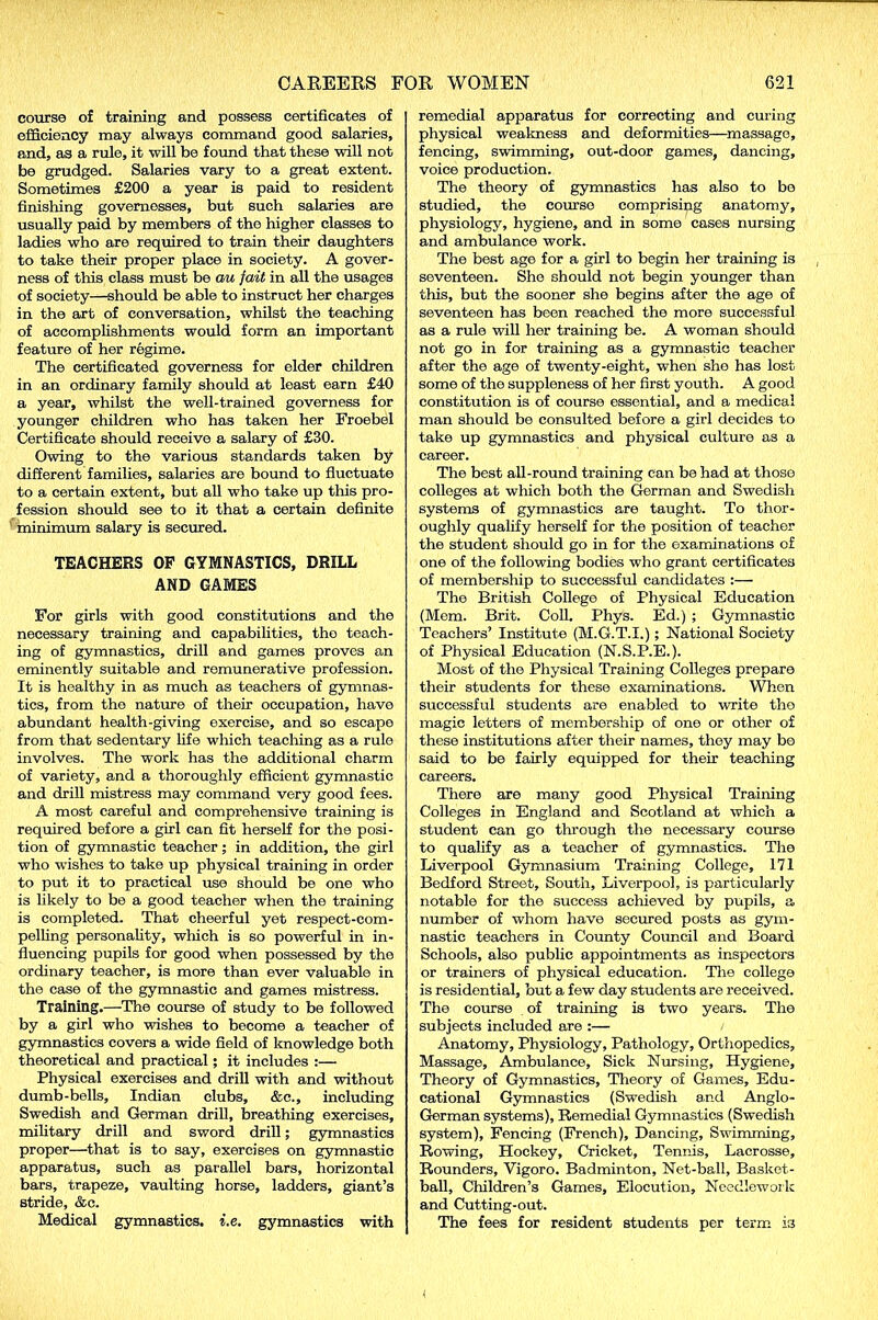 course of training and possess certificates of efficiency may always command good salaries, and, as a rule, it will be found that these will not be grudged. Salaries vary to a great extent. Sometimes £200 a year is paid to resident finishing governesses, but such salaries are usually paid by members of the higher classes to ladies who are required to train their daughters to take their proper place in society. A gover- ness of this class must be au fait in all the usages of society—should be able to instruct her charges in the art of conversation, whilst the teaching of accomplishments would form an important feature of her regime. The certificated governess for elder children in an ordinary family should at least earn £40 a year, whilst the well-trained governess for younger children who has taken her Froebel Certificate should receive a salary of £30. Owing to the various standards taken by different families, salaries are bound to fluctuate to a certain extent, but all who take up this pro- fession should see to it that a certain definite minimum salary is secured. TEACHERS OF GYMNASTICS, DRILL AND GAMES For girls with good constitutions and the necessary training and capabilities, the teach- ing of gymnastics, drill and games proves an eminently suitable and remunerative profession. It is healthy in as much as teachers of gymnas- tics, from the nature of their occupation, have abundant health-giving exercise, and so escape from that sedentary life which teaching as a rule involves. The work has the additional charm of variety, and a thoroughly efficient gymnastic and drill mistress may command very good fees. A most careful and comprehensive training is required before a girl can fit herself for the posi- tion of gymnastic teacher; in addition, the girl who wishes to take up physical training in order to put it to practical use should be one who is likely to be a good teacher when the training is completed. That cheerful yet respect-com- pelling personality, which is so powerful in in- fluencing pupils for good when possessed by the ordinary teacher, is more than ever valuable in the case of the gymnastic and games mistress. Training.—The course of study to be followed by a girl who wishes to become a teacher of gymnastics covers a wide field of knowledge both theoretical and practical; it includes :— Physical exercises and drill with and without dumb-bells, Indian clubs, &c., including Swedish and German drill, breathing exercises, military drill and sword drill; gymnastics proper—that is to say, exercises on gymnastic apparatus, such as parallel bars, horizontal bars, trapeze, vaulting horse, ladders, giant’s stride, &c. Medical gymnastics, i.e. gymnastics with remedial apparatus for correcting and curing physical weakness and deformities—massage, fencing, swimming, out-door games, dancing, voice production. The theory of gymnastics has also to be studied, the course comprising anatomy, physiology, hygiene, and in some cases nursing and ambulance work. The best age for a girl to begin her training is seventeen. She should not begin younger than this, but the sooner she begins after the age of seventeen has been reached the more successful as a rule will her training be. A woman should not go in for training as a gymnastic teacher after the age of twenty-eight, when she has lost some of the suppleness of her first youth. A good constitution is of course essential, and a medical man should be consulted before a girl decides to take up gymnastics and physical culture as a career. The best all-round training can be had at those colleges at which both the German and Swedish systems of gymnastics are taught. To thor- oughly qualify herself for the position of teacher the student should go in for the examinations of one of the following bodies who grant certificates of membership to successful candidates :— The British College of Physical Education (Mem. Brit. Coll. Phys. Ed.) ; Gymnastic Teachers’ Institute (M.G.T.I.); National Society of Physical Education (N.S.P.E.). Most of the Physical Training Colleges prepare their students for these examinations. When successful students are enabled to write the magic letters of membership of one or other of these institutions after their names, they may be said to be fairly equipped for their teaching careers. There are many good Physical Training Colleges in England and Scotland at which a student can go through the necessary course to qualify as a teacher of gymnastics. The Liverpool Gymnasium Training College, 171 Bedford Street, South, Liverpool, is particularly notable for the success achieved by pupils, a number of whom have secured posts as gym- nastic teachers in County Council and Board Schools, also public appointments as inspectors or trainers of physical education. The college is residential, but a few day students are received. The course of training is two years. The subjects included are :— / Anatomy, Physiology, Pathology, Orthopedics, Massage, Ambulance, Sick Nursing, Hygiene, Theory of Gymnastics, Theory of Games, Edu- cational Gymnastics (Swedish and Anglo- German systems), Remedial Gymnastics (Swedish system). Fencing (French), Dancing, Swimming, Rowing, Hockey, Cricket, Tennis, Lacrosse, Rounders, Vigoro. Badminton, Net-ball, Basket- ball, Children’s Games, Elocution, Needlework and Cutting-out. The fees for resident students per term is