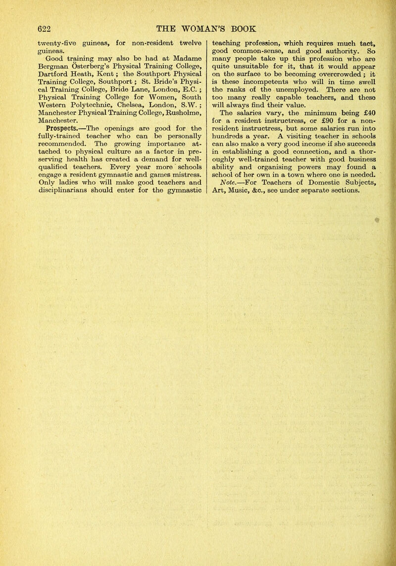 twenty-five guineas, for non-resident twelve guineas. Good training may also be had at Madame Bergman Osterberg’s Physical Training College, Dartford Heath, Kent; the Southport Physical Training College, Southport; St. Bride’s Physi- cal Training College, Bride Lane, London, E.C. ; Physical Training College for Women, South Western Polytechnic, Chelsea, London, S.W. ; Manchester Physical Training College, Rusholme, Manchester. Prospects.—The openings are good for the fully-trained teacher who can be personally recommended. The growing importance at- tached to physical culture as a factor in pre- serving health has created a demand for well- qualified teachers. Every year more schools engage a resident gymnastic and games mistress. Only ladies who will make good teachers and disciplinarians should enter for the gymnastic teaching profession, which requires much tact, good common-sense, and good authority. So many people take up this profession who are quite unsuitable for it, that it would appear on the surface to be becoming overcrowded ; it is these incompetents who will in time swell the ranks of the unemployed. There are not too many really capable teachers, and these will always find their value. The salaries vary, the minimum being £40 for a resident instructress, or £90 for a non- resident instructress, but some salaries run into hundreds a year. A visiting teacher in schools can also make a very good income if she succeeds in establishing a good connection, and a thor- oughly well-trained teacher with good business ability and organising powers may found a school of her own in a town where one is needed. Note.—For Teachers of Domestic Subjects, Art, Music, &c., see under separate sections.