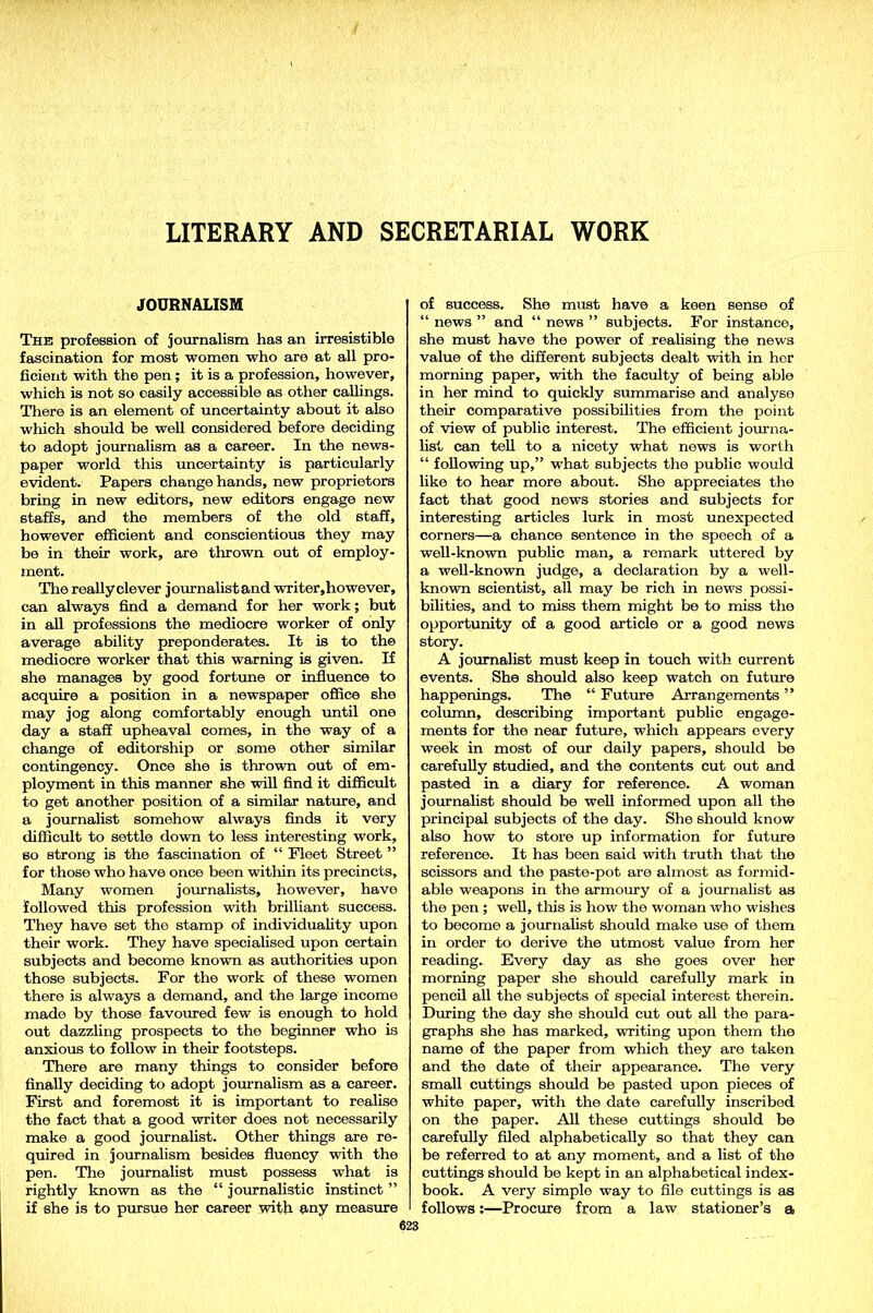 LITERARY AND SECRETARIAL WORK JOURNALISM The profession of journalism has an irresistible fascination for most women who are at all pro- ficient with the pen; it is a profession, however, which is not so easily accessible as other callings. There is an element of uncertainty about it also which should be well considered before deciding to adopt journalism as a career. In the news- paper world this uncertainty is particularly evident. Papers change hands, new proprietors bring in new editors, new editors engage new staffs, and the members of the old staff, however efficient and conscientious they may be in their work, are thrown out of employ- ment. Tire reallyclever journalistand writer,however, can always find a demand for her work; but in all professions the mediocre worker of only average ability preponderates. It is to the mediocre worker that this warning is given. If she manages by good fortune or influence to acquire a position in a newspaper office she may jog along comfortably enough until one day a staff upheaval comes, in the way of a change of editorship or some other similar contingency. Once she is thrown out of em- ployment in this manner she will find it difficult to get another position of a similar nature, and a journalist somehow always finds it very difficult to settle down to less interesting work, so strong is the fascination of “ Fleet Street ” for those who have once been witliin its precincts. Many women journalists, however, have followed this profession with brilliant success. They have set tho stamp of individuality upon their work. They have specialised upon certain subjects and become known as authorities upon those subjects. For the work of these women there is always a demand, and the large income made by those favoured few is enough to hold out dazzling prospects to the beginner who is anxious to follow in their footsteps. There are many things to consider before finally deciding to adopt journalism as a career. First and foremost it is important to realise the fact that a good writer does not necessarily make a good journalist. Other things are re- quired in journalism besides fluency with the pen. The journalist must possess what is rightly known as the “ journalistic instinct ” if she is to pursue her career with any measure of success. She must have a keen sense of “ news ” and “ news ” subjects. For instance, she must have the power of realising the news value of the different subjects dealt with in her morning paper, -with the faculty of being able in her mind to quickly summarise and analyse their comparative possibilities from the point of view of public interest. The efficient journa- list can tell to a nicety what news is worth “ following up,” what subjects the public would like to hear more about. She appreciates the fact that good news stories and subjects for interesting articles lurk in most unexpected corners—a chance sentence in the speech of a well-known public man, a remark uttered by a well-known judge, a declaration by a well- known scientist, all may be rich in news possi- bilities, and to miss them might be to miss the opportunity of a good article or a good news story. A journalist must keep in touch with current events. She should also keep watch on future happenings. The “ Future Arrangements ” column, describing important public engage- ments for the near future, which appears every week in most of our daily papers, should be carefully studied, and the contents cut out and pasted in a diary for reference. A woman journalist should be well informed upon all the principal subjects of the day. She should know also how to store up information for future reference. It has been said with truth that the scissors and the paste-pot are almost as formid- able weapons in the armoury of a journalist as the pen ; well, this is how the woman who wishes to become a journalist should make use of them in order to derive the utmost value from her reading. Every day as she goes over her morning paper she should carefully mark in pencil all the subjects of special interest therein. During the day she should cut out all the para- graphs she has marked, writing upon them the name of the paper from which they are taken and the date of their appearance. The very small cuttings should be pasted upon pieces of white paper, with the date carefully inscribed on the paper. All these cuttings should be carefully filed alphabetically so that they can be referred to at any moment, and a list of the cuttings should be kept in an alphabetical index- book. A very simple way to file cuttings is as follows:—Procure from a law stationer’s a