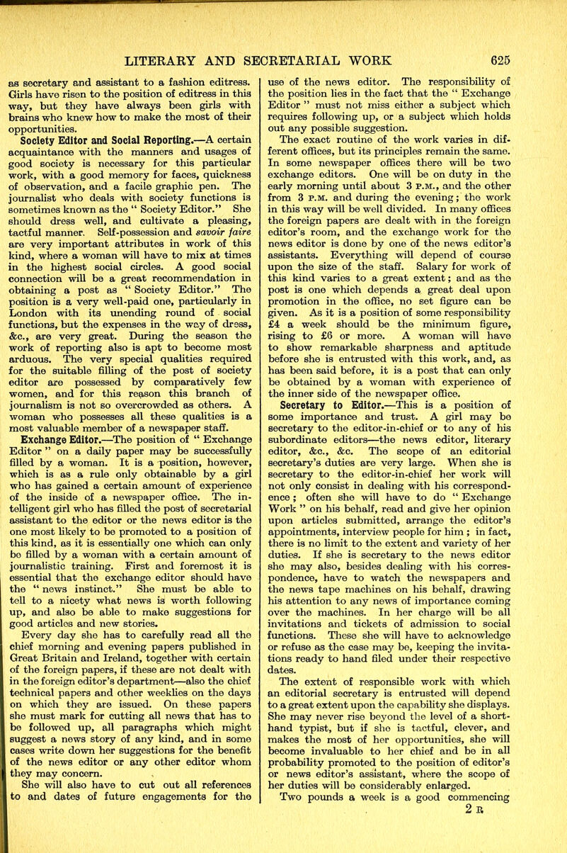 as secretary and assistant to a fashion editress. Girls have risen to the position of editress in this way, but they have always been girls with brains who knew how to make the most of their opportunities. Society Editor and Social Reporting.—A certain acquaintance with the manners and usages of good society is necessary for this particular work, with a good memory for faces, quickness of observation, and a facile graphic pen. The journalist who deals with society functions is sometimes known as the “ Society Editor.” She should dress well, and cultivate a pleasing, tactful manner. Self-possession and savoir faire are very important attributes in work of this kind, where a woman will have to mix at times in the highest social circles. A good social connection will be a great recommendation in obtaining a post as “ Society Editor.” The position is a very well-paid one, particularly in London with its unending round of social functions, but the expenses in the way of dress, &c., are very great. During the season the work of reporting also is apt to become most arduous. The very special qualities required for the suitable filling of the post of society editor are possessed by comparatively few women, and for this reason this branch of journalism is not so overcrowded as others. A woman who possesses all these qualities is a most valuable member of a newspaper staff. Exchange Editor.—The position of “ Exchange Editor ” on a daily paper may be successfully filled by a woman. It is a position, however, which is as a rule only obtainable by a girl who has gained a certain amount of experience of the inside of a newspaper office. The in- telligent girl who has filled the post of secretarial assistant to the editor or the news editor is the one most likely to be promoted to a position of this kind, as it is essentially one which can only bo filled by a woman with a certain amount of journalistic training. First and foremost it is essential that the exchange editor should have the “ news instinct.” She must be able to tell to a nicety what news is worth following up, and also be able to make suggestions for good articles and new stories. Every day she has to carefully read all the chief morning and evening papers published in Great Britain and Ireland, together with certain of the foreign papers, if these are not dealt with in the foreign editor’s department—also the chief technical papers and other weeklies on the days on which they are issued. On these papers she must mark for cutting all news that has to be followed up, all paragraphs which might suggest a news story of any kind, and in some cases write down her suggestions for the benefit of the news editor or any other editor whom they may concern. She will also have to cut out all references to and dates of future engagements for the use of the news editor. The responsibility of the position lies in the fact that the “ Exchange Editor ” must not miss either a subject which requires following up, or a subject winch holds out any possible suggestion. The exact routine of the work varies in dif- ferent offices, but its principles remain the same. In some newspaper offices there will be two exchange editors. One will be on duty in the early morning until about 3 P.M., and the other from 3 p.m. and during the evening; the work in this way will be well divided. In many offices the foreign papers are dealt with in the foreign editor’s room, and the exchange work for the news editor is done by one of the news editor’s assistants. Everything will depend of course upon the size of the staff. Salary for work of this kind varies to a great extent; and as the post is one which depends a great deal upon promotion in the office, no set figure can be given. As it is a position of some responsibility £4 a week should be the minimum figure, rising to £6 or more. A woman will have to show remarkable sharpness and aptitude before she is entrusted with this work, and, as has been said before, it is a post that can only be obtained by a woman with experience of the inner side of the newspaper office. Secretary to Editor.—This is a position of some importance and trust. A girl may be secretary to the editor-in-chief or to any of his subordinate editors—the news editor, literary editor, &c., &c. The scope of an editorial secretary’s duties are very large. When she is secretary to the editor-in-chief her work will not only consist in dealing with his correspond- ence ; often she will have to do “ Exchange Work ” on his behalf, read and give her opinion upon articles submitted, arrange the editor’s appointments, interview people for him ; in fact, there is no limit to the extent and variety of her duties. If she is secretary to the news editor she may also, besides dealing with his corres- pondence, have to watch the newspapers and the news tape machines on his behalf, drawing his attention to any news of importance coming over the machines. In her charge will be all invitations and tickets of admission to social functions. These she will have to acknowledge or refuse as the case may be, keeping the invita- tions ready to hand filed under their respective dates. The extent of responsible work with which an editorial secretary is entrusted will depend to a great extent upon the capability she displays. She may never rise beyond the level of a short- hand typist, but if she is tactful, clever, and makes the most of her opportunities, she will become invaluable to her chief and be in all probability promoted to the position of editor’s or news editor’s assistant, where the scope of her duties will be considerably enlarged. Two pounds a week is a good commencing 2 R