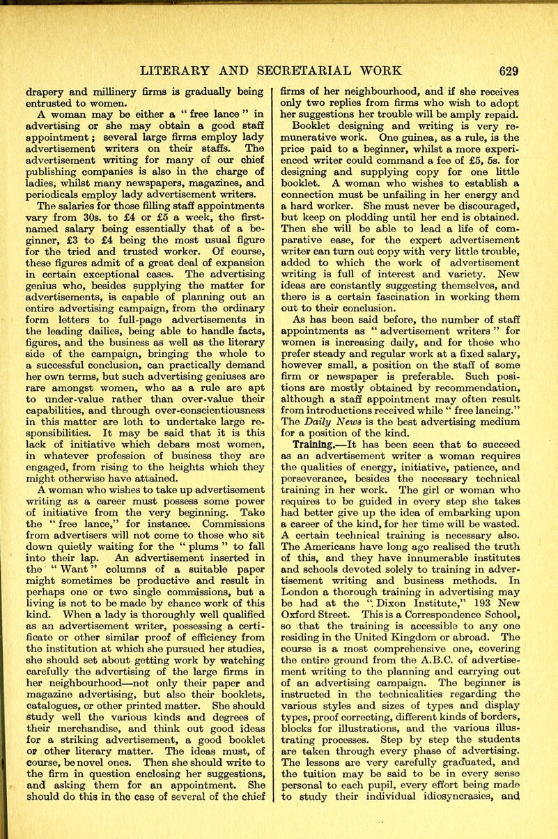 drapery and millinery firms is gradually being entrusted to women. A woman may be either a “ free lance ” in advertising or she may obtain a good staff appointment; several large firms employ lady advertisement writers on their staffs. The advertisement writing for many of our chief publishing companies is also in the charge of ladies, whilst many newspapers, magazines, and periodicals employ lady advertisement writers. The salaries for those filling staff appointments vary from 30s. to £4 or £5 a week, the first- named salary being essentially that of a be- ginner, £3 to £4 being the most usual figure for the tried and trusted worker. Of course, these figures admit of a great deal of expansion in certain exceptional cases. The advertising genius who, besides supplying the matter for advertisements, is capable of planning out an entire advertising campaign, from the ordinary form letters to full-page advertisements in the leading dailies, being able to handle facts, figures, and the business as well as the literary side of the campaign, bringing the whole to a successful conclusion, can practically demand her own terms, but such advertising geniuses are rare amongst women, who as a rule are apt to under-value rather than over-value their capabilities, and through over-conscientiousness in this matter are loth to undertake large re- sponsibilities. It may be said that it is this lack of initiative which debars most women, in whatever profession of business they are engaged, from rising to the heights whioh they might otherwise have attained. A woman who wishes to take up advertisement writing as a career must possess some power of initiative from the very beginning. Take the “ free lance,” for instance. Commissions from advertisers will not come to those who sit down quietly waiting for the “ plums ” to fall into their lap. An advertisement inserted in the “ Want ” columns of a suitable paper might sometimes be productive and result in perhaps one or two single commissions, but a living is not to be made by chance work of this kind. When a lady is thoroughly well qualified as an advertisement writer, possessing a certi- ficate or other similar proof of efficiency from the institution at which she pursued her studies, she should set about getting work by watching carefully the advertising of the large firms in her neighbourhood—not only their paper and magazine advertising, but also their booklets, catalogues, or other printed matter. She should study well the various kinds and degrees of their merchandise, and think out good ideas for a striking advertisement, a good booklet or other literary matter. The ideas must, of course, be novel ones. Then she should write to the firm in question enclosing her suggestions, and asking them for an appointment. She should do this in the case of several of the chief firms of her neighbourhood, and if she receives only two replies from firms who wish to adopt her suggestions her trouble will be amply repaid. Booklet designing and writing is very re- munerative work. One guinea, as a rule, is the price paid to a beginner, whilst a more experi- enced writer could command a fee of £5, 5s. for designing and supplying copy for one little booklet. A woman who wishes to establish a connection must be unfailing in her energy and a hard worker. She must never be discouraged, but keep on plodding until her end is obtained. Then she will be able to lead a life of com- parative ease, for the expert advertisement writer Can turn out copy with very little trouble, added to which the work of advertisement writing is full of interest and variety. New ideas are constantly suggesting themselves, and there is a certain fascination in working them out to their conclusion. As has been said before, the number of staff appointments as “ advertisement writers ” for women is increasing daily, and for those who prefer steady and regular work at a fixed salary, however small, a position on the staff of some firm or newspaper is preferable. Such posi- tions are mostly obtained by recommendation, although a staff appointment may often result from introductions received while “ free lancing.” The Daily News is the best advertising medium for a position of the kind. Training.—It has been seen that to succeed as an advertisement writer a woman requires the qualities of energy, initiative, patience, and perseverance, besides the necessary technical training in her work. The girl or woman who requires to be guided in every step she takes had better give up the idea of embarking upon a career of the kind, for her time will be wasted. A certain technical training is necessary also. The Americans have long ago realised the truth of this, and they have innumerable institutes and schools devoted solely to training in adver- tisement writing and business methods. In London a thorough training in advertising may be had at the Dixon Institute,” 193 New Oxford Street. This is a Correspondence School, so that the training is accessible to any one residing in the United Kingdom or abroad. The course is a most comprehensive one, covering the entire ground from the A.B.C. of advertise- ment writing to the planning and carrying out of an advertising campaign. The beginner is instructed in the technicalities regarding the various styles and sizes of types and display types, proof correcting, different kinds of borders, blocks for illustrations, and the various illus- trating processes. Step by step the students are taken through every phase of advertising. The lessons are very carefully graduated, and the tuition may be said to be in every sense personal to each pupil, every effort being made to study their individual idiosyncrasies, and