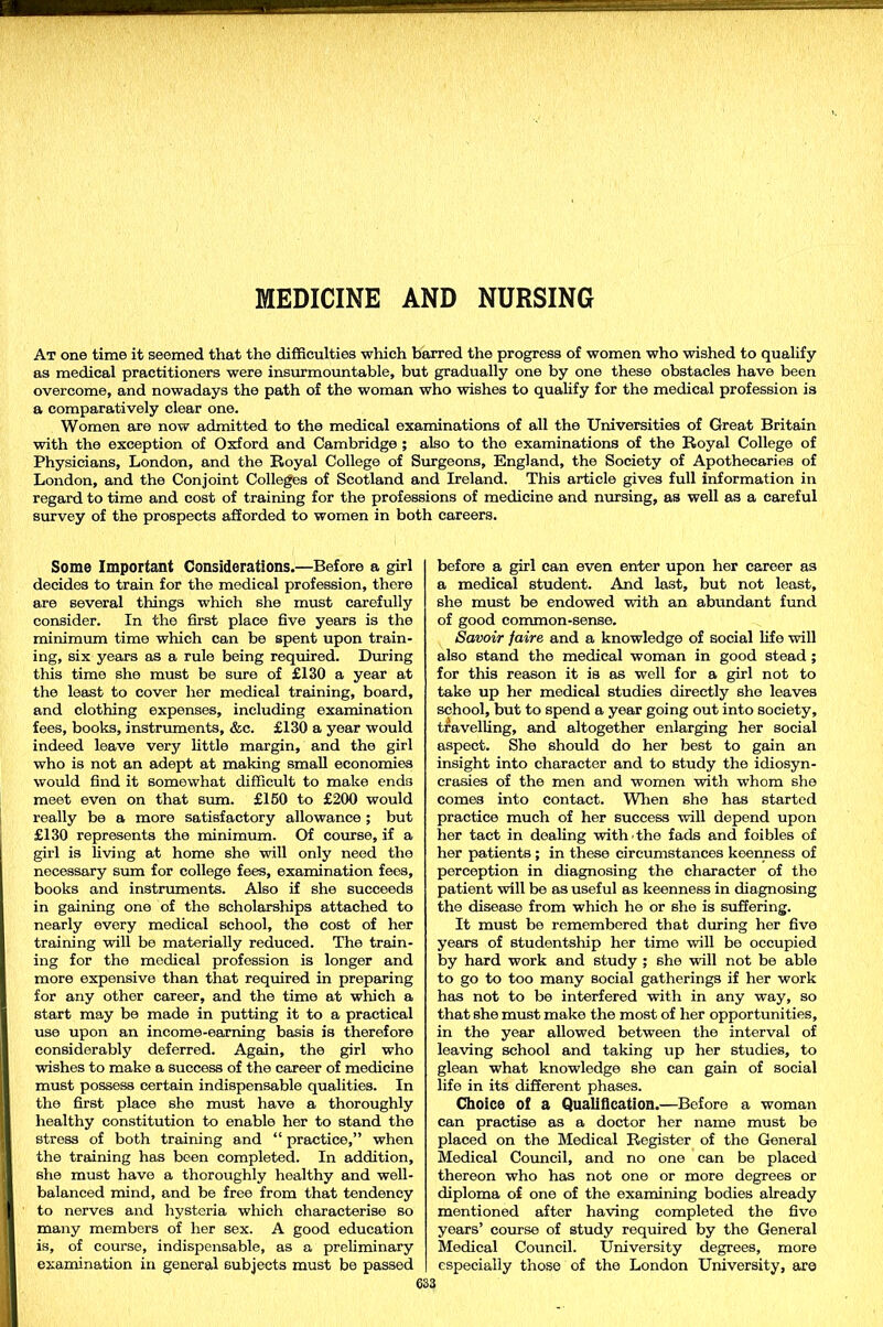 MEDICINE AND NURSING At one time it seemed that the difficulties which barred the progress of women who wished to qualify as medical practitioners were insurmountable, but gradually one by one these obstacles have been overcome, and nowadays the path of the woman who wishes to qualify for the medical profession is a comparatively clear one. Women are now admitted to the medical examinations of all the Universities of Great Britain with the exception of Oxford and Cambridge ; also to the examinations of the Royal College of Physicians, London, and the Royal College of Surgeons, England, the Society of Apothecaries of London, and the Conjoint Colleges of Scotland and Ireland. This article gives full information in regard to time and cost of training for the professions of medicine and nursing, as well as a careful survey of the prospects afforded to women in both careers. Some Important Considerations.—Before a girl decides to train for the medical profession, there are several things which she must carefully consider. In the first place five years is the minimum time which can be spent upon train- ing, six years as a rule being required. During this time she must be sure of £130 a year at the least to cover her medical training, board, and clothing expenses, including examination fees, books, instruments, &c. £130 a year would indeed leave very little margin, and the girl who is not an adept at making small economies would find it somewhat difficult to make ends meet even on that sum. £150 to £200 would really be a more satisfactory allowance ; but £130 represents the minimum. Of course, if a girl is living at home she will only need the necessary sum for college fees, examination fees, books and instruments. Also if she succeeds in gaining one of the scholarships attached to nearly every medical school, the cost of her training will be materially reduced. The train- ing for the medical profession is longer and more expensive than that required in preparing for any other career, and the time at which a start may be made in putting it to a practical use upon an income-earning basis is therefore considerably deferred. Again, the girl who washes to make a success of the career of medicine must possess certain indispensable qualities. In the first place she must have a thoroughly healthy constitution to enable her to stand the stress of both training and “ practice,” when the training has been completed. In addition, she must have a thoroughly healthy and well- balanced mind, and be free from that tendency to nerves and hysteria which characterise so many members of her sex. A good education is, of course, indispensable, as a preliminary examination in general subjects must be passed before a girl can even enter upon her career as a medical student. And last, but not least, she must be endowed with an abundant fund of good common-sense. Savoir faire and a knowledge of social life will also stand the medical woman in good stead ; for this reason it is as well for a girl not to take up her medical studies directly she leaves school, but to spend a year going out into society, travelling, and altogether enlarging her social aspect. She should do her best to gain an insight into character and to study the idiosyn- crasies of the men and women with whom she comes into contact. When she has started practice much of her success will depend upon her tact in dealing with the fads and foibles of her patients ; in these circumstances keenness of perception in diagnosing the character of the patient will be as useful as keenness in diagnosing the disease from which he or she is suffering. It must be remembered that during her five years of studentship her time will be occupied by hard work and study ; she will not be able to go to too many social gatherings if her work has not to be interfered with in any way, so that she must make the most of her opportunities, in the year allowed between the interval of leaving school and taking up her studies, to glean what knowledge she can gain of social life in its different phases. Choice of a Qualification.—Before a woman can practise as a doctor her name must be placed on the Medical Register of the General Medical Council, and no one can be placed thereon who has not one or more degrees or diploma of one of the examining bodies already mentioned after having completed the five years’ course of study required by the General Medical Council. University degrees, more especially those of the London University, are