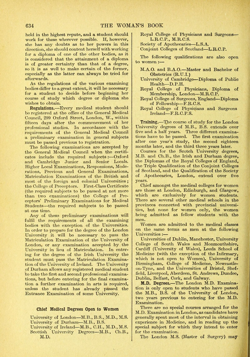 held in the highest repute, and a student should work for these wherever possible. If, however, she has any doubts as to her powers in this direction, she should content herself with working for a diploma of one of the other bodies, as it is considered that the attainment of a diploma is of greater certainty than that of a degree, so it is as well to make certain of the former, especially as the latter can always be tried for afterwards. As the regulations of the various examining bodies differ to a great extent, it will be necessary for a student to decide before beginning her course of study which degree or diploma she wishes to obtain. Regulations.—Every medical student should be registered at the office of the General Medical Council, 299 Oxford Street, London, W., within fifteen days after the commencement of her professional studies. In accordance with the requirements of the General Medical Council a preliminary examination in general subjects must be passed previous to registration. The following examinations are accepted by the General Medical Council when the certifi- cates include the required subjects :—Oxford and Cambridge Junior and Senior Locals. Higher Local Examinations, Responsions, Mode- rations, Previous and General Examinations, Matriculation Examinations of the British and most of the foreign and colonial Universities ; the College of Preceptors. First-Class Certificate (the required subjects to be passed at not more than two examinations) the College of Pre- ceptors’ Preliminary Examinations for Medical Students—the required subjects to be passed at one time. Any of these preliminary examinations will fulfil the requirements of all the examining bodies with the exception of the Universities. In order to prepare for the degree of the London University it will be necessary to pass the Matriculation Examination of the University of London, or any examination accepted by the University in lieu of Matriculation. In enter- ing for the degree of the Irish University the student must pass the Matriculation Examina- tion of the University of Ireland. The University of Durham allows any registered medical student to take the first and second professional examina- tions, but before entering for the final examina- tion a further examination in arts is required, unless the student has already passed the Entrance Examination of some University. Chief Medical Degrees Open to Women University of London—M.B.,B.S., M.D.,M.S. University of Durham—M.B., B.S. University of Ireland—M.B., C.H., M.D.,M.S. Scottish University Degrees—M.B., Ch.B., M.D. Royal College of Physicians and Surgeons— L.R.C.P., M.R.C.S. Society of Apothecaries—L.S.A. Conjoint Colleges of Scotland—L.R.C.P. The following qualifications are also open to women :— M.A.O. and B.A.O.—Master and Bachelor of Obstetrics (R.U.I.) University of Cambridge—Diploma of Public Health—D.P.H. Royal College of Physicians, Diploma of Membership, London—M.R.C.P. Royal College of Surgeons, England—Diploma of Fellowship—F.R.C.S. Royal College of Physicians and Surgeons Ireland—F.R.C.P.S. Training.—The course of study for the London University degrees of M.B., B.S. extends over five and a half years. Three different examina- tions have to bo passed. The first examination after one year’s study, the second eighteen months later, and the third three years later. Courses for the Scotch University degrees, M.B. and Ch.B., the Irish and Durham degree, the Diplomas of the Royal Colleges of England, the Triple Qualification of the Conjoint Colleges of Scotland, and the Qualification of the Society of Apothecaries, London, extend over five years. Chief amongst the medical colleges for women are those at London, Edinburgh, and Glasgow, which are exclusively for women students. There are several other medical schools in the provinces connected with provincial universi- ties, but none for women only, the women being admitted as fellow students with the men. Women are admitted to the medical classes on the same terms as men at the following Universities :— Universities of Dublin, Manchester, University College of South Wales and Monmouthshire, Cardiff (University of Wales), Leeds School of Medicine (with the exception of the Infirmary, which is not open to Women), University of Birmingham, College of Medicine, Newcastle- on-Tyne, and the Universities of Bristol, Shef- field, Liverpool, Aberdeen, St. Andrews, Dundee, Dublin, Belfast, Cork, and Galway. M.D. Degrees.—The London M.D. Examina- tion is only open to students who have passed the M.B., B.S. of the University of London, two years previous to entering for the M.D. Examination. There are no special courses arranged for the M.D. Examination in London, as candidates have generally spent most of the interval in obtaining experience in Medicine, and in reading up the special subject for which they intend to enter for the examination. The London M.S. (Master of Surgery) may