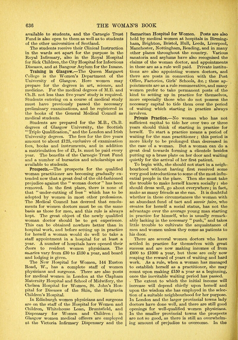 available to students, and the Carnegie Trust Fund is also open to them as well as to students of the other universities of Scotland. The students receive their Clinical Instruction in the wards set apart for the purpose in the Royal Infirmary, also in the Royal Hospital for Sick Children, the City Hospital for Infectious Diseases, and at Bangour Asylum for the Insane. Training in Glasgow.—The Queen Margaret College is the Women’s Department of the University of Glasgow. Here women may prepare for the degrees in art, science, and medicine. For the medical degrees of M.B. and Ch.B. not less than five years’ study is required. Students entering on a course of medical study must have previously passed the necessary preliminary examinations, and bo registered in the books of the General Medical Council as medical students. Students are prepared for the M.B., Ch.B. degrees of Glasgow University, the Scottish “ Triple Qualification,” and the London and Irish University degrees. The fees for the five years amount to about £125, exclusive of examination fees, books and instruments, and in addition a matriculation fee of £1, Is. must be paid every year. The benefits of the Carnegie Trust Fund and a number of bursaries and scholarships are available to students. Prospects.—The prospects for the qualified woman practitioner are becoming gradually ex- tended now that a great deal of the old-fashioned prejudice against the “ woman doctor ” has been removed. In the first place, there is none of that “ under-cutting of fees ” which has to be adopted by women in most other professions. The Medical Council has decreed that emolu- ments for women doctors must be on the same basis as those for men, and this rule is always kept. The great object of the newly qualified woman doctor should be to get experience. This can be obtained nowhere better than in hospital work, and before setting up in practice for herself a woman would do well to take a staff appointment in a hospital for at least a year. A number of hospitals have opened their doors to resident women physicians. The salaries vary from £30 to £150 a year, and board and lodging is given. The New Hospital for Women, 144 Euston Road, W., has a complete staff of women physicians and surgeons. There are also posts for medical women in London at the Clapham Maternity Hospital and School of Midwifery, the Chelsea Hospital for Women, St. John’s Hos- pital for Diseases of the Skin, the Belgravia Children’s Hospital. In Edinburgh women physicians and surgeons are on the staff of the Hospital for Women and Children, Whitehouse Loan, Bruntsfield, and Dispensary for Women and Children; in Glasgow women medical officers are employed at the Victoria Infirmary Dispensary and the Samaritan Hospital for Women. Posts are also held by medical women at hospitals in Birming- ham, Brighton, Bristol, Hull, Leeds, Liverpool, Manchester, Nottingham, Reading, and in many other places throughout the country. Various sanatoria and asylums have also recognised the claims of the woman doctor, and appointments in these are as a rule well paid. Private institu- tions are also appointing women doctors, and there are posts in connection with the Post Office, Factories, Girls’ Schools, &c. ; these ap- pointments are as a rule remunerative, and many women prefer to take permanent posts of the kind to setting up in practice for themselves, more especially those who do not possess the necessary capital to tide them over the period of waiting which starting in practice always involves. Private Practice.—No woman who has not sufficient capital to tide her over two or three years should think of starting in practice for herself. To start a practice means a period of waiting for the man practitioner ; this period is more likely to be prolonged than decreased in the case of a woman. But a woman can do a great deal towards forming a clientele besides putting up a brass plate on her door and waiting quietly for the arrival of her first patient. To begin with, she should not start in a neigh- bourhood without having first received some very good introductions to some of the most influ- ential people in the place. Then she must take the trouble to make herself known socially : she should dress well, go about everywhere; in fact, make as many friends as she can. It is doubtful whether in these circumstances the woman with an abundant fund of tact and savoir faire, who creates for herself a social status, has not the advantage over the average young man starting in practice for himself, who is usually remark- ably lacking in the necessary “ push,” and takes little trouble to cultivate the acquaintance of men and women unless they come as patients to his door. There are several women doctors who have settled in practice for themselves with great success and are now making incomes of from £800 to £1000 a year, but these are only now reaping the reward of years of waiting and hard work. As a rule, when a woman has managed to establish herself as a practitioner, she may count upon making £150 a year as a beginning, once the inevitable waiting period has passed. . The extent to which the initial income will increase will depend chiefly upon herself and upon the wisdom she has employed in the selec- tion of a suitable neighbourhood for her purpose. In London and the larger provincial towns lady doctors have done well, and there are still good openings for well-qualified women physicians. In the smaller provincial towns the prospects are not so good, as there is still an overwhelm- ing amount of prejudice to overcome. In the