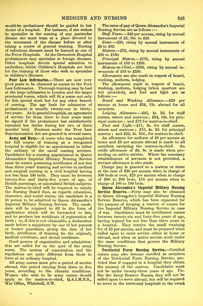 would-be probationer should be guided in her choice of a hospital. For instance, if she wishes to specialise in the nursing of any particular disease she must train at a place devoted to the treatment of the disease before or after taking a course of general training. Nursing of infectious diseases must be learned at one of the Fever Hospitals. At the Greenwich Hospital probationers may specialise in foreign diseases. Other hospitals devote special attention to midwifery, whilst Children’s Hospitals are best for the training of those who wish to specialise in children’s illnesses. Poor Law Infirmaries.—There are now very good posts to be obtained as nurses in the Poor Law Infirmaries. Thorough training may be had at the large infirmaries in London and the larger provincial towns, which will fit a nurse not only for this special work but for any other branch of nursing. The age limit for admission of probationers is usually twenty-one to thirty- two years. As in general hospitals, an agreement of service for from three to four years must be signed if the probationer has satisfactorily executed her duties during her two or three months’ trial. Pensions under the Poor Law Superannuation Act are granted in several cases. Army and Navy.—A nurse who has completed her full course of training at a recognised hospital is eligible for an appointment in either the military or the naval nursing services. Candidates for a nursing appointment in Queen Alexandra’s Imperial Military Nursing Service must be nurses possessing certificates of not less than three years’ training and service in medical and surgical nursing in a civil hospital having not less than 100 beds. They must be between twenty-five and thirty-five years of age, of British parentage, or naturalised British subjects. The matron-in-chief will be required to satisfy the Nursing Board that, as regards education, character, and social status, the candidate is a fit person to be admitted to Queen Alexandra’s Imperial Military Nursing Service. The candi- date will be required to fill in the form of application which will be forwarded to her, and to produce her certificate of registration of birth ; or, if this is not obtainable, a declaration made before a magistrate by one of her parents or former guardians, giving the date of her birth, certificates of training (in the original), medical certificate, and dental certificate. Good powers of organisation and administra- tion are called for on the part of the army nurse. The system of organisation and the regulations are quite different from those in force at an ordinary hospital. All army nurses must give a period of service abroad, this period varying from three to five years, according to the climatic conditions. Women who wish to be army nurses should apply to the matron-in-chief, Q.A.I.M.N.S., War Office, Whitehall, S.W. The rates of pay of Queen Alexandra’s Imperial Nursing Service are as follows :— Staff Nurse.—£40 per annum, rising by annual increments of £2, 10s. to £45. Sister.—£50, rising by annual increments of £5 to £65. Matron.—£75, rising by annual increments of £10 to £150. Principal Matron.—£175, rising by annual increments of £10 to £205. Matron-in-Chief.—£305, rising by annual in- crements of £15 to £350. Allowances are also made in respect of board, washing, uniform, lodging. The allowances made in respect of board, washing, uniform, lodging (when quarters are not provided), and fuel and light are as follows :— Board and Washing Allowance.—£39 per annum at home and £54, 12s. abroad for all members. Lodging Allowance.—£41, Is. 3d. for staff nurses, sisters and matrons ; £54, 15s. for prin- cipal matrons ; and £73 for matron-in-chief. Fuel and Light.—£11, 3s. for staff nurses, sisters and matrons ; £16, 4s. 3d. for principal matron ; and £22, 5s. 10d., for matron-in-chief. An allowance for uniform of £8 per annum at home and £9 per annum abroad is made to all members excepting the matron-in-chief. An outfit allowance of £8, 8s. is made when pro- ceeding on active service. Where the necessary- establishment of servants is not provided, a servant allowance is also made. Charge pay is granted to a matron or sister at the rate of £30 per annum when in charge of 300 beds or over, £25 per annum when in charge of 200 to 299 beds, £15 per annum when in charge of 100 to 199 beds. Queen Alexandra’s Imperial Military Nursing Service Reserve.—Posts may also be obtained in Queen Alexandra’s Imperial Military Nursing Service Reserve, which has been organised for the purpose of keeping a reserve of nurses for the Imperial Military Nursing Service in case of war. Candidates must be certificated nurses between twenty-six and forty-five years of age, having trained for not less than three years in a hospital. They receive the small retaining fee of £2 per annum, and must be prepared when called upon to enter service either at home or abroad, and when on active service work under the same conditions that govern the Military Nursing Service. Territorial Force Nursing Service.—Certified nurses may also become enrolled as members of the Territorial Force Nursing Service, pro- vided that if engaged in a hospital they obtain the consent of the matron. Candidates must not be under twenty-three years of age. Un- like the Army Reserve Nurses, they will not be called upon to serve abroad, but will be required to serve in the territorial hospitals in the event