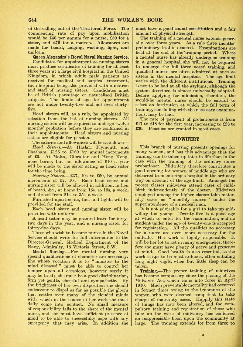 of the calling out of the Territorial Force. The commencing rate of pay upon mobilisation would be £40 per annum for a nurse, £50 for a sister, and £75 for a matron. Allowances are made for board, lodging, washing, light, and uniform. Queen Alexandra’s Royal Naval Nursing Service. —Candidates for appointment as nursing sisters must produce certificates of training for at least three years at a large civil hospital in the United Kingdom, in which adult male patients aro received for medical and surgical treatment, such hospital being also provided with a matron and staff of nursing sisters. Candidates must be of British parentage or naturalised British subjects. The limits of age for appointment are not under twenty-five and not over thirty- five. Head sisters will, as a rule, be appointed by selection from the list of nursing sisters. All nursing sisters will bo required to undergo twelve months’ probation before they are confirmed in their appointments. Head sisters and nursing sisters are eligible for pension. The salaries and allowances will be as follows:— Head Sisters.—At Haslar, Plymouth and Chatham, £125 to £160 by annual increments of £5. At Malta, Gibraltar and Hong Kong, none borne, but an allowance of £10 a year will be made to the sister acting as head sister for the time being. Nursing Sisters.—£37, 10s to £50, by annual increments of £2, 10s. Each head sister and nursing sister will be allowed in addition, in lieu of board, &c., at home from 15s. to 19s. a week, and abroad from 21s. to 35s. a week. Furnished apartments, fuel and lights will bo provided for the staff. Each head sister and nursing sister will be provided with uniform. A head sister may bo granted leave for forty- two days in the year, and a nursing sister for thirty-five days. Those who wish to become nurses in the Naval Service should write for full information to the Director-General, Medical Department of the Navy, Admiralty, 18 Victoria Street, S.W. Mental Nursing.—For mental musing very special qualifications of character are necessary. She whose vocation it is to “ minister to the mind diseased ” must be able to control her temper upon all occasions, however sorely it may be tried ; she must be a good disciplinarian, firm yet gentle, cheerful and sympathetic. By the brightness of her own disposition she should endeavour to dispel as far as possible the gloom that settles over many of the clouded minds with which in the course of her work she must daily come into contact. No small measure of responsibility falls to the share of the mental nurse, and she must have sufficient presence of mind to be able to successfully cope with any emergency that may arise. In addition she must have a good sound constitution and a fair amount of physical strength. The training of a mental nurse extends gener- ally over three years. As a rule three months’ preliminary trial is exacted. Examinations are held at the end of the'training period. Where a mental nurse has already undergone training in a general hospital, she will not be required to undergo the full three years’ training, and qualified nurses are often admitted at once as sisters in the mental hospitals. The age limit varies with the different institutions. Training is not to be had at all the asylums, although the system described is almost universally adopted. Before applying for admission, therefore, the would-be mental nurse should be careful to select an institution at which the full term of training, concluding with the necessary examina- tions, may be had. The rate of payment of probationers is from £17 to £18 for the first year, increasing to £28 to £30. Pensions are granted in most cases. MIDWIFERY This branch of nursing presents openings for many women, and has this advantage that the training can be taken up later in life than in the case with the training of the ordinary nurse probationer. Midwifery therefore constitutes a good opening for women of middle age who are debarred from entering a hospital in the ordinary way on account of the ago limit. Amongst the poorer classes midwives attend cases of child- birth independently of the doctor. Midwives employed among the higher classes take mater- nity cases as “ monthly nurses ” under the superintendence of a medical man. It is not advisable for a girl to take up mid- wifery too young. Twenty-five is a good age at which to enter for the examination, and no student under the age of twenty-ono is accepted for registration. All the qualities so necessary for a nurse are even more necessary for the midwife. Her work is highly responsible. It will be her lot to act in many emergencies, there- fore she must have plenty of nerve and presence of mind. Good health is also essential, as the work is apt to be most arduous, often entailing long night vigils, when but little sleep can be taken. Training.—The proper training of midwives has become compulsory since the passing of the Midwives Act, which camo into force in April 1910. Much preventable mortality had occurred in former times owing to the ignorance of the women who were deemed competent to take charge of maternity cases. Happily this state of things has now been altered, and the com- pulsory training and registration of those who take up the work of midwifery has conferred an inappreciable boon upon the community at large. The training extends for from three to